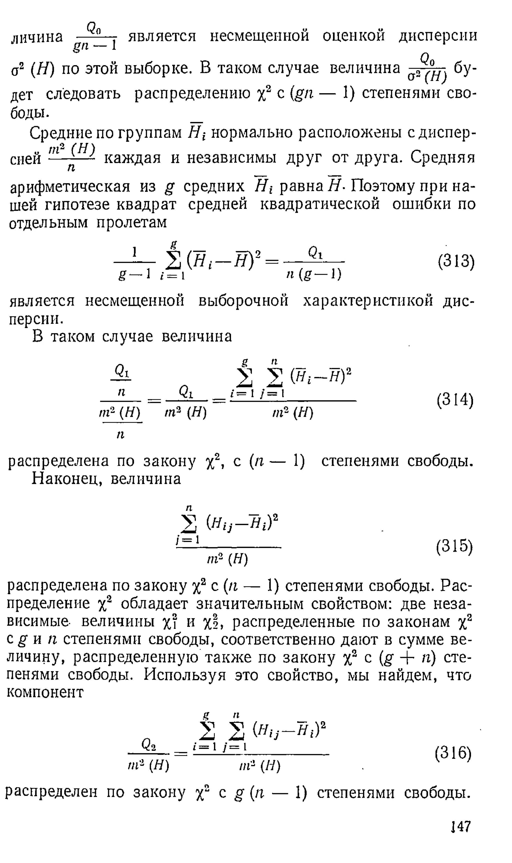 личина Qo
g n — 1
является несмещенной оценкой дисперсии
о2 (Я) по этой выборке. В таком случае величина а„^ бу­
дет следовать распределению х2 с (gn — 1) степенями сво­
боды. _
Средние по группам Я гнормально расположены сдиспер-
„ т2 (Н) г
спей — каждая и независимы друг от друга. Средняя
арифметическая из g средних Я,-равна Я-Поэтому при на­
шей гипотезе квадрат средней квадратической ошибки по
отдельным пролетам
( Я ,- Я ) 2 _
_ Qi__
П(g—l)
(313)
является несмещенной выборочной характеристикой дис­
персии.
В таком случае величина
Qi
п _ Qi
n f- (Я ) т 3 (Я)
п
± 2 ( B i - W
«•=1/= i
т - (Я)
(314)
распределена по закону у2, с (я — 1) степенями свободы.
Наконец, величина
П
/=1
С
Hij-Hi)2
/ге2 ( Я )
(315)
распределена по закону у2
, с (я — 1) степенями свободы. Рас­
пределение у2 обладает значительным свойством: две неза­
висимые- величины х? и %
!> распределенные по законам у2
e g и я степенями свободы, соответственно дают в сумме ве­
личину, распределенную также по закону X2 с (g + я) сте­
пенями свободы. Используя это свойство, мы найдем, что
компонент
«г2 (Я)
.? И
V V
■•=' /=1
(ни - н , ) 2
ш- (Я)
(316)
распределен по закону у2 с g (я — 1) степенями свободы.
147
 
