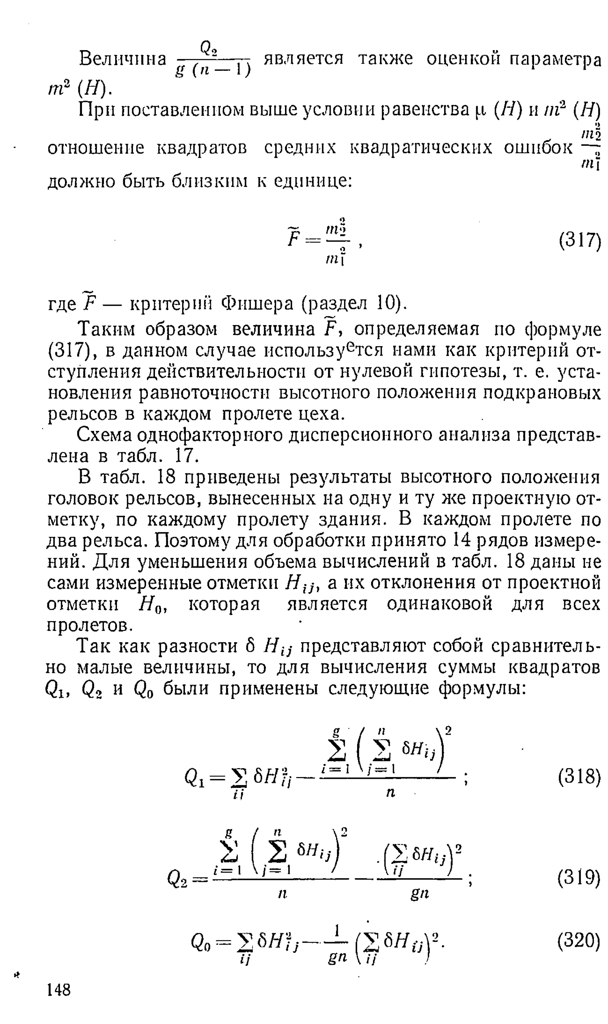 Величина (^—
Т) является также оценкой параметра
/п2 (Я).
При поставленном выше условии равенства р (Я) и //г (Я)
отношение квадратов средних квадратических ошибок
должно быть близким к единице:
Р = (317)
"
М
где F — критерии Фишера (раздел 10).
Таким образом величина F, определяемая по формуле
(317), в данном случае используется нами как критерий от­
ступления действительности от нулевой гипотезы, т. е. уста­
новления равноточности высотного положения подкрановых
рельсов в каждом пролете цеха.
Схема однофакторного дисперсионного анализа представ­
лена в табл. 17.
В табл. 18 приведены результаты высотного положения
головок рельсов, вынесенных на одну и ту же проектную от­
метку, по каждому пролету здания. В каждом пролете по
два рельса. Поэтому для обработки принято 14 рядов измере­
ний. Для уменьшения объема вычислений в табл. 18 даны не
сами измеренные отметки Н и , а их отклонения от проектной
отметки Я„, которая является одинаковой для всех
пролетов.
Так как разности б Я ;;- представляют собой сравнитель­
но малые величины, то для вычисления суммы квадратов
Qx, Q , и Q 0 были применены следующие формулы:
*
2 2 т ,
Qi = У, 6ЯЬ— 1= 1 '= '
2 б"б-
i= 1
п
Qo= 2 &
Н Ь
ii
(318)
(319)
(320)
148
 