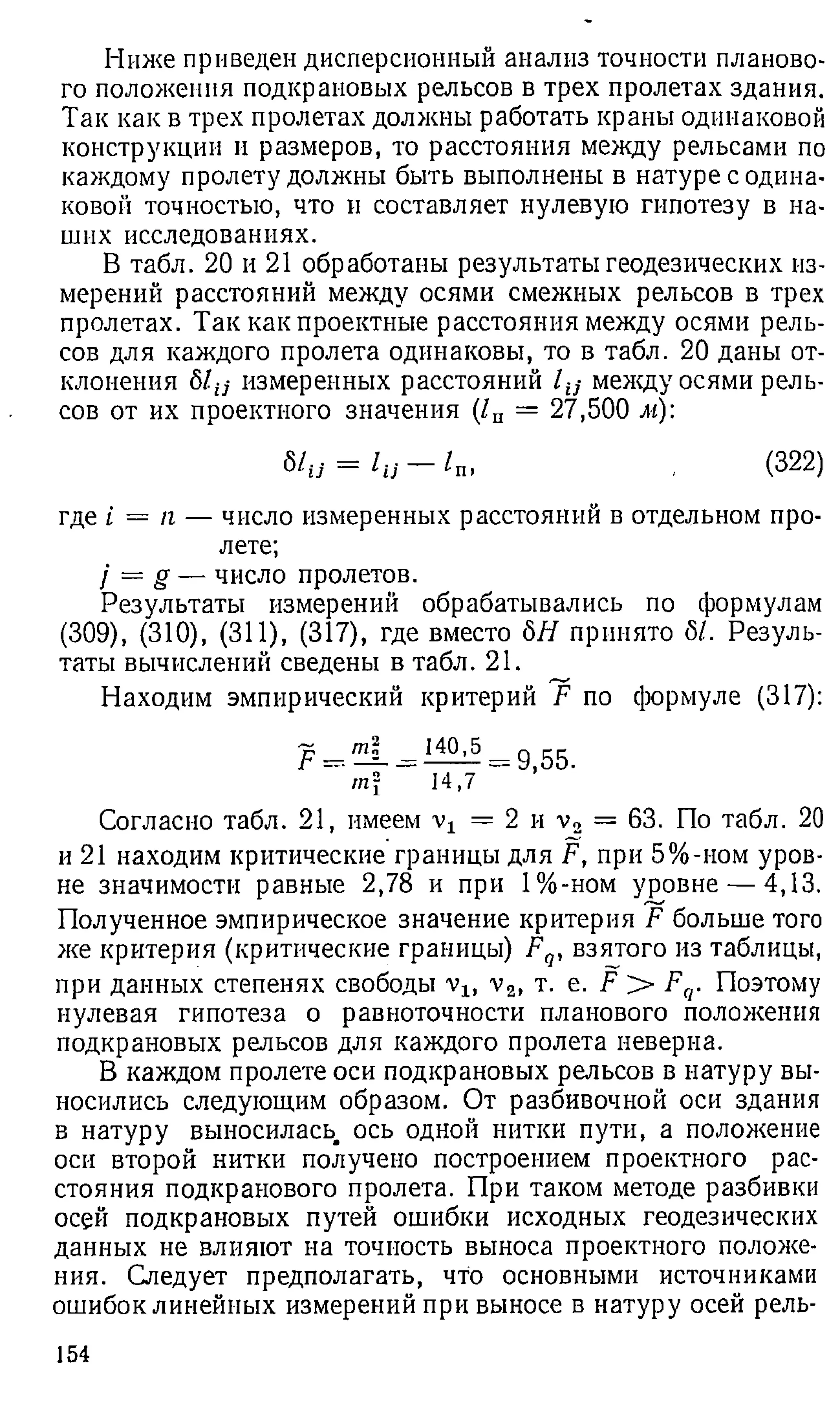 Ниже приведен дисперсионный анализ точности планово­
го положения подкрановых рельсов в трех пролетах здания.
Так как в трех пролетах должны работать краны одинаковой
конструкции и размеров, то расстояния между рельсами по
каждому пролету должны быть выполнены в натуре с одина­
ковой точностью, что и составляет нулевую гипотезу в на­
ших исследованиях.
В табл. 20 и 21 обработаны результаты геодезических из­
мерений расстояний между осями смежных рельсов в трех
пролетах. Так как проектные расстояния между осями рель­
сов для каждого пролета одинаковы, то в табл. 20 даны от­
клонения 81-ij измеренных расстояний l iS между осями рель­
сов от их проектного значения (/п = 27,500 м):
Ыи = 1и - 1п, , (322)
где i = п — число измеренных расстоянии в отдельном про­
лете;
/ = g — число пролетов.
Результаты измерений обрабатывались по формулам
(309), (310), (311), (317), где вместо бЯ принято б/. Резуль­
таты вычислений сведены в табл. 21.
Находим эмпирический критерий F по формуле (317):
F = ‘
140,5
14,7
9,55.
Согласно табл. 21, имеем = 2 и v2 = 63. По табл. 20
и 21 находим критические границы для F, при 5%-ном уров­
не значимости равные 2,78 и при 1%-ном уровне — 4,13.
Полученное эмпирическое значение критерия F больше того
же критерия (критические границы) Fq, взятого из таблицы,
при данных степенях свободы vlf v2, т. е. F > Fq. Поэтому
нулевая гипотеза о равноточности планового положения
подкрановых рельсов для каждого пролета неверна.
В каждом пролете оси подкрановых рельсов в натуру вы­
носились следующим образом. От разбивочной оси здания
в натуру выносилась ось одной нитки пути, а положение
оси второй нитки получено построением проектного рас­
стояния подкранового пролета. При таком методе разбивки
осей подкрановых путей ошибки исходных геодезических
данных не влияют на точность выноса проектного положе­
ния. Следует предполагать, что основными источниками
ошибок линейных измерений при выносе в натуру осей рель-
154
 