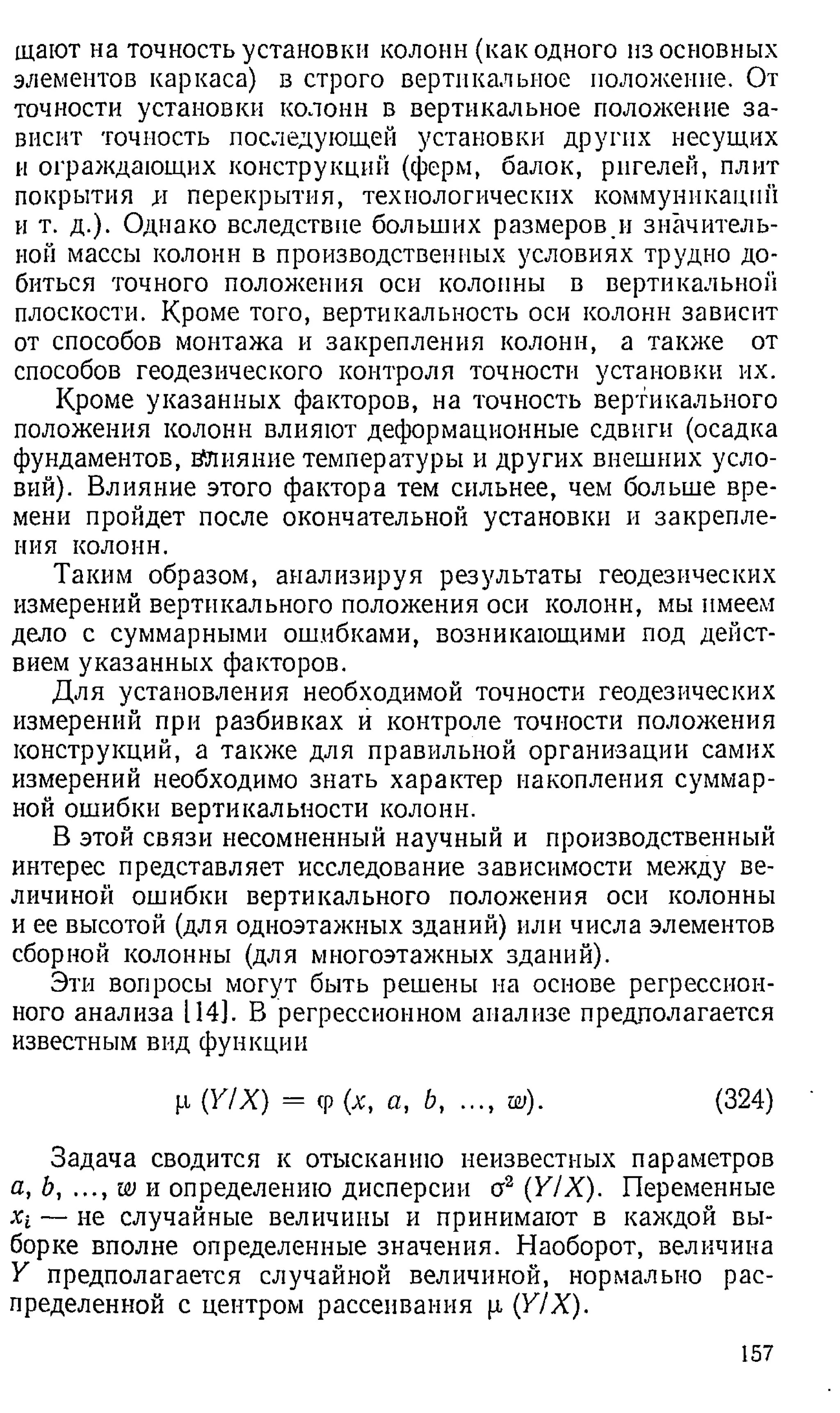 щают на точность установки колонн (как одного из основных
элементов каркаса) в строго вертикальное положение. От
точности установки колонн в вертикальное положение за­
висит точность последующей установки других несущих
и ограждающих конструкций (ферм, балок, ригелей, плит
покрытия и перекрытия, технологических коммуникации
и т. д.). Однако вследствие больших размеров и значитель­
ной массы колонн в производственных условиях трудно до­
биться точного положения оси колонны в вертикальной
плоскости. Кроме того, вертикальность оси колонн зависит
от способов монтажа и закрепления колонн, а также от
способов геодезического контроля точности установки их.
Кроме указанных факторов, на точность вертикального
положения колонн влияют деформационные сдвиги (осадка
фундаментов, влияние температуры и других внешних усло­
вий). Влияние этого фактора тем сильнее, чем больше вре­
мени пройдет после окончательной установки и закрепле­
ния колонн.
Таким образом, анализируя результаты геодезических
измерений вертикального положения оси колонн, мы имеем
дело с суммарными ошибками, возникающими под дейст­
вием указанных факторов.
Для установления необходимой точности геодезических
измерений при разбивках й контроле точности положения
конструкций, а также для правильной организации самих
измерений необходимо знать характер накопления суммар­
ной ошибки вертикальности колонн.
В этой связи несомненный научный и производственный
интерес представляет исследование зависимости между ве­
личиной ошибки вертикального положения оси колонны
и ее высотой (для одноэтажных зданий) или числа элементов
сборной колонны (для многоэтажных зданий).
Эти вопросы могут быть решены на основе регрессион­
ного анализа 114]. В регрессионном анализе предполагается
известным вид функции
р (Y/X) = ср (х, а, Ь, ..., w). (324)
Задача сводится к отысканию неизвестных параметров
а, Ь, ..., w и определению дисперсии о2 (YIX). Переменные
Xi — не случайные величины и принимают в каждой вы­
борке вполне определенные значения. Наоборот, величина
У предполагается случайной величиной, нормально рас­
пределенной с центром рассеивания р (Y/X).
157
 