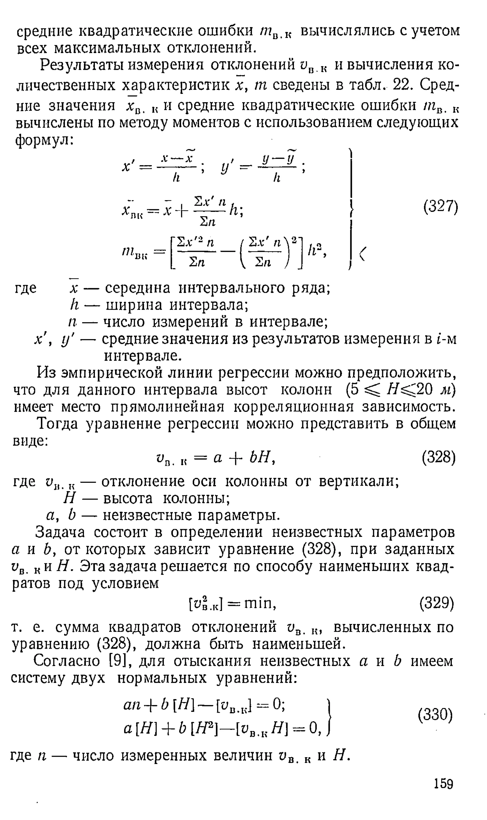 средние квадратические ошибки таЛ
< вычислялись с учетом
всех максимальных отклонений.
Результаты измерения отклонений ав К и вычисления ко­
личественных характеристик х, т сведены в табл. 22. Сред­
ние значения х а. к и средние квадратические ошибки пгв, „
вычислены по методу моментов с использованием следующих
формул:
[ (327)
где х — середина интервального ряда;
/г — ширина интервала;
п — число измерений в интервале;
х , у' — средние значения из результатов измерения в t-м
интервале.
Из эмпирической линии регрессии можно предположить,
что для данного интервала высот колонн (5 ^ Н^.20 м)
имеет место прямолинейная корреляционная зависимость.
Тогда уравнение регрессии можно представить в общем
виде:
vB. к = а + ЬН, (328)
•*
'П
И X -
Их' п
/г;
Ип
Их'2п [ И х 'п  2'
Ип
I Их I
[~Ип
к",
где Uj,. к— отклонение оси колонны от вертикали;
Н — высота колонны;
а, b — неизвестные параметры.
Задача состоит в определении неизвестных параметров
а и Ь, от которых зависит уравнение (328), при заданных
ив. ки Я. Эта задача решается по способу наименьших квад­
ратов под условием
[ув.к] = т т , (329)
т. е. сумма квадратов отклонений ив. к, вычисленных по
уравнению (328), должна быть наименьшей.
Согласно [9], для отыскания неизвестных а и b имеем
систему двух нормальных уравнений:
ап + b [Н] — [ив.к] = 0; J .
а[Н] + Ь [Я2]—[ув.кЯ] = 0, J
где п — число измеренных величин ов. к и Я.
159
 