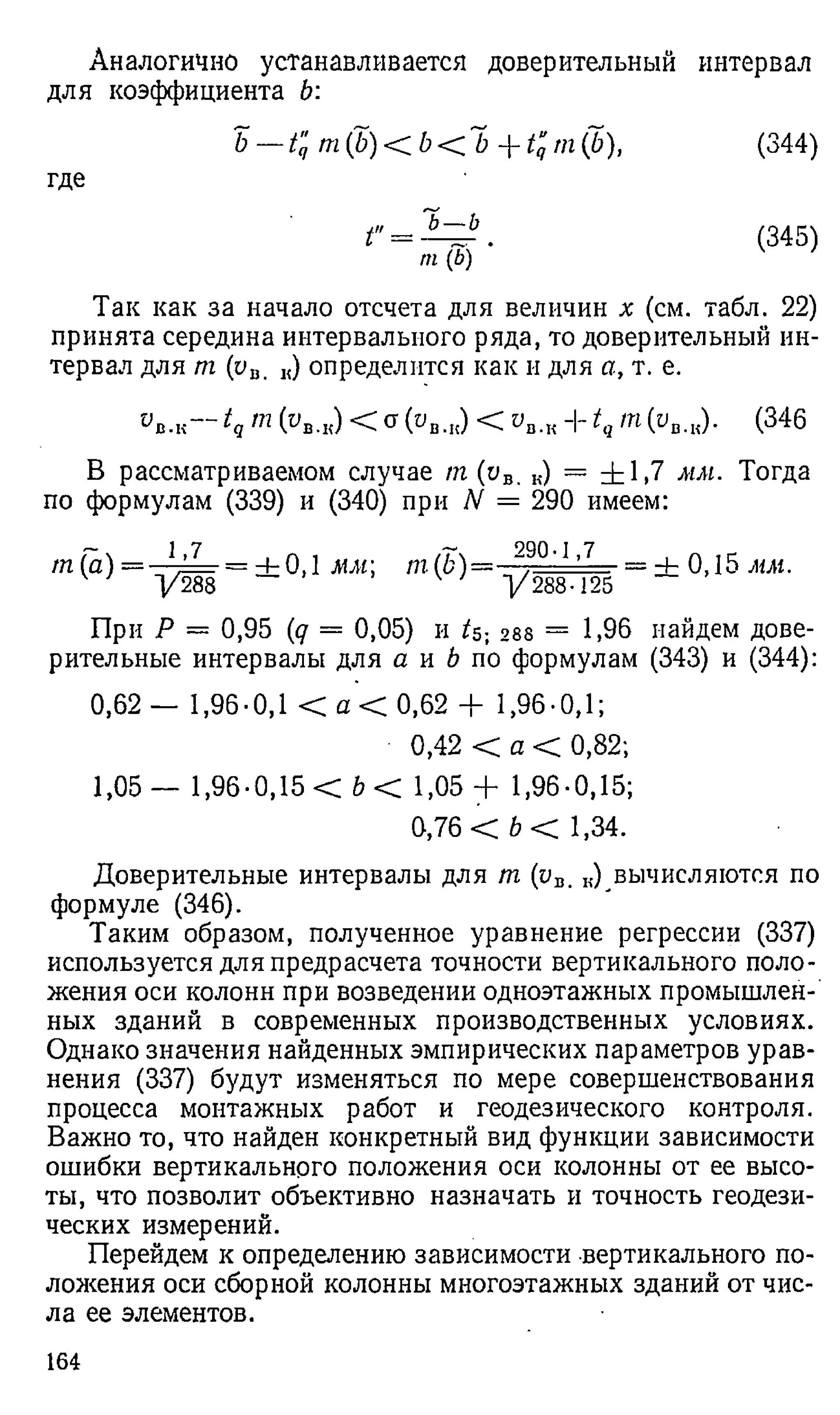 Аналогично устанавливается доверительный интервал
для коэффициента Ь:
b — tq b --tq rn(b), (344)
где
t" = . (345)
m(b)
Так как за начало отсчета для величин х (см. табл. 22)
принята середина интервального ряда, то доверительный ин­
тервал для т (ув. „) определится как и для а, т. е.
Ов.к— tq т (1>в.к) < а (ов.„) < ов.кИ- tqт (рв.я). (346
В рассматриваемом случае т (ов. „) = ± 1 .7 мм. Тогда
по формулам (339) и (340) при N = 290 имеем:
1.7 , Л , /Гч 290-1,7 , П
т 1 “) = у Щ " ± 0 ,1 “ ; т(1,)’ у 1 Ш = ± "
При Д = 0,95 (<7 = 0,05) и U- 288 = 1,96 найдем дове­
рительные интервалы для а и b по формулам (343) и (344):
0,62 — 1,96-0,1 < а < 0,62 + 1,96-0,1;
0,42 < а < 0,82;
1,05 — 1,96-0,15 < Ъ< 1,05 + 1,96-0,15;
0,76 < 6 < 1,34.
Доверительные интервалы для т (yD. к) вычисляются по
формуле (346).
Таким образом, полученное уравнение регрессии (337)
используется для предрасчета точности вертикального поло­
жения оси колонн при возведении одноэтажных промышлен­
ных зданий в современных производственных условиях.
Однако значения найденных эмпирических параметров урав­
нения (337) будут изменяться по мере совершенствования
процесса монтажных работ и геодезического контроля.
Важно то, что найден конкретный вид функции зависимости
ошибки вертикального положения оси колонны от ее высо­
ты, что позволит объективно назначать и точность геодези­
ческих измерений.
Перейдем к определению зависимости вертикального по­
ложения оси сборной колонны многоэтажных зданий от чис­
ла ее элементов.
164
 