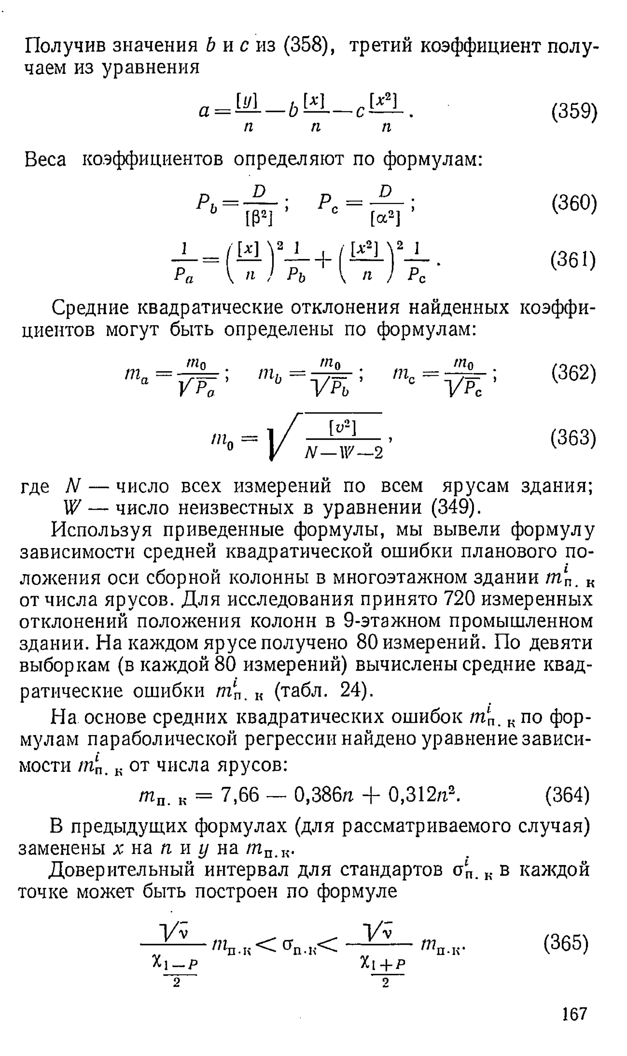Получив значения Ъ и с из (358), третий коэффициент полу­
чаем из уравнения
а = М _ ЬМ
п п
[X2]
С
*—-
п
(359)
Веса коэффициентов определяют по формулам:
(360)
(361)
Средние квадратические отклонения найденных коэффи­
циентов могут быть определены по формулам:
т„
т 0
V K ' ь У Р ь ’
т0 — 1f ——
0 V N — X
пи
W—2
т0 .
У К ’
(362)
(363)
где N — число всех измерений по всем ярусам здания;
W — число неизвестных в уравнении (349).
Используя приведенные формулы, мы вывели формулу
зависимости средней квадратической ошибки планового по­
ложения оси сборной колонны в многоэтажном здании /п‘
п. к
от числа ярусов. Для исследования принято 720 измеренных
отклонений положения колонн в 9-этажном промышленном
здании. На каждом ярусе получено 80 измерений. По девяти
выборкам (в каждой 80 измерений) вычислены средние квад­
ратические ошибки mп. к (табл. 24).
На основе средних квадратических ошибок /пг
п. ,. по фор­
мулам параболической регрессии найдено уравнение зависи­
мости /Пп. к от числа ярусов:
т П. к = 7,66 — 0,386/г + 0,312л2. (364)
В предыдущих формулах (для рассматриваемого случая)
заменены х на п и у на /пп.к.
Доверительный интервал для стандартов о‘
п. к в каждой
точке может быть построен по формуле
У у
Xi- p
2
У у
Xi + p
9
тп-к* (365)
167
 