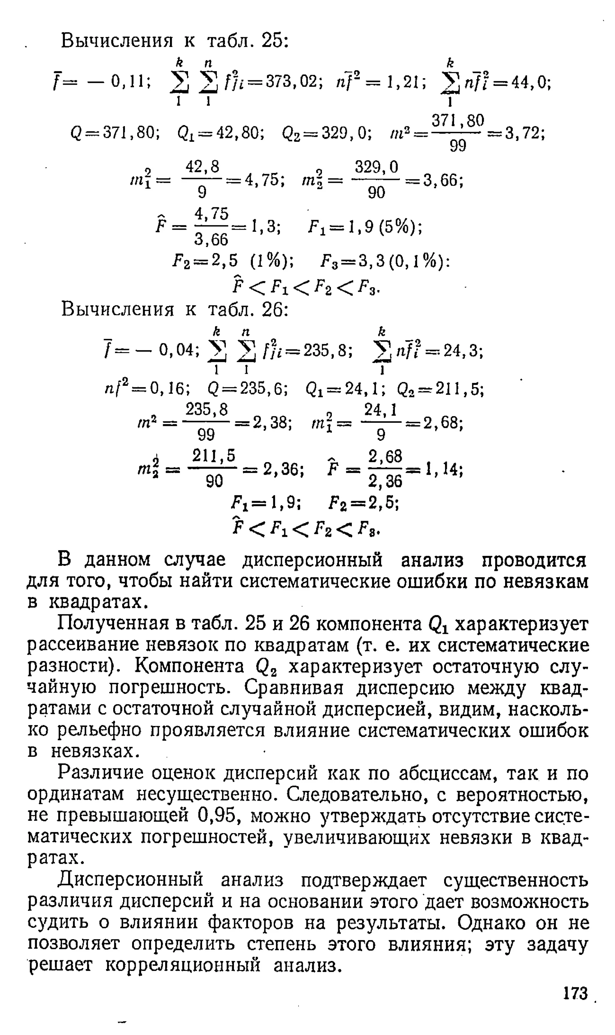 Вычисления к табл. 25:
_ к п _ к
f = — 0,11; ^ У , fh = 373,02-, n f2 = 1,21; У ^ п }! = 44,0;
1 i 1
371 80
Q= 371,80; Qx = 42,80; <22= 3 2 9 ,0 ; m3= — =3, 72;
, 4 2 , 8 „ , 329,0
яг? = —;— = 4,75; m  = — =3, 66;
F =
9
4,75
3,66'
90
1,3; ^ = 1,9(5%);
Fz= 2 ,5 (1%); F 3= 3 , 3 (0 ,1 % ):
Вычисления к табл. 26:
/ = - 0 , 0 4 ; V = 235,8; V / i 7 ? = 24,3;
l i l
n j2= 0,16; <
2= 235,6; Qx = 2 4 ,1 ; Q2= 211,5;
„ 235,8
1
2 - 99 - 2 ' 38:
2 24,1
т 1 9 =2,68;
л 211,5
90 - 2 ’36:
ъ 2 >
68
F 2,36
>1,14;
/ 4 = 1 , 9 ; ^2 = 2,5;
F < < Fz < / V
В данном случае дисперсионный анализ проводится
для того, чтобы найти систематические ошибки по невязкам
в квадратах.
Полученная в табл. 25 и 26 компонента характеризует
рассеивание невязок по квадратам (т. е. их систематические
разности). Компонента Qz характеризует остаточную слу­
чайную погрешность. Сравнивая дисперсию между квад­
ратами с остаточной случайной дисперсией, видим, насколь­
ко рельефно проявляется влияние систематических ошибок
в невязках.
Различие оценок дисперсий как по абсциссам, так и по
ординатам несущественно. Следовательно, с вероятностью,
не превышающей 0,95, можно утверждать отсутствие систе­
матических погрешностей, увеличивающих невязки в квад­
ратах.
Дисперсионный анализ подтверждает существенность
различия дисперсий и на основании этого дает возможность
судить о влиянии факторов на результаты. Однако он не
позволяет определить степень этого влияния; эту задачу
решает корреляционный анализ.
173
 