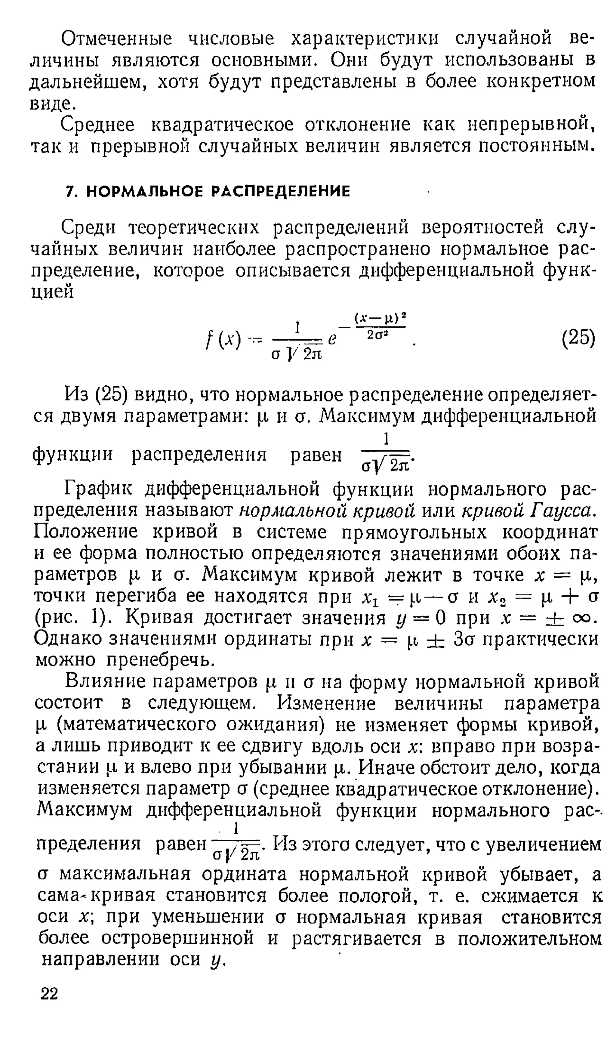 Отмеченные числовые характеристики случайной ве­
личины являются основными. Они будут использованы в
дальнейшем, хотя будут представлены в более конкретном
виде.
Среднее квадратическое отклонение как непрерывной,
так и прерывной случайных величин является постоянным.
7. НОРМАЛЬНОЕ РАСПРЕДЕЛЕНИЕ
Среди теоретических распределений вероятностей слу­
чайных величин наиболее распространено нормальное рас­
пределение, которое описывается дифференциальной функ­
цией
/ м -
1
а У 2л
в
(а
— цг)д
2а3 (25)
Из (25) видно, что нормальное распределение определяет­
ся двумя параметрами: р и а. Максимум дифференциальной
1
функции распределения равен ~ j/= .
График дифференциальной функции нормального рас­
пределения называют нормальной кривой или кривой Гаусса.
Положение кривой в системе прямоугольных координат
и ее форма полностью определяются значениями обоих па­
раметров р и о. Максимум кривой лежит в точке х = р,
точки перегиба ее находятся при х ==р— о и х 2 = р + а
(рис. 1). Кривая достигает значения у = 0 при х = ± оо.
Однако значениями ординаты при х = р ± За практически
можно пренебречь.
Влияние параметров р и о на форму нормальной кривой
состоит в следующем. Изменение величины параметра
р (математического ожидания) не изменяет формы кривой,
а лишь приводит к ее сдвигу вдоль оси х: вправо при возра­
стании р и влево при убывании р. Иначе обстоит дело, когда
изменяется параметр а (среднее квадратическое отклонение).
Максимум дифференциальной функции нормального рас-.
. 1
пределения равен этого следует, что с увеличением
а максимальная ордината нормальной кривой убывает, а
сама-кривая становится более пологой, т. е. сжимается к
оси х; при уменьшении о нормальная кривая становится
более островершинной и растягивается в положительном
направлении оси у.
22
 