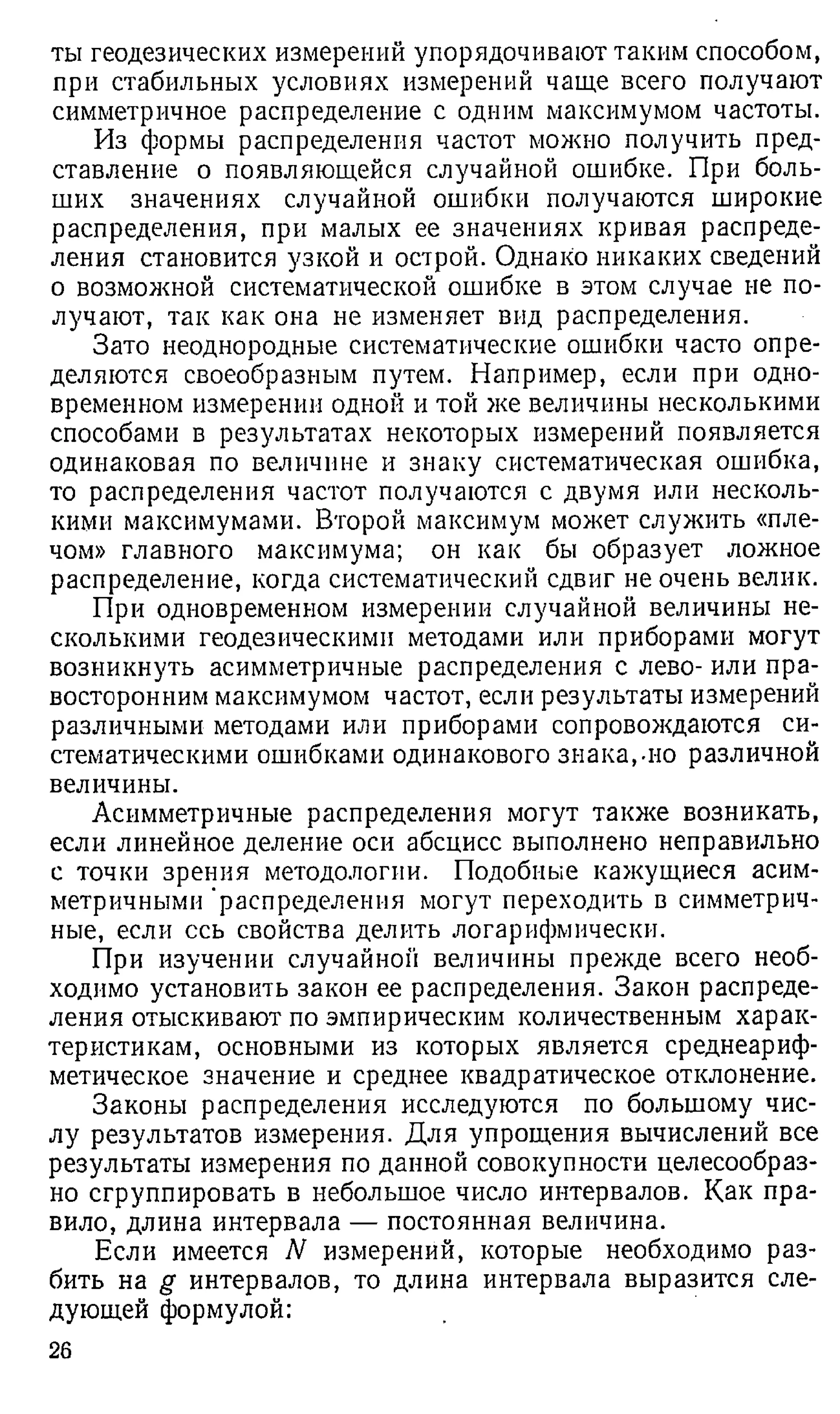 ты геодезических измерений упорядочивают таким способом,
при стабильных условиях измерений чаще всего получают
симметричное распределение с одним максимумом частоты.
Из формы распределения частот можно получить пред­
ставление о появляющейся случайной ошибке. При боль­
ших значениях случайной ошибки получаются широкие
распределения, при малых ее значениях кривая распреде­
ления становится узкой и острой. Однако никаких сведений
о возможной систематической ошибке в этом случае не по­
лучают, так как она не изменяет вид распределения.
Зато неоднородные систематические ошибки часто опре­
деляются своеобразным путем. Например, если при одно­
временном измерении одной и той же величины несколькими
способами в результатах некоторых измерений появляется
одинаковая по величине и знаку систематическая ошибка,
то распределения частот получаются с двумя или несколь­
кими максимумами. Второй максимум может служить «пле­
чом» главного максимума; он как бы образует ложное
распределение, когда систематический сдвиг не очень велик.
При одновременном измерении случайной величины не­
сколькими геодезическими методами или приборами могут
возникнуть асимметричные распределения с лево- или пра­
восторонним максимумом частот, если результаты измерений
различными методами или приборами сопровождаются си­
стематическими ошибками одинакового знака,-но различной
величины.
Асимметричные распределения могут также возникать,
если линейное деление оси абсцисс выполнено неправильно
с точки зрения методологии. Подобные кажущиеся асим­
метричными "распределения могут переходить в симметрич­
ные, если ссь свойства делить логарифмически.
При изучении случайной величины прежде всего необ­
ходимо установить закон ее распределения. Закон распреде­
ления отыскивают по эмпирическим количественным харак­
теристикам, основными из которых является среднеариф­
метическое значение и среднее квадратическое отклонение.
Законы распределения исследуются по большому чис­
лу результатов измерения. Для упрощения вычислений все
результаты измерения по данной совокупности целесообраз­
но сгруппировать в небольшое число интервалов. Как пра­
вило, длина интервала — постоянная величина.
Если имеется N измерений, которые необходимо раз­
бить на g интервалов, то длина интервала выразится сле­
дующей формулой:
26
 