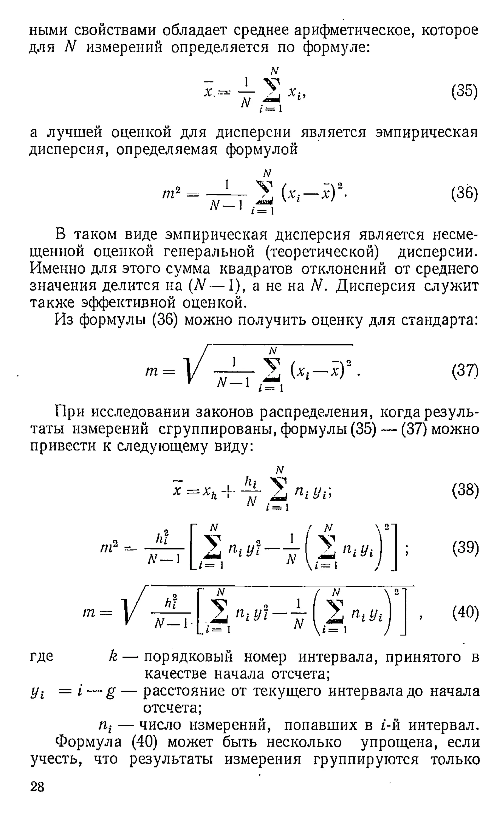 ными свойствами обладает среднее арифметическое, которое
для N измерений определяется по формуле:
х.
_1_
N
N
i = 1
(35)
а лучшей оценкой для дисперсии является эмпирическая
дисперсия, определяемая формулой
т2
N
_ J ___ у
N - ] ^
.V)2. (36)
В таком виде эмпирическая дисперсия является несме­
щенной оценкой генеральной (теоретической) дисперсии.
Именно для этого сумма квадратов отклонений от среднего
значения делится на (N— 1), а не на N. Дисперсия служит
также эффективной оценкой.
Из формулы (36) можно получить оценку для стандарта:
т = 1 [Д Д Д Г 2 9 • (37)
При исследовании законов распределения, когда резуль­
таты измерений сгруппированы, формулы (35) — (37) можно
привести к следующему виду:
N
где k — порядковый номер интервала, принятого в
качестве начала отсчета;
jji = i — g — расстояние от текущего интервала до начала
отсчета;
пг— число измерений, попавших в i-й интервал.
Формула (40) может быть несколько упрощена, если
учесть, что результаты измерения группируются только
28
 