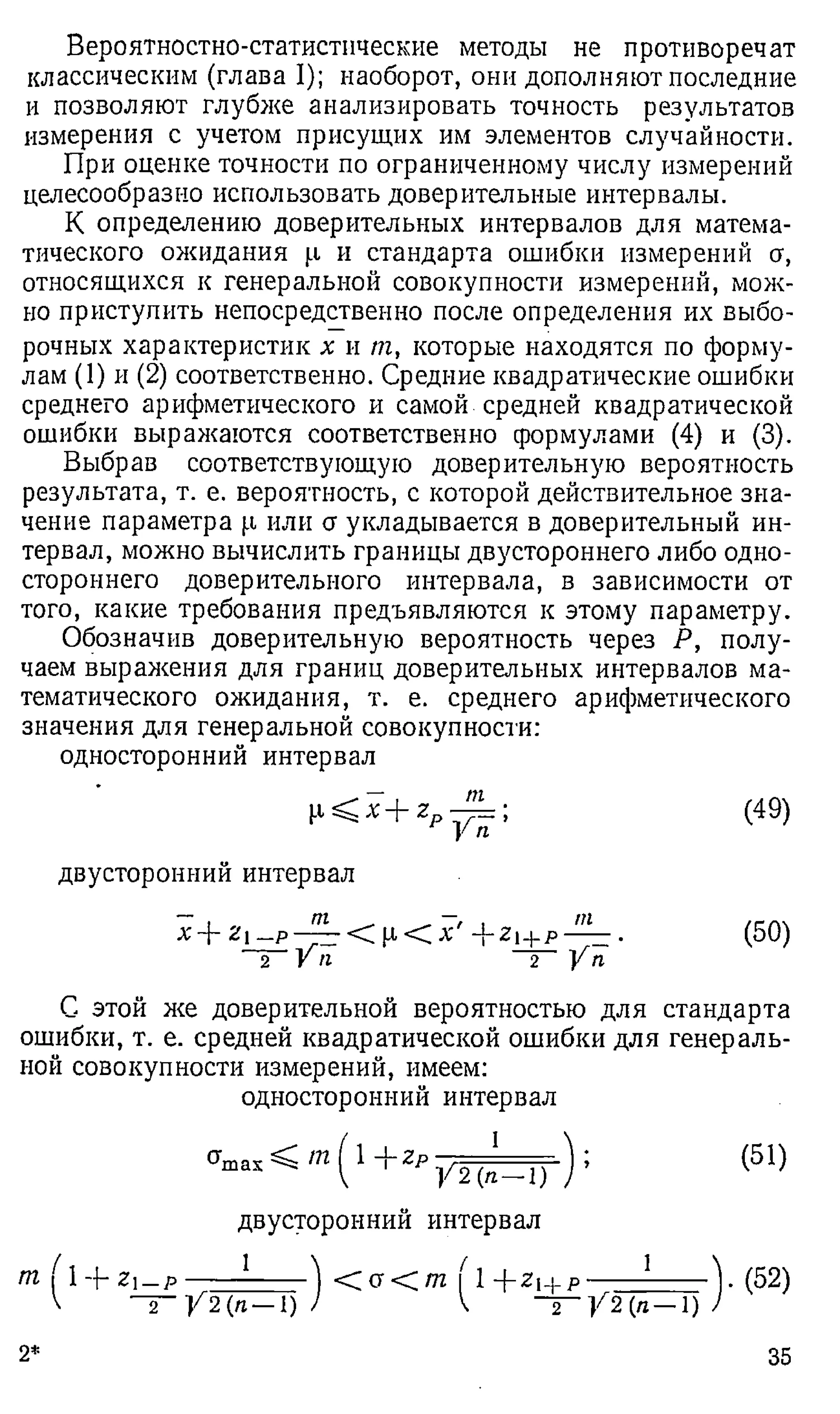 Вероятностно-статистические методы не противоречат
классическим (глава I); наоборот, они дополняют последние
и позволяют глубже анализировать точность результатов
измерения с учетом присущих им элементов случайности.
При оценке точности по ограниченному числу измерений
целесообразно использовать доверительные интервалы.
К определению доверительных интервалов для матема­
тического ожидания (.1 и стандарта ошибки измерений сг,
относящихся к генеральной совокупности измерений, мож­
но приступить непосредственно после определения их выбо­
рочных характеристик х и т, которые находятся по форму­
лам (1) и (2) соответственно. Средние квадратические ошибки
среднего арифметического и самой средней квадратической
ошибки выражаются соответственно формулами (4) и (3).
Выбрав соответствующую доверительную вероятность
результата, т. е. вероятность, с которой действительное зна­
чение параметра р или а укладывается в доверительный ин­
тервал, можно вычислить границы двустороннего либо одно­
стороннего доверительного интервала, в зависимости от
того, какие требования предъявляются к этому параметру.
Обозначив доверительную вероятность через Р, полу­
чаем выражения для границ доверительных интервалов ма­
тематического ожидания, т. е. среднего арифметического
значения для генеральной совокупности:
односторонний интервал
р < х + z -£ L ; (49)
У п
двусторонний интервал
X + Z  — P — — < Р < X - ф Z i - ) - p — — .
2 УИ 2 У П
(50)
С этой же доверительной вероятностью для стандарта
ошибки, т. е. средней квадратической ошибки для генераль­
ной совокупности измерений, имеем:
односторонний интервал
^ m l 1 - j - Z p :
У 2 ( л - 1 )
двусторонний интервал
т ( 1 + Zl—
р
I ~ р Z i _ p
 9
1
— у 2 (я—1)
< 0 < /7 2 I 1 + Z | + p
 2
— У2(п~1)
(51)
.(5 2 )
2* 35
 