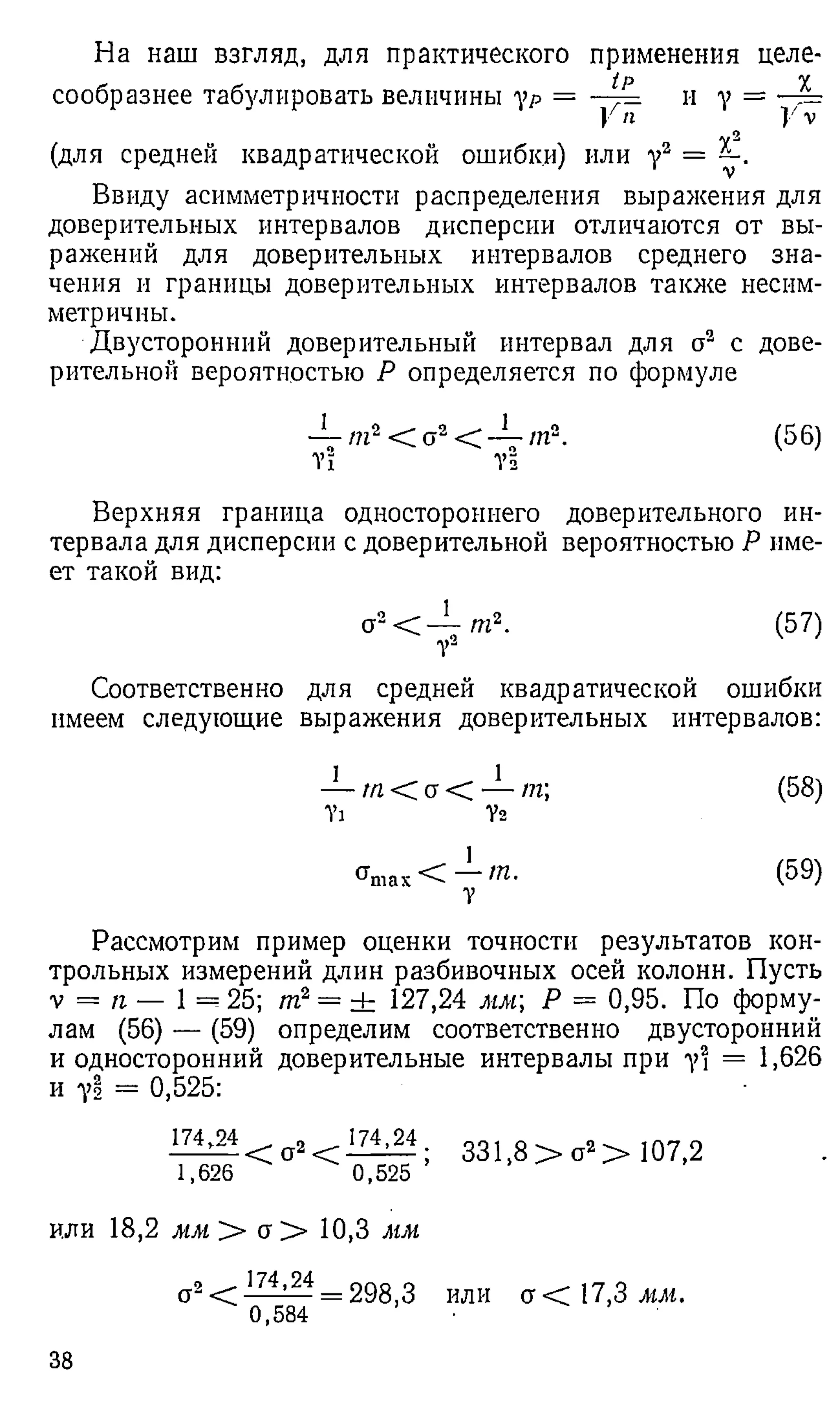 На наш взгляд, для практического применения целе­
сообразнее табулировать величины ур = — и у =
У п ч У v
(для средней квадратической ошибки) или у2 =
Ввиду асимметричности распределения выражения для
доверительных интервалов дисперсии отличаются от вы­
ражений для доверительных интервалов среднего зна­
чения и границы доверительных интервалов также несим­
метричны.
Двусторонний доверительный интервал для о2 с дове­
рительной вероятностью Р определяется по формуле
— /?г2< 02< — т 2. (56)
т! у!
Верхняя граница одностороннего доверительного ин­
тервала для дисперсии с доверительной вероятностью Р име­
ет такой вид:
a2 < - L m 2. (57)
Соответственно для средней квадратической ошибки
имеем следующие выражения доверительных интервалов:
— т < a < — т (58)
У
д V
2
< W < — т - (59)
У
Рассмотрим пример оценки точности результатов кон­
трольных измерений длин разбивочных осей колонн. Пусть
v = п — 1 = 25; т2— ± 127,24 мм Р = 0,95. По форму­
лам (56) — (59) определим соответственно двусторонний
и односторонний доверительные интервалы при у2 = 1,626
и у! = 0,525:
174,24 _ 174,24
------- < о2 < -------- ;
1,626 0,525
331,8 > о2 > 107,2
или 18,2 мм > сг> 10,3 мм
о 2 274^24 = 298,3 или а<С.7,Змм.
0,584 •
38
 