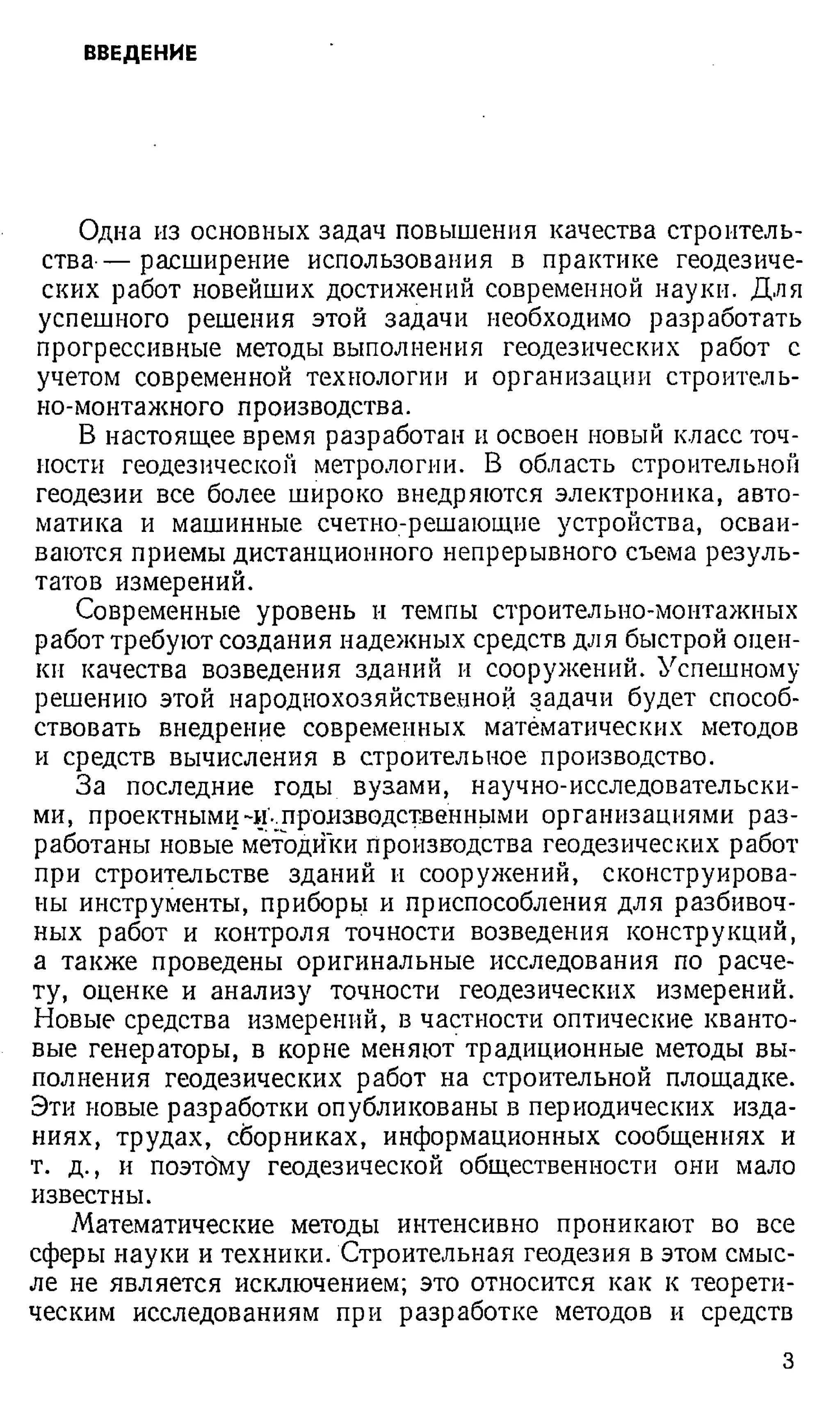 ВВЕДЕНИЕ
Одна из основных задач повышения качества строитель­
ства-— расширение использования в практике геодезиче­
ских работ новейших достижений современной науки. Для
успешного решения этой задачи необходимо разработать
прогрессивные методы выполнения геодезических работ с
учетом современной технологии и организации строитель­
но-монтажного производства.
В настоящее время разработан и освоен новый класс точ­
ности геодезической метрологии. В область строительной
геодезии все более широко внедряются электроника, авто­
матика и машинные счетно-решающие устройства, осваи­
ваются приемы дистанционного непрерывного съема резуль­
татов измерений.
Современные уровень и темпы строительно-монтажных
работ требуют создания надежных средств для быстрой оцен­
ки качества возведения зданий и сооружений. Успешному
решению этой народнохозяйственной задачи будет способ­
ствовать внедрение современных математических методов
и средств вычисления в строительное производство.
За последние годы вузами, научно-исследовательски­
ми, проектными -и'..производственными организациями раз­
работаны новые методики производства геодезических работ
при строительстве зданий и сооружений, сконструирова­
ны инструменты, приборы и приспособления для разбивоч-
ных работ и контроля точности возведения конструкций,
а также проведены оригинальные исследования по расче­
ту, оценке и анализу точности геодезических измерений.
Новые средства измерений, в частности оптические кванто­
вые генераторы, в корне меняют традиционные методы вы­
полнения геодезических работ на строительной площадке.
Эти новые разработки опубликованы в периодических изда­
ниях, трудах, сборниках, информационных сообщениях и
т. д ., и поэтбму геодезической общественности они мало
известны.
Математические методы интенсивно проникают во все
сферы науки и техники. Строительная геодезия в этом смыс­
ле не является исключением; это относится как к теорети­
ческим исследованиям при разработке методов и средств
з
 