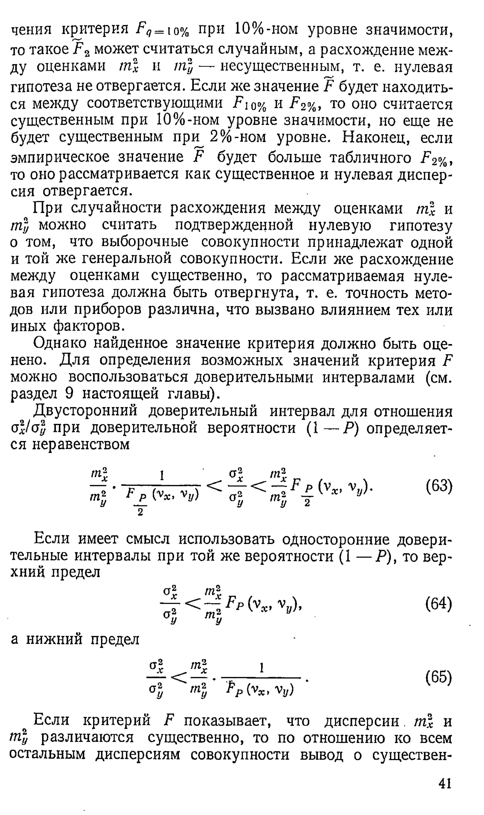 чения критерия Fq= ю% при 1 0 %-ном уровне значимости,
то такое F2может считаться случайным, а расхождение меж­
ду оценками m l и тъ
и — несущественным, т. е. нулевая
гипотеза не отвергается. Если же значение F будет находить­
ся между соответствующими F 10% и F2%, то оно считается
существенным при 1 0 %-ном уровне значимости, но еще не
будет существенным при 2%-ном уровне. Наконец, если
эмпирическое значение F будет больше табличного F2%,
то оно рассматривается как существенное и нулевая диспер­
сия отвергается.
При случайности расхождения между оценками m l и
ml можно считать подтвержденной нулевую гипотезу
о том, что выборочные совокупности принадлежат одной
и той же генеральной совокупности. Если же расхождение
между оценками существенно, то рассматриваемая нуле­
вая гипотеза должна быть отвергнута, т. е. точность мето­
дов или приборов различна, что вызвано влиянием тех или
иных факторов.
Однако найденное значение критерия должно быть оце­
нено. Для определения возможных значений критерия F
можно воспользоваться доверительными интервалами (см.
раздел 9 настоящей главы).
Двусторонний доверительный интервал для отношения
ol/al при доверительной вероятности (1 — ^определяет­
ся неравенством
т- 1 at. mf.
(63)
Если имеет смысл использовать односторонние довери­
тельные интервалы при той же вероятности (1 — Р), то вер­
хний предел
т
К - %
/)-
т-у
(64)
а нижний предел
т-г
< — ■
рр (Ух >'Vy)
(65)
Если критерий F показывает, что дисперсии m l и
ml различаются существенно, то по отношению ко всем
остальным дисперсиям совокупности вывод о существен­
41
 