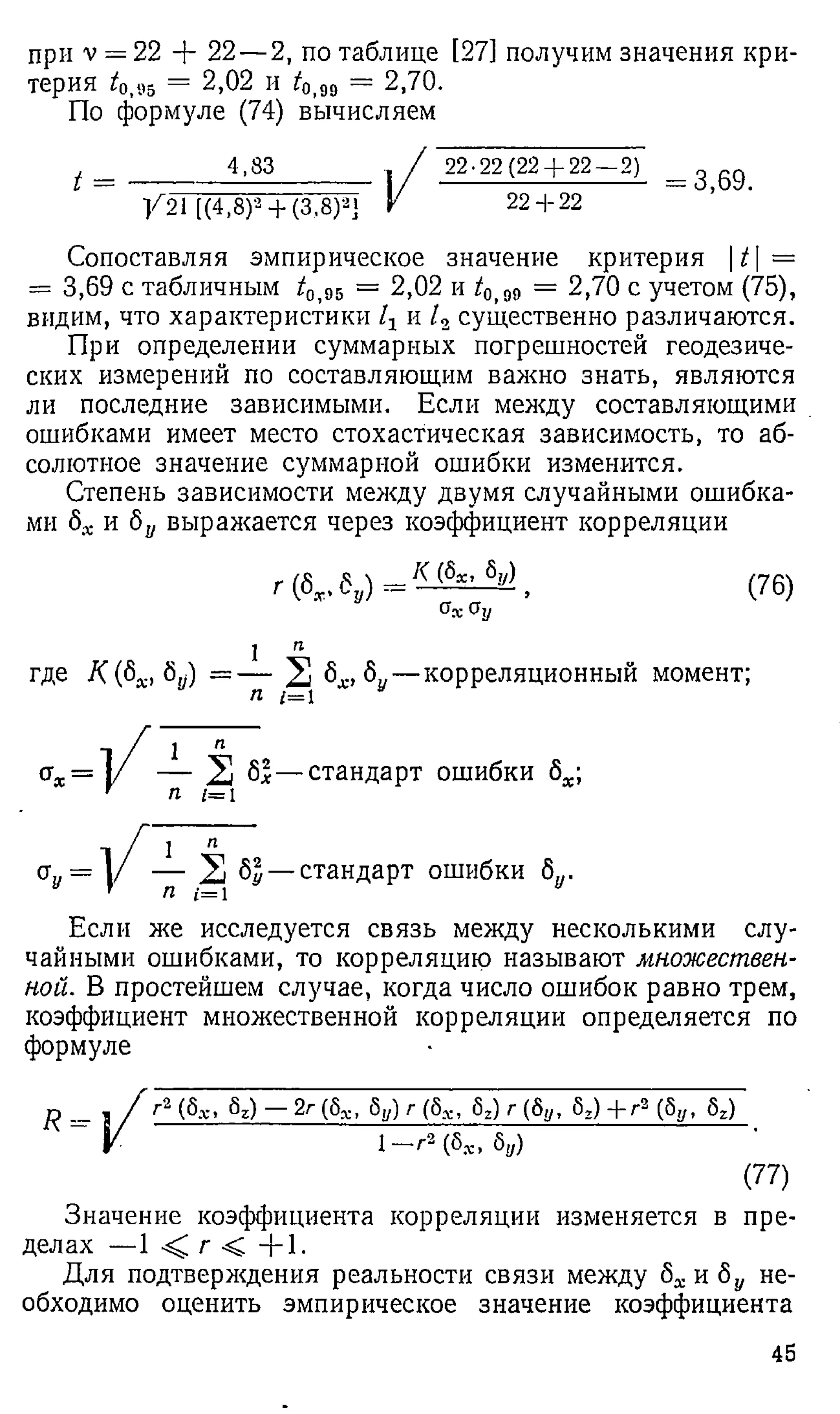 при v = 22 + 22 — 2, по таблице [27] получим значения кри­
терия t0<
95 = 2,02 и ^о,99 = 2,70.
По формуле (74) вычисляем
/ = _________________ , / 2 2 -22 (22 + 2 2 - 2 7 = 3>69>
/ 2 1 [(4 ,8 ) 3 + ( 3 ,8 ) 3] V 2 2 + 22
Сопоставляя эмпирическое значение критерия |^| =
= 3,69 с табличным г
/ 95 = 2,02 и i0>
g9 = 2,70 с учетом (75),
видим, что характеристики 1Хи / 2 существенно различаются.
При определении суммарных погрешностей геодезиче­
ских измерений по составляющим важно знать, являются
ли последние зависимыми. Если между составляющими
ошибками имеет место стохастическая зависимость, то аб­
солютное значение суммарной ошибки изменится.
Степень зависимости между двумя случайными ошибка­
ми 8Х и 8у выражается через коэффициент корреляции
г (6у, 6„) = ^ {
- х’ б"} , (76)
(У
дО
у
где К (8Х, 8у) =
1
П
п
2 6^,6у— корреляционный момент;
ах = у — 2 61— стандарт ошибки ба;
’ п 1=1
<
*
«=
1 п
— 2 6^— стандарт ошибки 8у.
Если же исследуется связь между несколькими слу­
чайными ошибками, то корреляцию называют множествен­
ной. В простейшем случае, когда число ошибок равно трем,
коэффициент множественной корреляции определяется по
формуле
Г2 (6.-е, 6г) — 2г (6s, 5 у ) г ( 5 Х , 6г) г ( 6 у , 5г) + г 2 (бу, 6г)
1 -Г 3 (бя
> 6„)
(77)
Значение коэффициента корреляции изменяется в пре­
делах — 1 < г < + 1 .
Для подтверждения реальности связи между 8Х и 8У не­
обходимо оценить эмпирическое значение коэффициента
45
 