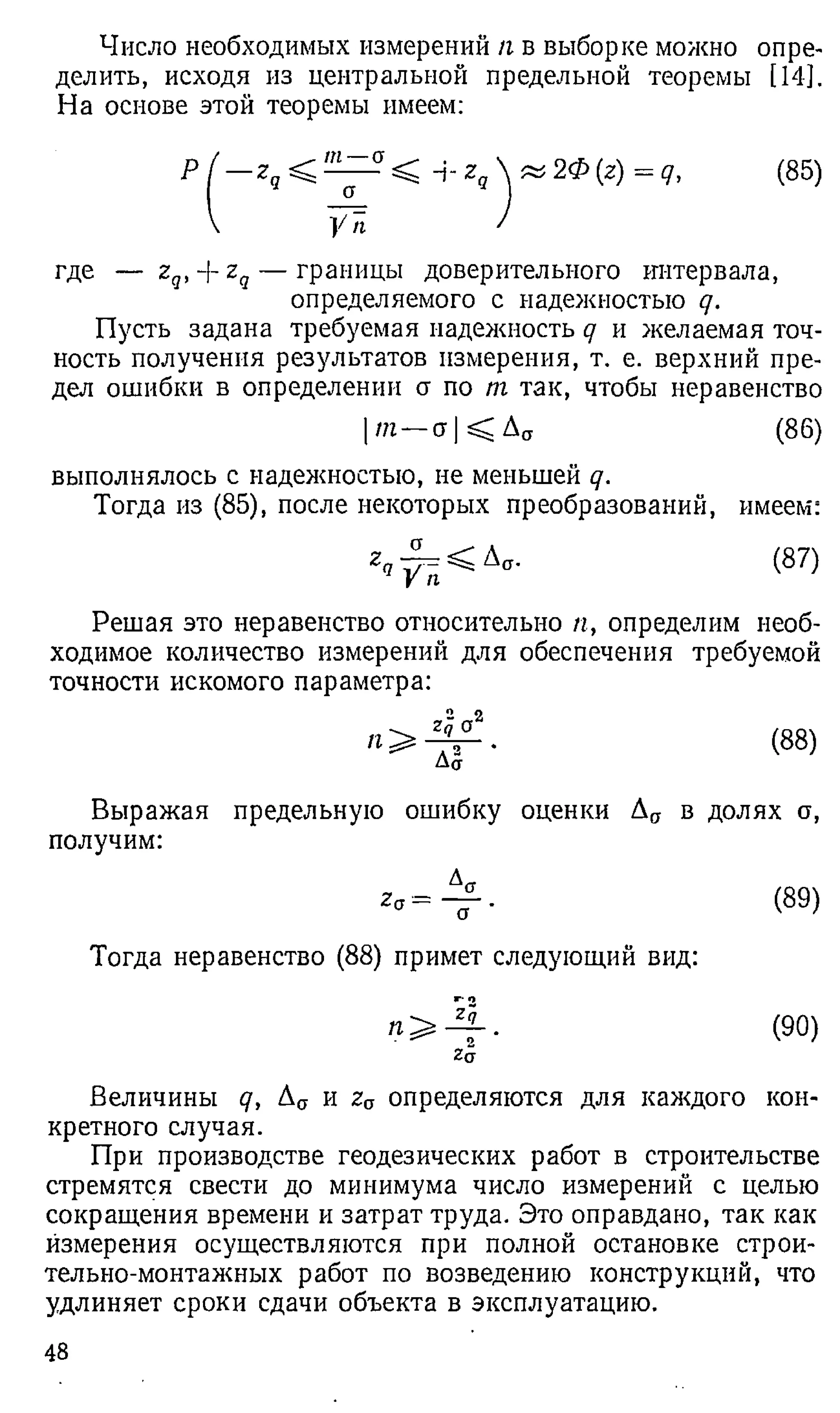 Число необходимых измерений п в выборке можно опре­
делить, исходя из центральной предельной теоремы [14].
На основе этой теоремы имеем:
P / - z 5 < ^ C
T
< --гЛ & 2 Ф { г)= д , (85)
I /
где — zq,--zq — границы доверительного интервала,
определяемого с надежностью q.
Пусть задана требуемая надежность q и желаемая точ­
ность получения результатов измерения, т. е. верхний пре­
дел ошибки в определении а по т так, чтобы неравенство
т — стКДст (8 6 )
выполнялось с надежностью, не меньшей q.
Тогда из (85), после некоторых преобразований, имеем:
zч
а
УТг
(87)
Решая это неравенство относительно п, определим необ­
ходимое количество измерений для обеспечения требуемой
точности искомого параметра:
2 2
Zq О
*
Да
(88)
Выражая предельную ошибку оценки
получим:
Ап в долях а,
(89)
Тогда неравенство (88 ) примет следующий вид:9
0
(90)
Zq
Величины q, Ас
т и za определяются для каждого кон­
кретного случая.
При производстве геодезических работ в строительстве
стремятся свести до минимума число измерений с целью
сокращения времени и затрат труда. Это оправдано, так как
измерения осуществляются при полной остановке строи­
тельно-монтажных работ по возведению конструкций, что
удлиняет сроки сдачи объекта в эксплуатацию.
48
 