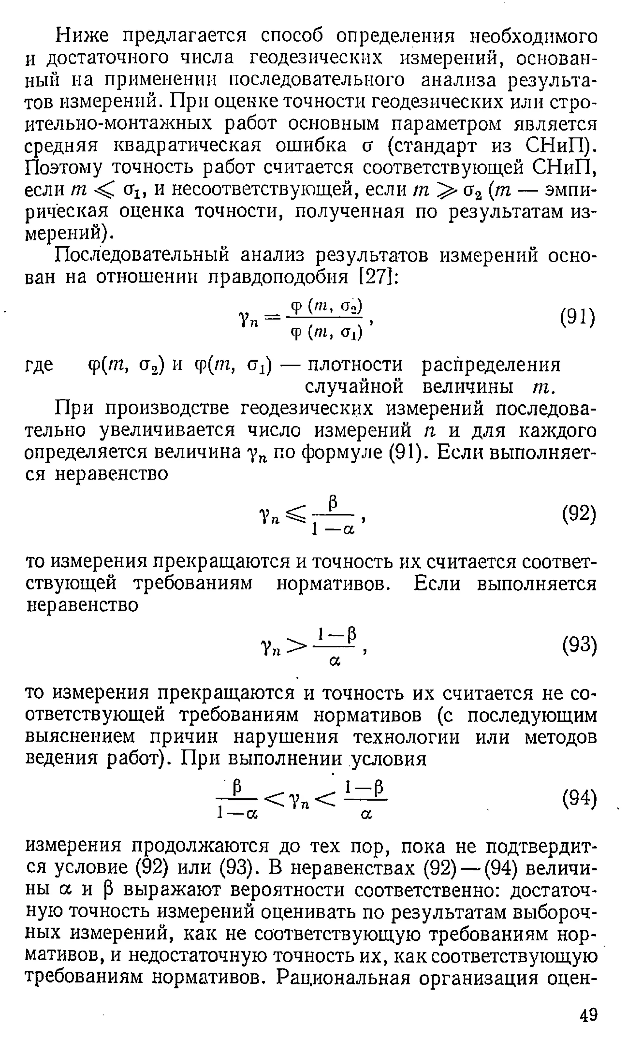 Ниже предлагается способ определения необходимого
и достаточного числа геодезических измерений, основан­
ный на применении последовательного анализа результа­
тов измерений. При оценке точности геодезических или стро­
ительно-монтажных работ основным параметром является
средняя квадратическая ошибка а (стандарт из СНиП).
Поэтому точность работ считается соответствующей СНиП,
если т < щ, и несоответствующей, если т >- сг2 (т — эмпи­
рическая оценка точности, полученная по результатам из­
мерений).
Последовательный анализ результатов измерений осно­
ван на отношении правдоподобия [27]:
Ф('», q2)
Ф(/и. щ) ’
(91)
где <р(/п, сг2) и ср(т, а2) — плотности распределения
случайной величины т.
При производстве геодезических измерений последова­
тельно увеличивается число измерений п и для каждого
определяется величина уп по формуле (91). Если выполняет­
ся неравенство
— > (92)
1 —а
то измерения прекращаются и точность их считается соответ­
ствующей требованиям нормативов. Если выполняется
неравенство
У п>
1 - Р
>
а
(93)
то измерения прекращаются и точность их считается не со­
ответствующей требованиям нормативов (с последующим
выяснением причин нарушения технологии или методов
ведения работ). При выполнении условия
Р
1 —а
< 7 п <
1 - Р
а
(94)
измерения продолжаются до тех пор, пока не подтвердит­
ся условие (92) или (93). В неравенствах (92) — (94) величи­
ны а и р выражают вероятности соответственно: достаточ­
ную точность измерений оценивать по результатам выбороч­
ных измерений, как не соответствующую требованиям нор­
мативов, и недостаточную точность их, как соответствующую
требованиям нормативов. Рациональная организация оцен-
49
 