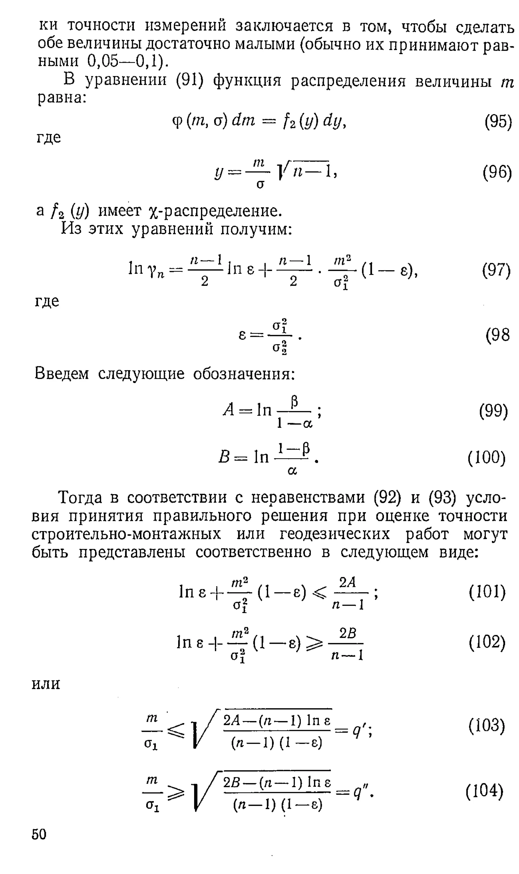 ки точности измерений заключается в том, чтобы сделать
обе величины достаточно малыми (обычно их принимают рав­
ными 0,05—0,1).
В уравнении (91) функция распределения величины т
равна:
cp(m, a) dm = f 2(y)dy,
где
(95)
т л г л
г/ = — у п — 1 ,
и
(96)
а / 2 (у) имеет /„-распределение.
Из этих уравнений получим:
1" 1Ч - 2 1п В+ 2 • (1 «), (97)
где
С
О
I
I
Q
Qг
л
»
1
>
—
ю
(98
Введем следующие обозначения:
А = 1п 13 ;
1 —а
(99)
В = In 1 _ Р .
а
(10 0 )
Тогда в соответствии с неравенствами (92) и (93) усло­
вия принятия правильного решения при оценке точности
строительно-монтажных или геодезических работ могут
быть представлены соответственно в следующем виде:
или
т
т
1 , т2 ,, . 2Л
1п е + 1 е) < ;
of п —1
(1 0 1 )
1пе-|- (1 е ) >
aj л— I
(10 2 )
^ 1 / 2А~ (п—1) In8 .
^ V ( Л - 1 ) (1 - 8) Ч ’
(103)
-1 / 2В—(я—1) Ins „
' ' У (л— 1) (1 —е)
(104)
50
 