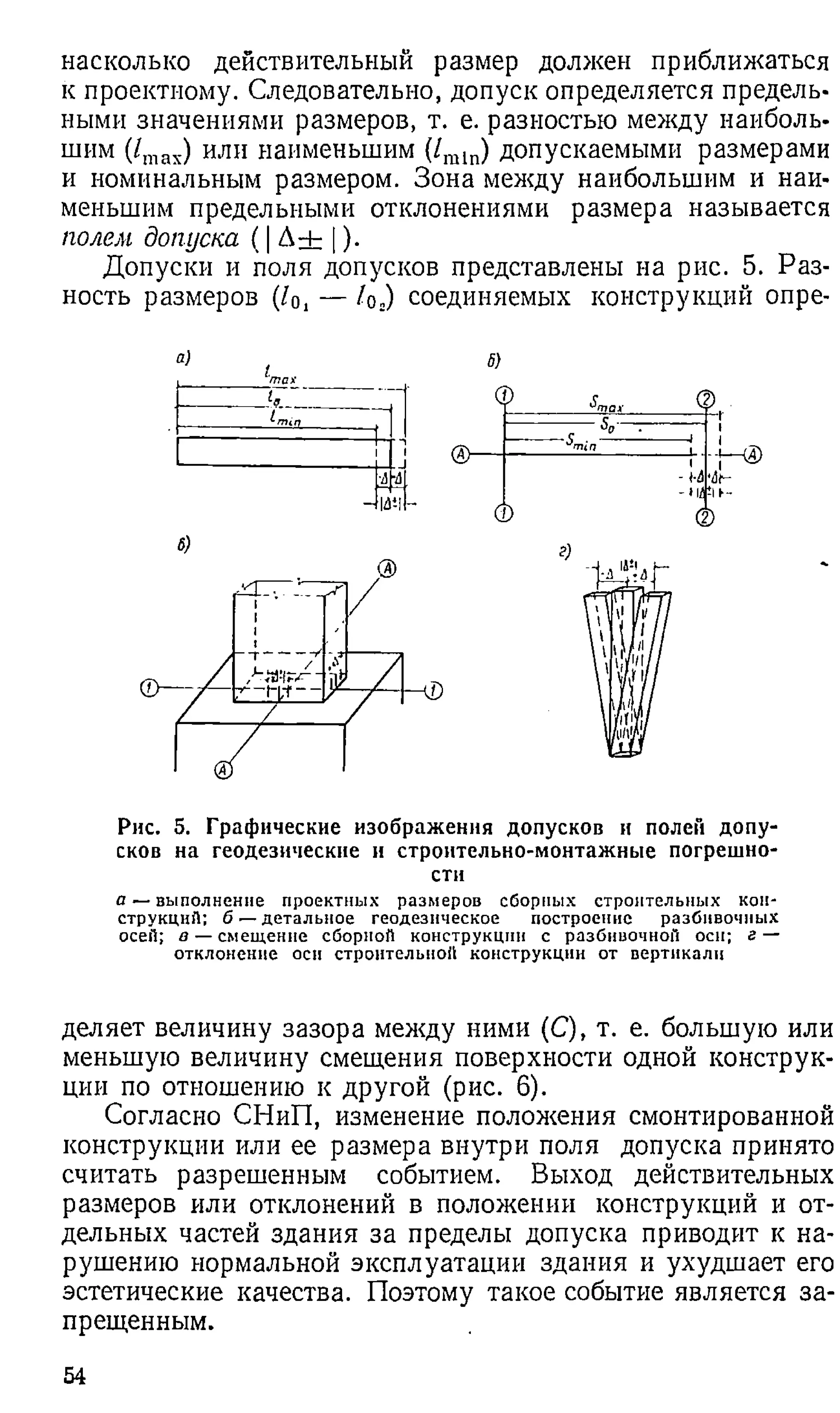 насколько действительный размер должен приближаться
к проектному. Следовательно, допуск определяется предель­
ными значениями размеров, т. е. разностью между наиболь­
шим (/тах) или наименьшим (/га1п) допускаемыми размерами
и номинальным размером. Зона между наибольшим и наи­
меньшим предельными отклонениями размера называется
полем допуска ( | Д ± | )•
Допуски и поля допусков представлены на рис. 5. Раз­
ность размеров (10, — /о.) соединяемых конструкций опре-
Рис. 5. Графические изображения допусков и полей допу­
сков на геодезические и строительно-монтажные потрешно-
сти
а — выполнение проектных размеров сборных строительных кон­
струкций; б — детальное геодезическое построение разбнвочных
осей; в — смещение сборной конструкции с разбнвочной оси; г —
отклонение оси строительной конструкции от вертикали
деляет величину зазора между ними (С), т. е. большую или
меньшую величину смещения поверхности одной конструк­
ции по отношению к другой (рис. 6).
Согласно СНиП, изменение положения смонтированной
конструкции или ее размера внутри поля допуска принято
считать разрешенным событием. Выход действительных
размеров или отклонений в положении конструкций и от­
дельных частей здания за пределы допуска приводит к на­
рушению нормальной эксплуатации здания и ухудшает его
эстетические качества. Поэтому такое событие является за­
прещенным.
54
 