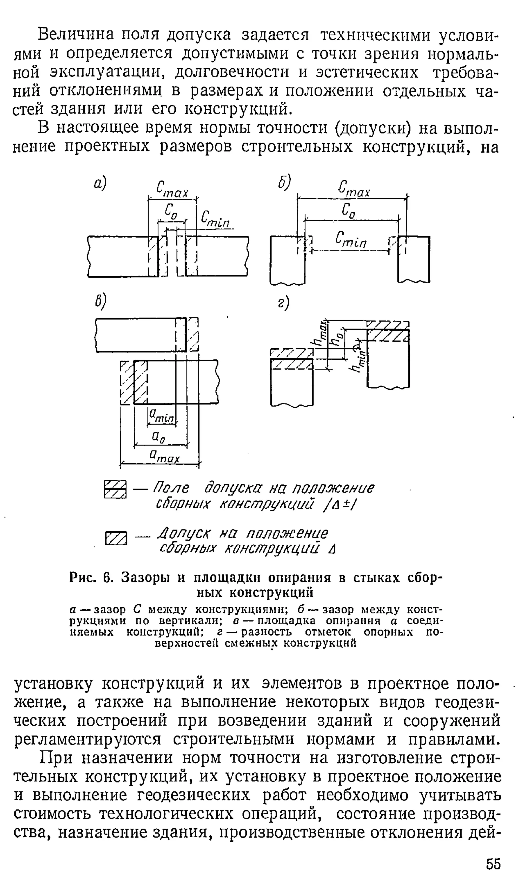 Величина поля допуска задается техническими услови­
ями и определяется допустимыми с точки зрения нормаль­
ной эксплуатации, долговечности и эстетических требова­
ний отклонениями в размерах и положении отдельных ча­
стей здания или его конструкций.
В настоящее время нормы точности (допуски) на выпол­
нение проектных размеров строительных конструкций, на
В
) г)
_____
а® 2
[g2] — Поле допуска на положение
сборных конструкций /й±/
_Лопуск на положение
сборных конструкций А
Рис. 6. Зазоры и площадки опирания в стыках сбор­
ных конструкций
а — зазор С между конструкциями; б — зазор между конст­
рукциями по вертикали; в — площадка опирания а соеди­
няемых конструкций; г — разность отметок опорных по­
верхностей смежных конструкций
установку конструкции и их элементов в проектное поло­
жение, а также на выполнение некоторых видов геодези­
ческих построений при возведении зданий и сооружений
регламентируются строительными нормами и правилами.
При назначении норм точности на изготовление строи­
тельных конструкций, их установку в проектное положение
и выполнение геодезических работ необходимо учитывать
стоимость технологических операций, состояние производ­
ства, назначение здания, производственные отклонения дей­
55
 