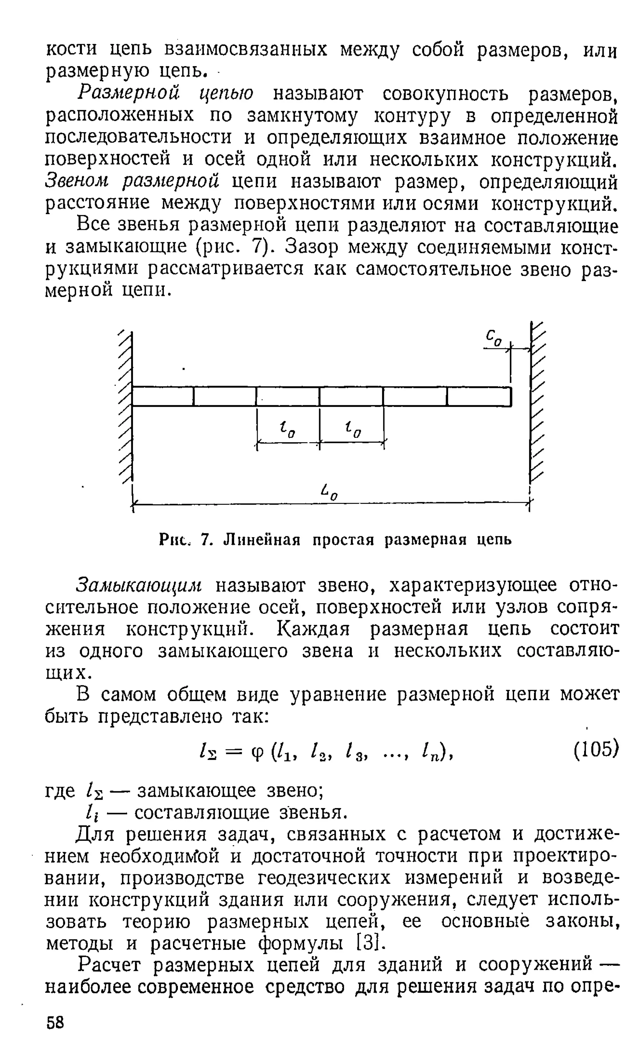 кости цепь взаимосвязанных между собой размеров, или
размерную цепь.
Размерной цепью называют совокупность размеров,
расположенных по замкнутому контуру в определенной
последовательности и определяющих взаимное положение
поверхностей и осей одной или нескольких конструкций.
Звеном размерной цепи называют размер, определяющий
расстояние между поверхностями или осями конструкций.
Все звенья размерной цепи разделяют на составляющие
и замыкающие (рис. 7). Зазор между соединяемыми конст­
рукциями рассматривается как самостоятельное звено раз­
мерной цепи.
Рис. 7. Линейная простая размерная цепь
Замыкающим называют звено, характеризующее отно­
сительное положение осей, поверхностей или узлов сопря­
жения конструкций. Каждая размерная цепь состоит
из одного замыкающего звена и нескольких составляю­
щих.
В самом общем виде уравнение размерной цепи может
быть представлено так:
h = Ф(/lt /2
> / 3, .... /„), (Ю5)
где — замыкающее звено;
/г — составляющие звенья.
Для решения задач, связанных с расчетом и достиже­
нием необходимой и достаточной точности при проектиро­
вании, производстве геодезических измерений и возведе­
нии конструкций здания или сооружения, следует исполь­
зовать теорию размерных цепей, ее основные законы,
методы и расчетные формулы [3].
Расчет размерных цепей для зданий и сооружений —
наиболее современное средство для решения задач по опре­
58
 