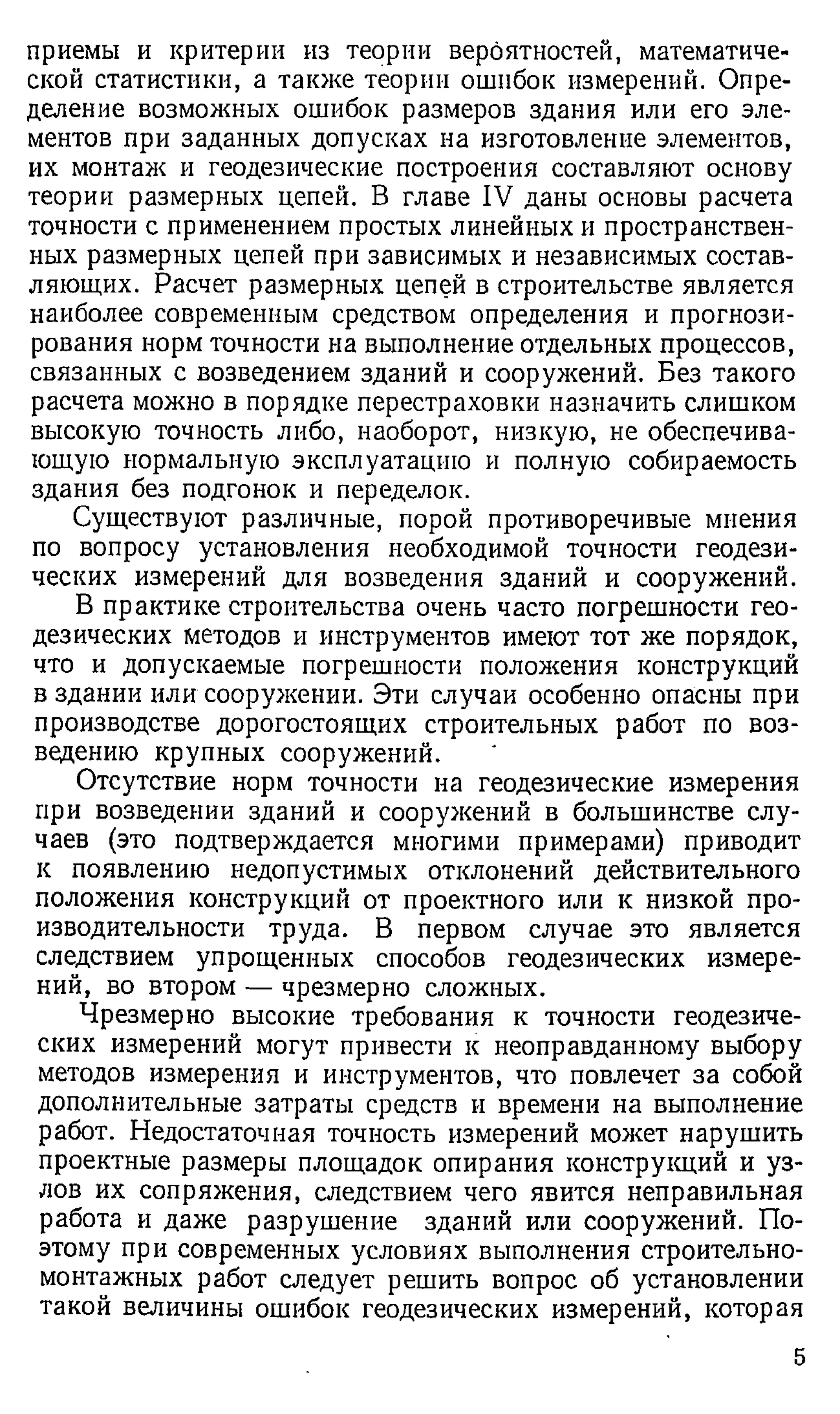 приемы и критерии из теории вероятностей, математиче­
ской статистики, а также теории ошибок измерений. Опре­
деление возможных ошибок размеров здания или его эле­
ментов при заданных допусках на изготовление элементов,
их монтаж и геодезические построения составляют основу
теории размерных цепей. В главе IV даны основы расчета
точности с применением простых линейных и пространствен­
ных размерных цепей при зависимых и независимых состав­
ляющих. Расчет размерных цепей в строительстве является
наиболее современным средством определения и прогнози­
рования норм точности на выполнение отдельных процессов,
связанных с возведением зданий и сооружений. Без такого
расчета можно в порядке перестраховки назначить слишком
высокую точность либо, наоборот, низкую, не обеспечива­
ющую нормальную эксплуатацию и полную собираемость
здания без подгонок и переделок.
Существуют различные, порой противоречивые мнения
по вопросу установления необходимой точности геодези­
ческих измерений для возведения зданий и сооружений.
В практике строительства очень часто погрешности гео­
дезических методов и инструментов имеют тот же порядок,
что и допускаемые погрешности положения конструкций
в здании или сооружении. Эти случаи особенно опасны при
производстве дорогостоящих строительных работ по воз­
ведению крупных сооружений.
Отсутствие норм точности на геодезические измерения
при возведении зданий и сооружений в большинстве слу­
чаев (это подтверждается многими примерами) приводит
к появлению недопустимых отклонений действительного
положения конструкций от проектного или к низкой про­
изводительности труда. В первом случае это является
следствием упрощенных способов геодезических измере­
ний, во втором — чрезмерно сложных.
Чрезмерно высокие требования к точности геодезиче­
ских измерений могут привести к неоправданному выбору
методов измерения и инструментов, что повлечет за собой
дополнительные затраты средств и времени на выполнение
работ. Недостаточная точность измерений может нарушить
проектные размеры площадок опирания конструкций и уз­
лов их сопряжения, следствием чего явится неправильная
работа и даже разрушение зданий или сооружений. По­
этому при современных условиях выполнения строительно­
монтажных работ следует решить вопрос об установлении
такой величины ошибок геодезических измерений, которая
5
 