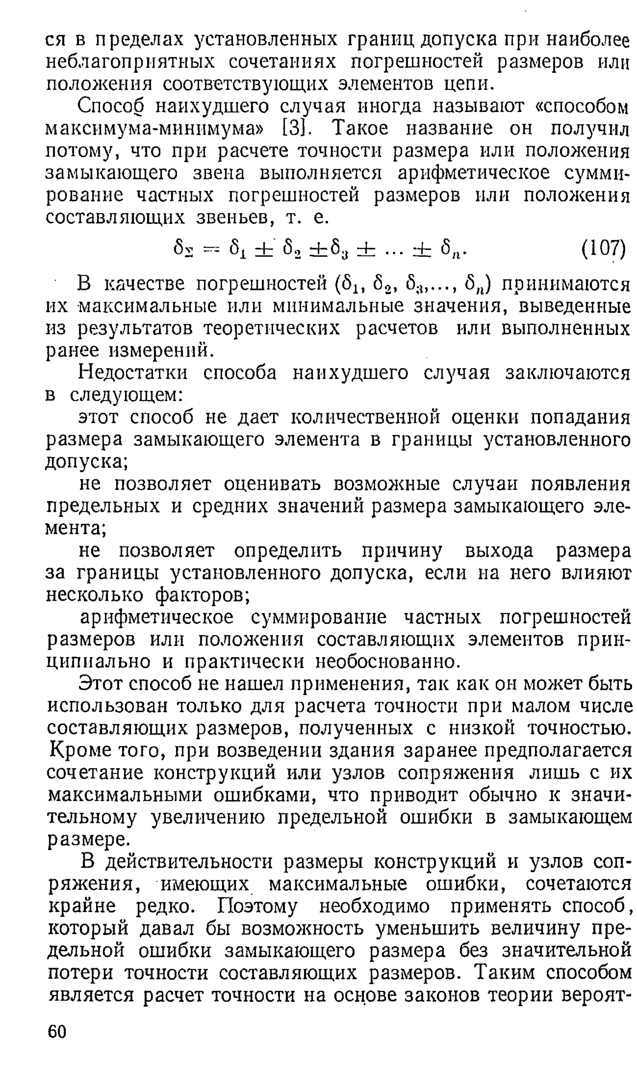 ся в пределах установленных границ допуска при наиболее
неблагоприятных сочетаниях погрешностей размеров или
положения соответствующих элементов цепи.
Способ наихудшего случая иногда называют «способом
максимума-минимума» [3]. Такое название он получил
потому, что при расчете точности размера или положения
замыкающего звена выполняется арифметическое сумми­
рование частных погрешностей размеров или положения
составляющих звеньев, т. е.
6 v — 5^ + dzSj rh (107)
В качестве погрешностей (5Ь 6 2, <
5
;1
,..., б„) принимаются
их максимальные или минимальные значения, выведенные
из результатов теоретических расчетов или выполненных
ранее измерений.
Недостатки способа наихудшего случая заключаются
в следующем:
этот способ не дает количественной оценки попадания
размера замыкающего элемента в границы установленного
допуска;
не позволяет оценивать возможные случаи появления
предельных и средних значений размера замыкающего эле­
мента;
не позволяет определить причину выхода размера
за границы установленного допуска, если на него влияют
несколько факторов;
арифметическое суммирование частных погрешностей
размеров или положения составляющих элементов прин­
ципиально и практически необоснованно.
Этот способ не нашел применения, так как он может быть
использован только для расчета точности при малом числе
составляющих размеров, полученных с низкой точностью.
Кроме того, при возведении здания заранее предполагается
сочетание конструкций или узлов сопряжения лишь с их
максимальными ошибками, что приводит обычно к значи­
тельному увеличению предельной ошибки в замыкающем
размере.
В действительности размеры конструкций и узлов соп­
ряжения, имеющих максимальные ошибки, сочетаются
крайне редко. Поэтому необходимо применять способ,
который давал бы возможность уменьшить величину пре­
дельной ошибки замыкающего размера без значительной
потери точности составляющих размеров. Таким способом
является расчет точности на основе законов теории вероят-
60
 