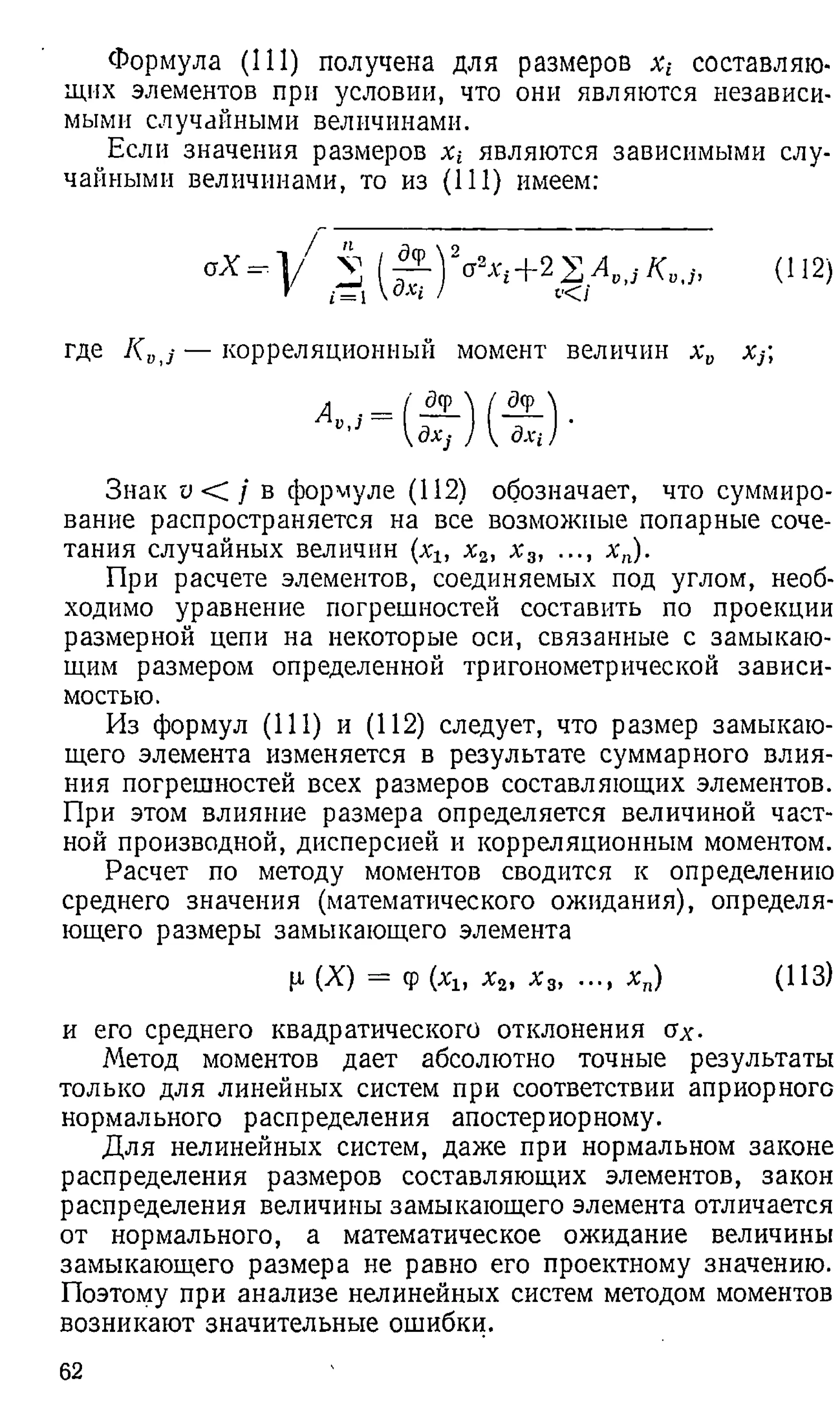 Формула (111) получена для размеров л:t составляю­
щих элементов при условии, что они являются независи­
мыми случайными величинами.
Если значения размеров х-ъ являются зависимыми слу­
чайными величинами, то из (1 1 1 ) имеем:
где K Bj — корреляционный момент величин х и х}
Знак v < / в формуле (112) обозначает, что суммиро­
вание распространяется на все возможные попарные соче­
тания случайных величин {хъ х2, х 3, ..., х п).
При расчете элементов, соединяемых под углом, необ­
ходимо уравнение погрешностей составить по проекции
размерной цепи на некоторые оси, связанные с замыкаю­
щим размером определенной тригонометрической зависи­
мостью.
Из формул (111) и (112) следует, что размер замыкаю­
щего элемента изменяется в результате суммарного влия­
ния погрешностей всех размеров составляющих элементов.
При этом влияние размера определяется величиной част­
ной производной, дисперсией и корреляционным моментом.
Расчет по методу моментов сводится к определению
среднего значения (математического ожидания), определя­
ющего размеры замыкающего элемента
и его среднего квадратического отклонения ах-
Метод моментов дает абсолютно точные результаты
только для линейных систем при соответствии априорного
нормального распределения апостериорному.
Для нелинейных систем, даже при нормальном законе
распределения размеров составляющих элементов, закон
распределения величины замыкающего элемента отличается
от нормального, а математическое ожидание величины
замыкающего размера не равно его проектному значению.
Поэтому при анализе нелинейных систем методом моментов
возникают значительные ошибки.
р. (X) = ф (хь х2, х 3, х п) (113)
62
 