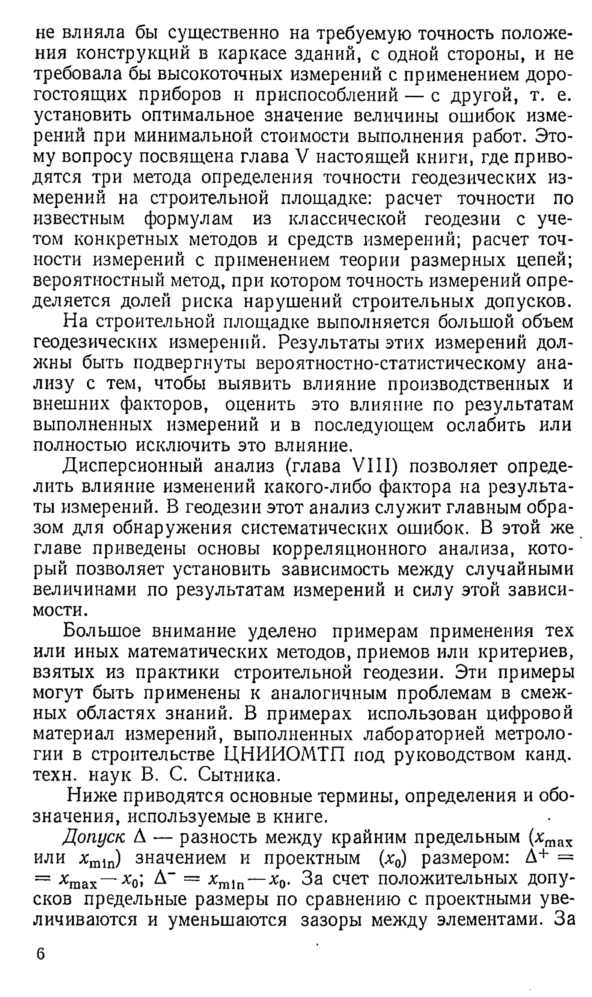 не влияла бы существенно на требуемую точность положе­
ния конструкций в каркасе зданий, с одной стороны, и не
требовала бы высокоточных измерений с применением доро­
гостоящих приборов и приспособлений — с другой, т. е.
установить оптимальное значение величины ошибок изме­
рений при минимальной стоимости выполнения работ. Это­
му вопросу посвящена глава V настоящей книги, где приво­
дятся три метода определения точности геодезических из­
мерений на строительной площадке: расчет точности по
известным формулам из классической геодезии с уче­
том конкретных методов и средств измерений; расчет точ­
ности измерений с применением теории размерных цепей;
вероятностный метод, при котором точность измерений опре­
деляется долей риска нарушений строительных допусков.
На строительной площадке выполняется большой объем
геодезических измерений. Результаты этих измерений дол­
жны быть подвергнуты вероятностно-статистическому ана­
лизу с тем, чтобы выявить влияние производственных и
внешних факторов, оценить это влияние по результатам
выполненных измерений и в последующем ослабить или
полностью исключить это влияние.
Дисперсионный анализ (глава VIII) позволяет опреде­
лить влияние изменений какого-либо фактора на результа­
ты измерений. В геодезии этот анализ служит главным обра­
зом для обнаружения систематических ошибок. В этой же
главе приведены основы корреляционного анализа, кото­
рый позволяет установить зависимость между случайными
величинами по результатам измерений и силу этой зависи­
мости.
Большое внимание уделено примерам применения тех
или иных математических методов, приемов или критериев,
взятых из практики строительной геодезии. Эти примеры
могут быть применены к аналогичным проблемам в смеж­
ных областях знаний. В примерах использован цифровой
материал измерений, выполненных лабораторией метроло­
гии в строительстве ЦНИИОМТП под руководством канд.
техн. наук В. С. Сытника.
Ниже приводятся основные термины, определения и обо­
значения, используемые в книге.
Допуск А — разность между крайним предельным (хтах
или хт1п) значением и проектным (х0) размером: А+ =
= хтах—х0; А~ = хга1п—х0. За счет положительных допу­
сков предельные размеры по сравнению с проектными уве­
личиваются и уменьшаются зазоры между элементами. За
6
 