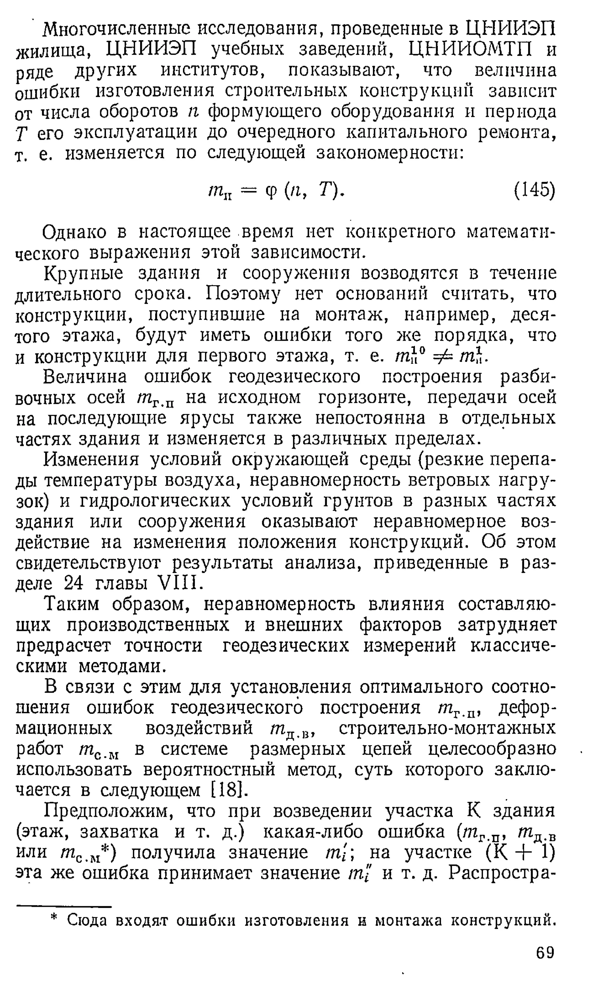 Многочисленные исследования, проведенные в ЦНИИЭП
жилища, ЦНИИЭП учебных заведений, ЦНИИОМТП и
ряде других институтов, показывают, что величина
ошибки изготовления строительных конструкций зависит
от числа оборотов я формующего оборудования и периода
Т его эксплуатации до очередного капитального ремонта,
т. е. изменяется по следующей закономерности:
та = ср (я, Т). (145)
Однако в настоящее время нет конкретного математи­
ческого выражения этой зависимости.
Крупные здания и сооружения возводятся в течение
длительного срока. Поэтому нет оснований считать, что
конструкции, поступившие на монтаж, например, деся­
того этажа, будут иметь ошибки того же порядка, что
и конструкции для первого этажа, т. е. tnh° ф ml.
Величина ошибок геодезического построения разби-
вочных осей /яг.п на исходном горизонте, передачи осей
на последующие ярусы также непостоянна в отдельных
частях здания и изменяется в различных пределах.
Изменения условий окружающей среды (резкие перепа­
ды температуры воздуха, неравномерность ветровых нагру­
зок) и гидрологических условий грунтов в разных частях
здания или сооружения оказывают неравномерное воз­
действие на изменения положения конструкций. Об этом
свидетельствуют результаты анализа, приведенные в раз­
деле 24 главы VIII.
Таким образом, неравномерность влияния составляю­
щих производственных и внешних факторов затрудняет
предрасчет точности геодезических измерений классиче­
скими методами.
В связи с этим для установления оптимального соотно­
шения ошибок геодезического построения т г п, дефор­
мационных воздействий /пд.в, строительно-монтажных
работ т с.м в системе размерных цепей целесообразно
использовать вероятностный метод, суть которого заклю­
чается в следующем [18].
Предположим, что при возведении участка К здания
(этаж, захватка и т. д.) какая-либо ошибка (т г.п, т д.в
или тс ш*) получила значение т[; на участке (К + 1)
эта же ошибка принимает значение т'1 и т. д. Распростра­
* Сюда входя.т ошибки изготовления н монтажа конструкций.
69
 