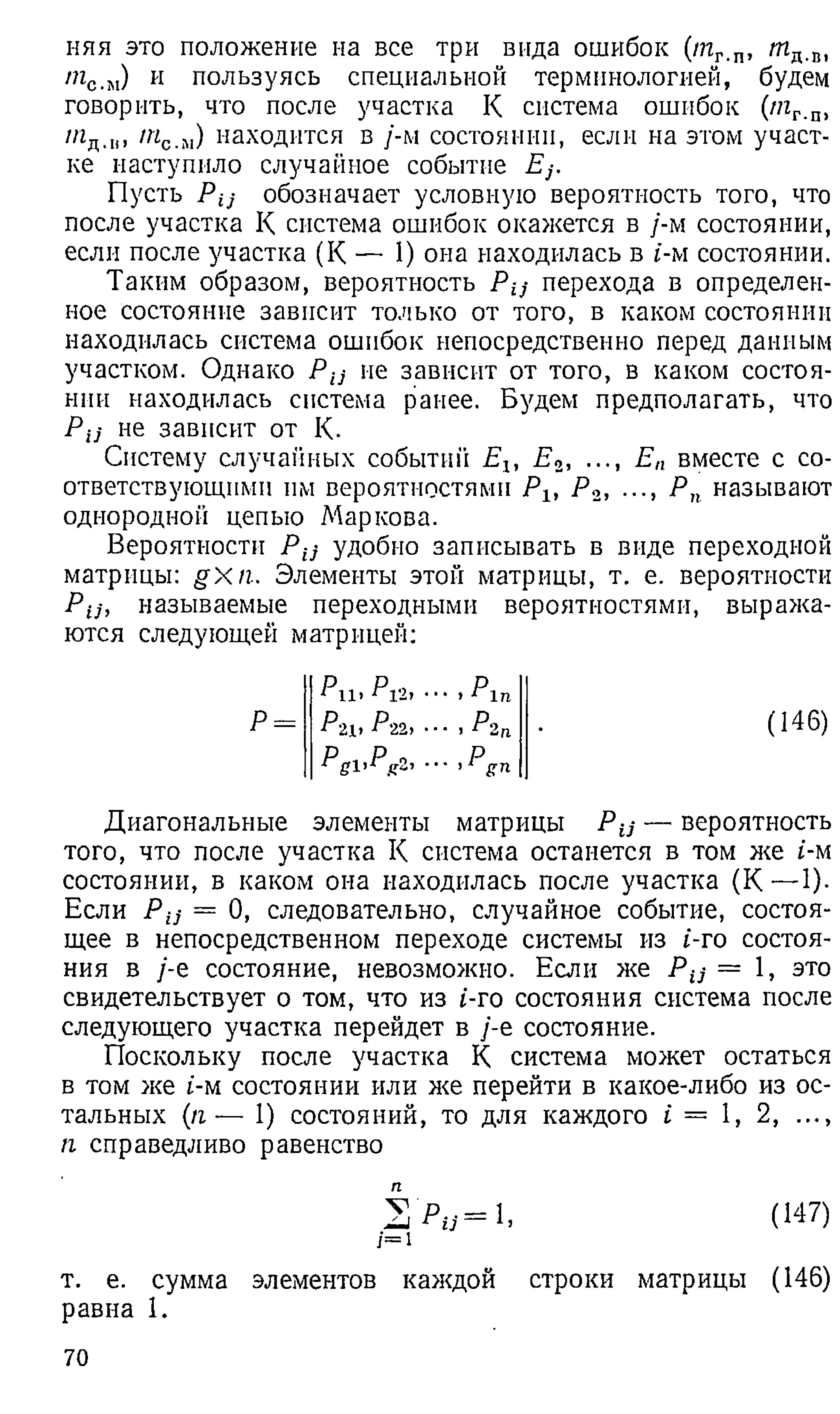 няя это положение на все три вида ошибок (т г.п, т д .В1
/?гс.м) и пользуясь специальной терминологией, будем
говорить, что после участка К система ошибок (пгг_
п,
т с.м) находится в /-м состоянии, если на этом участ­
ке наступило случайное событие Ej.
Пусть Pij обозначает условную вероятность того, что
после участка К система ошибок окажется в /-м состоянии,
если после участка (К — 1) она находилась в t-м состоянии.
Таким образом, вероятность Р ц перехода в определен­
ное состояние зависит только от того, в каком состоянии
находилась система ошибок непосредственно перед данным
участком. Однако Рц ие зависит от того, в каком состоя­
нии находилась система ранее. Будем предполагать, что
Рц не зависит от К.
Систему случайных событий Еъ Ео, ..., Е п вместе с со­
ответствующими нм вероятностями Ръ Р 2, ..., Р п называют
однородной цепыо Маркова.
Вероятности Рц удобно записывать в виде переходной
матрицы: g X n . Элементы этой матрицы, т. е. вероятности
Рц, называемые переходными вероятностями, выража­
ются следующей матрицей:
Р и > P l t i • • • > Р In
Р 2 Ь Р'22> • - , Р 2 п
■
■ , P gn
Диагональные элементы матрицы Р ц — вероятность
того, что после участка К система останется в том же i-м
состоянии, в каком она находилась после участка (К — 1).
Если Р ц = 0, следовательно, случайное событие, состоя­
щее в непосредственном переходе системы из i-ro состоя­
ния в /-е состояние, невозможно. Если же Рц = 1, это
свидетельствует о том, что из t-ro состояния система после
следующего участка перейдет в /-е состояние.
Поскольку после участка К система может остаться
в том же t-м состоянии или же перейти в какое-либо из ос­
тальных (п ■
— 1 ) состояний, то для каждого i = 1 , 2 , ...,
п справедливо равенство
S > y = l . (147)
/ = 1
т. е. сумма элементов каждой строки матрицы (146)
равна 1 .
70
 