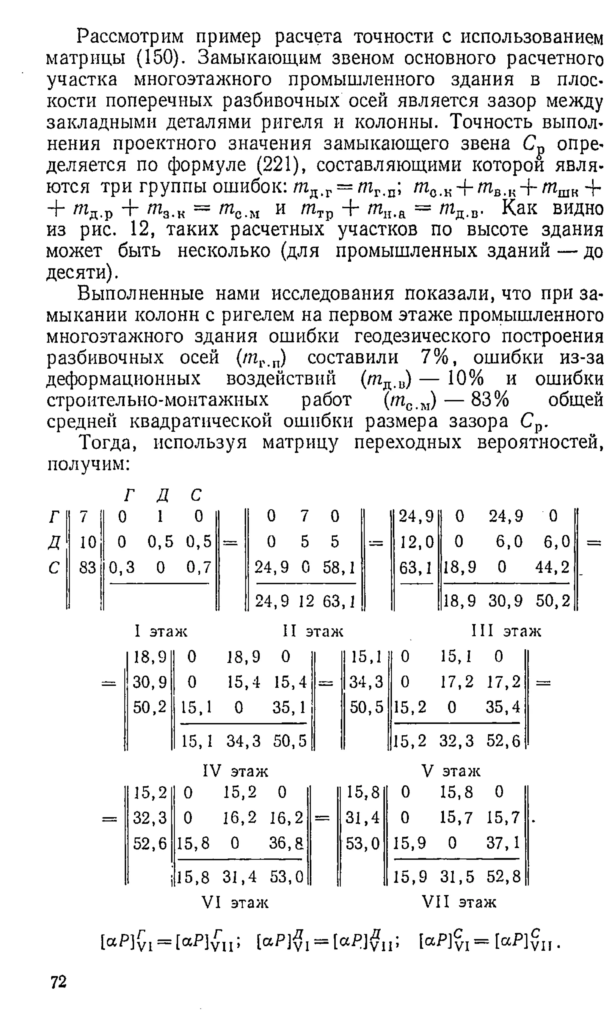 Рассмотрим пример расчета точности с использованием
матрицы (150). Замыкающим звеном основного расчетного
участка многоэтажного промышленного здания в плос­
кости поперечных разбивочных осей является зазор между
закладными деталями ригеля и колонны. Точность выпол­
нения проектного значения замыкающего звена С„ опре­
деляется по формуле (2 2 1 ), составляющими которой явля­
ются три группы ошибок: т п.г= т г.п; т й.к+ т в... + т ш
к 4-
+ т д.р -г т 3.к = т с.м и т Т
р + т„.а = т д.в. Как видно
из рис. 1 2 , таких расчетных участков по высоте здания
может быть несколько (для промышленных зданий — до
десяти).
Выполненные нами исследования показали, что при за­
мыкании колонн с ригелем на первом этаже промышленного
многоэтажного здания ошибки геодезического построения
разбивочных осей (/пг.п) составили 7%, ошибки из-за
деформационных воздействий (т д.и
) — 1 0 % и ошибки
строительно-монтажных работ (т с.м) — 83% общей
средней квадратической ошибки размера зазора Ср.
Тогда, используя матрицу переходных вероятностей,
получим:
г д е
Г 7 0 1 0 0 7 0 24,9 0 24,9 0
Д 10 0 0,5 0,5 = 0 5 5 = 12 ,0 0 6 ,0 6,0
С 83 0,3 0 0,7 24,9 0 58,1 63,1 18,9 0 44,2
24,9 12 63,1 18,9 30,9 50,2
I этаж II этаж III этаж
18,9 0 18,9 0 15,1 0 15,1 0
30,9 0 15,4 15,4 — 34,3 0 17,2 17,2
50,2 15,1 0 35,1 50,5 15,2 0 35,4
15,1 34,3 50,5 15,2 32,3 52,6
IV этаж V этаж
15,2 0 15,2 0 15,8 0 15,8 0
= 32,3 0 16,2 16,2 = 31,4 0 15,7 15,7
52,6 15,8 0 36, а 53,0 15,9 0 37,1
15,8 31,4 53,0 15,9 31,5 52,8
VI этаж VII этаж
[aP]yi = [аР]уц; [aP]yj —[аР]уп> 1а-Р]у1 = [а^1уп •
72
 