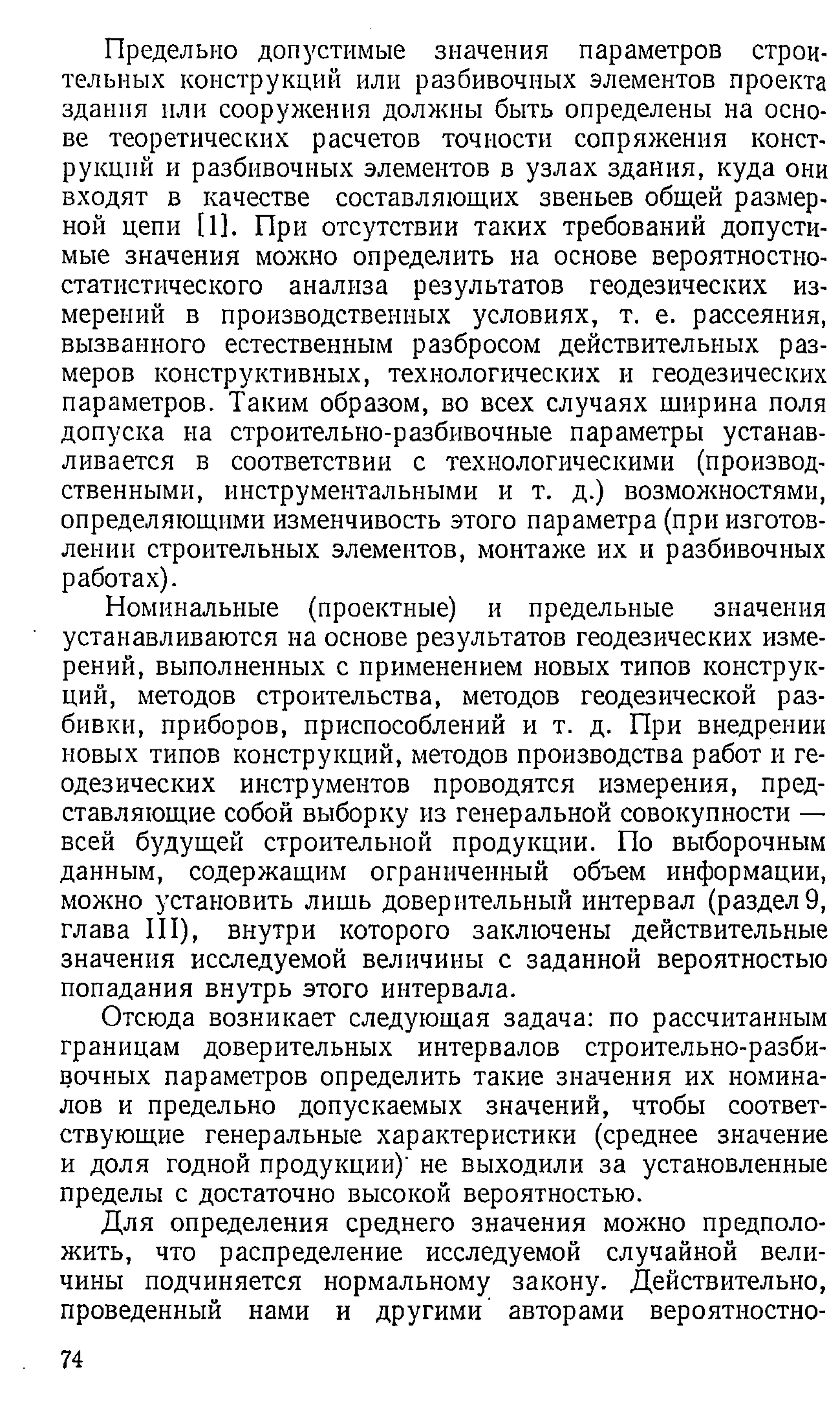 Предельно допустимые значения параметров строи­
тельных конструкций или разбивочных элементов проекта
здания пли сооружения должны быть определены на осно­
ве теоретических расчетов точности сопряжения конст­
рукций и разбивочных элементов в узлах здания, куда они
входят в качестве составляющих звеньев общей размер­
ной цепи [1]. При отсутствии таких требований допусти­
мые значения можно определить на основе вероятностно-
статистического анализа результатов геодезических из­
мерений в производственных условиях, т. е. рассеяния,
вызванного естественным разбросом действительных раз­
меров конструктивных, технологических и геодезических
параметров. Таким образом, во всех случаях ширина поля
допуска на строителы-ю-разбивочные параметры устанав­
ливается в соответствии с технологическими (производ­
ственными, инструментальными и т. д.) возможностями,
определяющими изменчивость этого параметра (при изготов­
лении строительных элементов, монтаже их и разбивочных
работах).
Номинальные (проектные) и предельные значения
устанавливаются на основе результатов геодезических изме­
рений, выполненных с применением новых типов конструк­
ций, методов строительства, методов геодезической раз­
бивки, приборов, приспособлений и т. д. При внедрении
новых типов конструкций, методов производства работ и ге­
одезических инструментов проводятся измерения, пред­
ставляющие собой выборку из генеральной совокупности —
всей будущей строительной продукции. По выборочным
данным, содержащим ограниченный объем информации,
можно установить лишь доверительный интервал (раздел 9,
глава III), внутри которого заключены действительные
значения исследуемой величины с заданной вероятностью
попадания внутрь этого интервала.
Отсюда возникает следующая задача: по рассчитанным
границам доверительных интервалов строительно-разби-
вочных параметров определить такие значения их номина­
лов и предельно допускаемых значений, чтобы соответ­
ствующие генеральные характеристики (среднее значение
и доля годной продукции)' не выходили за установленные
пределы с достаточно высокой вероятностью.
Для определения среднего значения можно предполо­
жить, что распределение исследуемой случайной вели­
чины подчиняется нормальному закону. Действительно,
проведенный нами и другими авторами вероятностно­
74
 