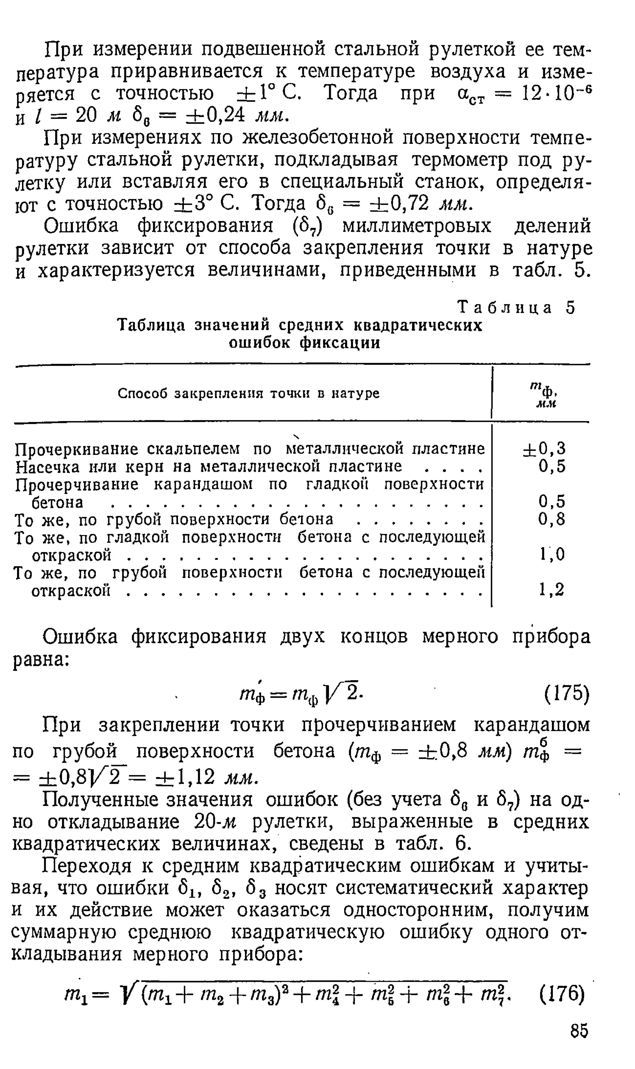 При измерении подвешенной стальной рулеткой ее тем­
пература приравнивается к температуре воздуха и изме­
ряется с точностью ± 1°С . Тогда при аст = 12-10~6
и I = 20 м б„ = ± 0,24 мм.
При измерениях по железобетонной поверхности темпе­
ратуру стальной рулетки, подкладывая термометр под ру­
летку или вставляя его в специальный станок, определя­
ют с точностью ± 3 ° С. Тогда бв = ±0,72 мм.
Ошибка фиксирования (6 7
) миллиметровых делений
рулетки зависит от способа закрепления точки в натуре
и характеризуется величинами, приведенными в табл. 5.
Т а б л и ц а 5
Таблица значений средних квадратических
ошибок фиксации
Способ закрепления точки в натуре 'Ф
•к
Прочеркивание скальпелем по металлической пластине
Насечка или керн на металлической пластине . . . .
Прочерчивание карандашом по гладкой поверхности
бетона ...........................................................................................
То же, по грубой поверхности бетона ..............................
То же, по гладкой поверхности бетона с последующей
откраской .......................................................................................
То же, по грубой поверхности бетона с последующей
откраской .......................................................................................
± 0 ,3
0,5
0,5
0,8
1,0
1,2
Ошибка фиксирования двух концов мерного прибора
равна:
т'ф= Ш
ф]/"2- (175)
При закреплении точки прочерчиванием карандашом
по грубой поверхности бетона (тф = ± 0 ,8 мм) т% =
- ± 0 ,8 ] / 2 = ± 1 , 1 2 мм.
Полученные значения ошибок (без учета б„ и 67) на од­
но откладывание 20-м рулетки, выраженные в средних
квадратических величинах, сведены в табл. 6 .
Переходя к средним квадратическим ошибкам и учиты­
вая, что ошибки 6 lf 6 2, б3 носят систематический характер
и их действие может оказаться односторонним, получим
суммарную среднюю квадратическую ошибку одного от­
кладывания мерного прибора:
Щ = Y {т1± т2+ тау + ml -f т + т + т. (176)
85
 