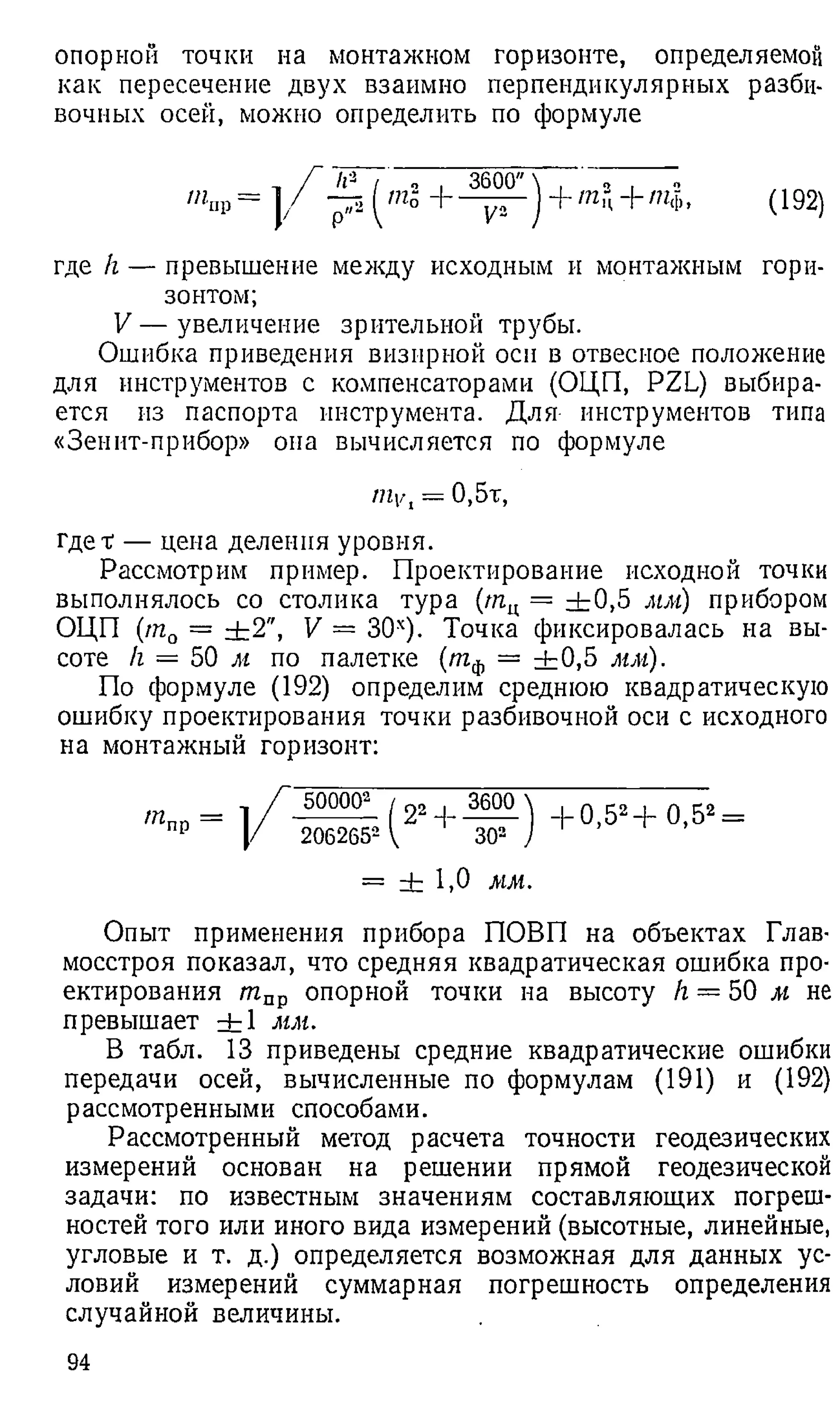 опорной точки на монтажном горизонте, определяемой
как пересечение двух взаимно перпендикулярных разби-
вочных осей, можно определить по формуле
'«up = ] / - р ---- — J+ т ц+ щ , (192)
где h — превышение между исходным и монтажным гори­
зонтом;
V — увеличение зрительной трубы.
Ошибка приведения визирной оси в отвесное положение
для инструментов с компенсаторами (ОЦП, PZL) выбира­
ется из паспорта инструмента. Для инструментов типа
«Зенит-прибор» она вычисляется по формуле
mVl = 0,5т,
гдет — цена деления уровня.
Рассмотрим пример. Проектирование исходной точки
выполнялось со столика тура (ягц = + 0,5 мм) прибором
ОЦП (т0 = ±2'', V = 30х). Точка фиксировалась на вы­
соте /г = 50 м по палетке (тф — + 0,5 мм).
По формуле (192) определим среднюю квадратическую
ошибку проектирования точки разбивочной оси с исходного
на монтажный горизонт:
тпр —
500002 j 22 . 3600
2062652 { 302
+ 0,52+ 0,52=
= + 1,0 мм.
Опыт применения прибора ПОВП на объектах Глав­
мосстроя показал, что средняя квадратическая ошибка про­
ектирования тпр опорной точки на высоту h — 50 м не
превышает + 1 мм.
В табл. 13 приведены средние квадратические ошибки
передачи осей, вычисленные по формулам (191) и (192)
рассмотренными способами.
Рассмотренный метод расчета точности геодезических
измерений основан на решении прямой геодезической
задачи: по известным значениям составляющих погреш­
ностей того или иного вида измерений (высотные, линейные,
угловые и т. д.) определяется возможная для данных ус­
ловий измерений суммарная погрешность определения
случайной величины.
94
 