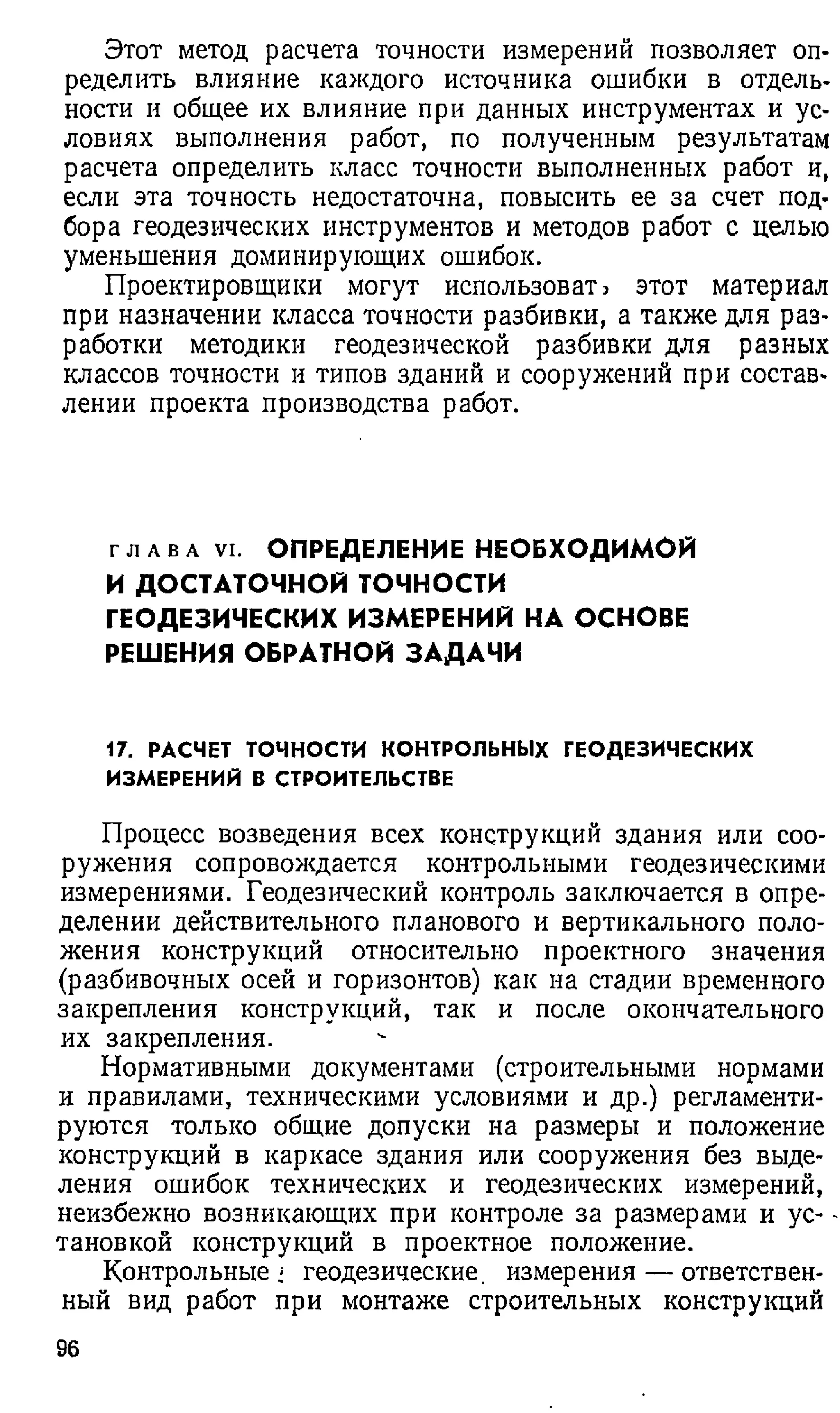 Этот метод расчета точности измерений позволяет оп­
ределить влияние каждого источника ошибки в отдель­
ности и общее их влияние при данных инструментах и ус­
ловиях выполнения работ, по полученным результатам
расчета определить класс точности выполненных работ и,
если эта точность недостаточна, повысить ее за счет под­
бора геодезических инструментов и методов работ с целью
уменьшения доминирующих ошибок.
Проектировщики могут использовать этот материал
при назначении класса точности разбивки, а также для раз­
работки методики геодезической разбивки для разных
классов точности и типов зданий и сооружений при состав­
лении проекта производства работ.
г л а в а V i . ОПРЕДЕЛЕНИЕ НЕОБХОДИМОЙ
И ДОСТАТОЧНОЙ ТОЧНОСТИ
ГЕОДЕЗИЧЕСКИХ ИЗМЕРЕНИЙ НА ОСНОВЕ
РЕШЕНИЯ ОБРАТНОЙ ЗАДАЧИ
17. РАСЧЕТ ТОЧНОСТИ КОНТРОЛЬНЫХ ГЕОДЕЗИЧЕСКИХ
ИЗМЕРЕНИИ В СТРОИТЕЛЬСТВЕ
Процесс возведения всех конструкций здания или соо­
ружения сопровождается контрольными геодезическими
измерениями. Геодезический контроль заключается в опре­
делении действительного планового и вертикального поло­
жения конструкций относительно проектного значения
(разбивочных осей и горизонтов) как на стадии временного
закрепления конструкций, так и после окончательного
их закрепления.
Нормативными документами (строительными нормами
и правилами, техническими условиями и др.) регламенти­
руются только общие допуски на размеры и положение
конструкций в каркасе здания или сооружения без выде­
ления ошибок технических и геодезических измерений,
неизбежно возникающих при контроле за размерами и ус­
тановкой конструкций в проектное положение.
Контрольные i геодезические, измерения — ответствен­
ный вид работ при монтаже строительных конструкций
96
 
