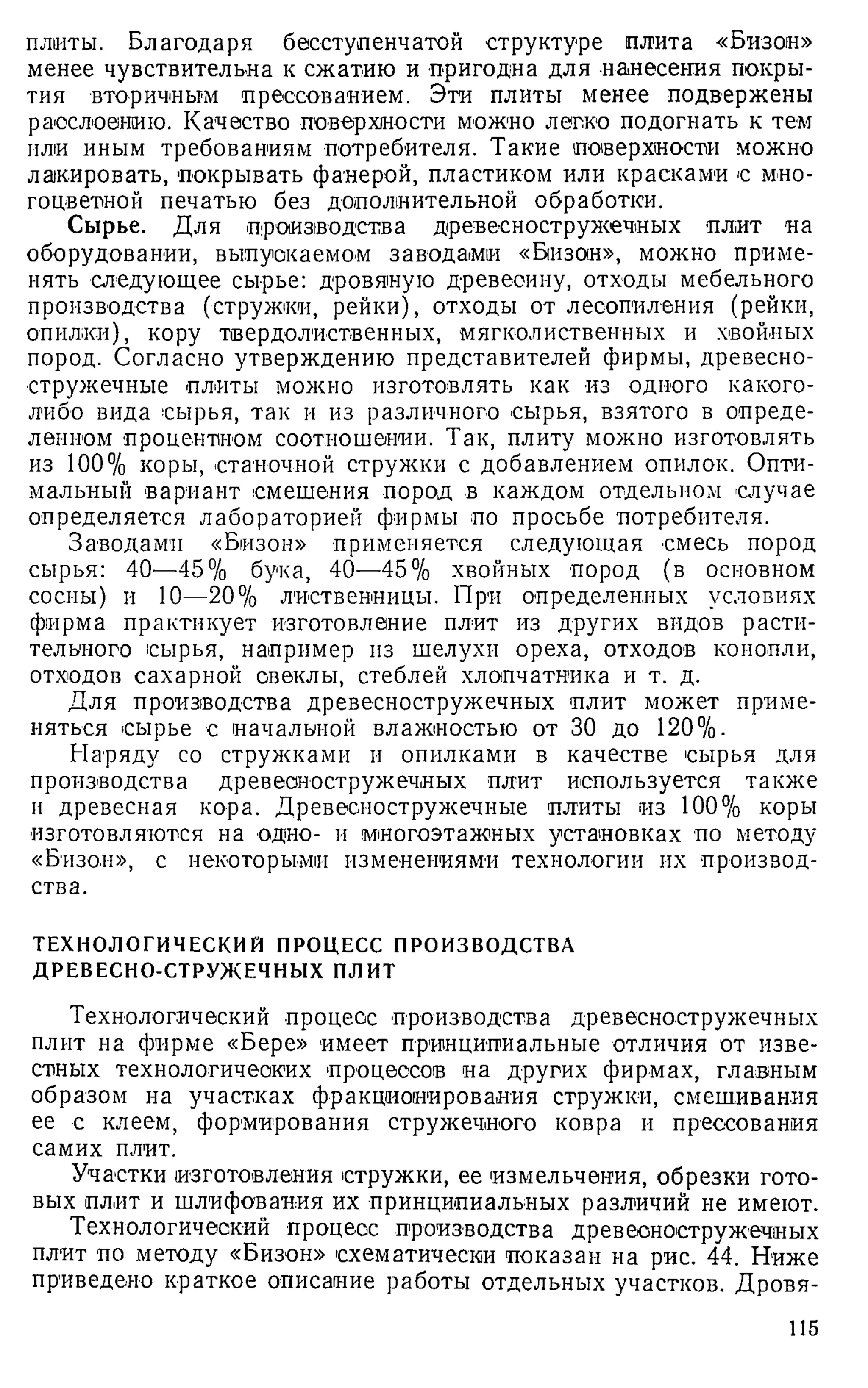 плиты. Благодаря бесступенчатой структуре плита «Бизон»
менее чувствительна к сжатию и пригодна для нанесения покры­
тия -вторичным прессованием. Эти плиты менее подвержены
расслоению. Качество поверхности можно легко подогнать к тем
или иным требованиям потребителя. Такие поверхности можно
лакировать, покрывать фанерой, пластиком или красками с мно­
гоцветной печатью без дополнительной обработки.
Сырье. Для производства древесностружечных плит на
оборудовании, выпускаемом заводами «Бизон», можно приме­
нять следующее сырье: дровяную древесину, отходы мебельного
производства (стружки, рейки), отходы от лесопиления (рейки,
опилки), кору твердолиственных, мягколиственных и хвойных
пород. Согласно утверждению представителей фирмы, древесно­
стружечные плиты можно изготовлять как из одного какого-
либо вида сырья, так и из различного сырья, взятого в опреде­
ленном процентном соотношении. Так, плиту можно изготовлять
из 100% коры, станочной стружки с добавлением опилок. Опти­
мальный вариант смешения пород в каждом отдельном случае
определяется лабораторией фирмы по просьбе потребителя.
Заводами «Бизон» применяется следующая смесь пород
сырья: 40-—45% бука, 40—45% хвойных -пород (в основном
сосны) и 10—20% лиственницы. При определенных условиях
фирма практикует изготовление плит из других видов расти­
тельного сырья, например из шелухи ореха, отходов конопли,
отходов сахарной свеклы, стеблей хлопчатника и т. д.
Для производства древесностружечных плит может приме­
няться сырье с начальной влажностью от 30 до 120%.
Наряду со стружками и опилками в качестве сырья для
производства древесностружечных -плит используется также
и древесная кора. Древесностружечные плиты из 100% коры
изготовляются на -одно- и многоэтажных установках по методу
«Бизон», с некоторыми изменениями технологии их производ­
ства.
ТЕХНОЛОГИЧЕСКИЙ ПРОЦЕСС ПРОИЗВОДСТВА
ДРЕВЕСНО-СТРУЖЕЧНЫХ ПЛИТ
Технологический процесс производства древесностружечных
плит на фирме «Бере» имеет принципиальные отличия от изве­
стных технологических процессов на других фирмах, главным
образом на участках фракционирования стружки, смешивания
ее с клеем, формирования стружечного ковра и прессования
самих плит.
Участки изготовления стружки, ее измельчения, обрезки гото­
вых плит и шлифования их принципиальных различий не имеют.
Технологический -процесс производства древесностружечных
плит по методу «Бизон» схематически показан на рис. 44. Ниже
приведено краткое описание работы отдельных участков. Дровя-
115
 