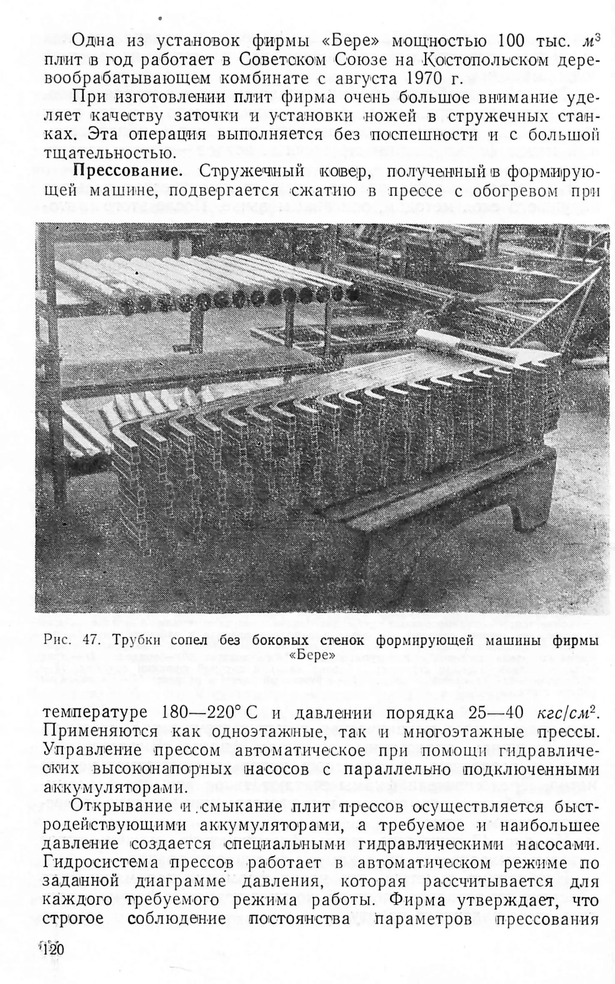 Одна из установок фирмы «Бере» мощностью 100 тыс. м3
плит в год работает в Советоком Союзе на Костопольском дере­
вообрабатывающем комбинате с августа 1970 г.
При изготовлении плит фирма очень большое внимание уде­
ляет качеству заточки и установки ножей в стружечных стан­
ках. Эта операция выполняется без поспешности и с большой
тщательностью.
Прессование. Стружечный ковер, полученный в формирую­
щей машине, подвергается сжатию в прессе с обогревом при
Рис. 47. Трубки сопел без боковых стенок формирующей машины фирмы
«Бере»
температуре 180—220° С и давлении порядка 25'—40 кгс/см2.
Применяются как одноэтажные, так и многоэтажные прессы.
Управление прессом автоматическое при помощи гидравличе­
ских высоконапорных насосов с параллельно подключенными
аккумуляторами.
Открывание н .смыкание плит прессов осуществляется быст­
родействующими аккумуляторами, а требуемое и наибольшее
давление создается специальными гидравлическими насосами.
Гидросистема прессов работает в автоматическом режиме по
заданной диаграмме давления, которая рассчитывается для
каждого требуемого режима работы. Фирма утверждает, что
строгое соблюдение постоянства параметров прессования
 