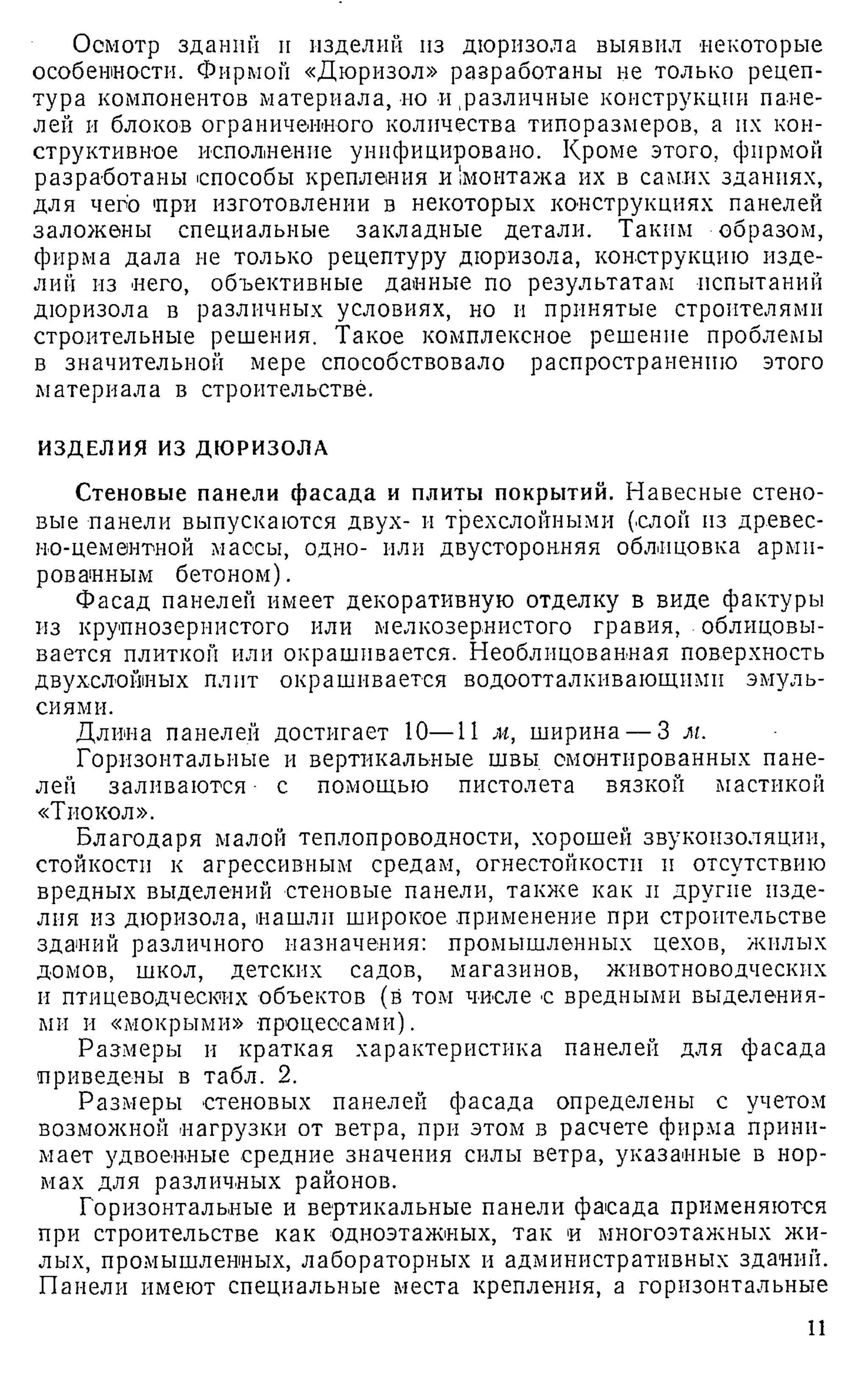 Осмотр зданий и изделий из дюризола выявил некоторые
особенности. Фирмой «Дюризол» разработаны не только рецеп­
тура компонентов материала, но и различные конструкции пане­
лей и блоков ограниченного количества типоразмеров, а их кон­
структивное исполнение унифицировано. Кроме этого, фирмой
разработаны способы крепления и!монтажа их в самих зданиях,
для чего при изготовлении в некоторых конструкциях панелей
заложены специальные закладные детали. Таким образом,
фирма дала не только рецептуру дюризола, конструкцию изде­
лий из него, объективные данные по результатам испытаний
дюризола в различных условиях, но и принятые строителями
строительные решения. Такое комплексное решение проблемы
в значительной мере способствовало распространению этого
материала в строительстве.
ИЗДЕЛИЯ ИЗ ДЮРИЗОЛА
Стеновые панели фасада и плиты покрытий. Навесные стено­
вые панели выпускаются двух- и трехслойными (слой из древес­
но-цементной массы, одно- или двусторонняя облицовка арми­
рованным бетоном).
Фасад панелей имеет декоративную отделку в виде фактуры
из крупнозернистого или мелкозернистого гравия, облицовы­
вается плиткой или окрашивается. Необлицовавная поверхность
двухслойных плит окрашивается водоотталкивающими эмуль­
сиями.
Длина панелей достигает 10—11 м, ширина — 3 м.
Горизонтальные и вертикальные швы смонтированных пане­
лей заливаются ■ с помощью пистолета вязкой мастикой
«Тиокол».
Благодаря малой теплопроводности, хорошей звукоизоляции,
стойкости к агрессивным средам, огнестойкости и отсутствию
вредных выделений стеновые панели, также как и другие изде­
лия из дюризола, нашли широкое применение при строительстве
зданий различного назначения: промышленных цехов, жилых
домов, школ, детских садов, магазинов, животноводческих
и птицеводческих объектов (в том числе с вредными выделения­
ми и «мокрыми» процессами).
Размеры и краткая характеристика панелей для фасада
приведены в табл. 2.
Размеры стеновых панелей фасада определены с учетом
возможной нагрузки от ветра, при этом в расчете фирма прини­
мает удвоенные средние значения силы ветра, указанные в нор­
мах для различных районов.
Горизонтальные и вертикальные панели фасада применяются
при строительстве как одноэтажных, так и многоэтажных жи­
лых, промышленных, лабораторных и административных зданий.
Панели имеют специальные места крепления, а горизонтальные
11
 