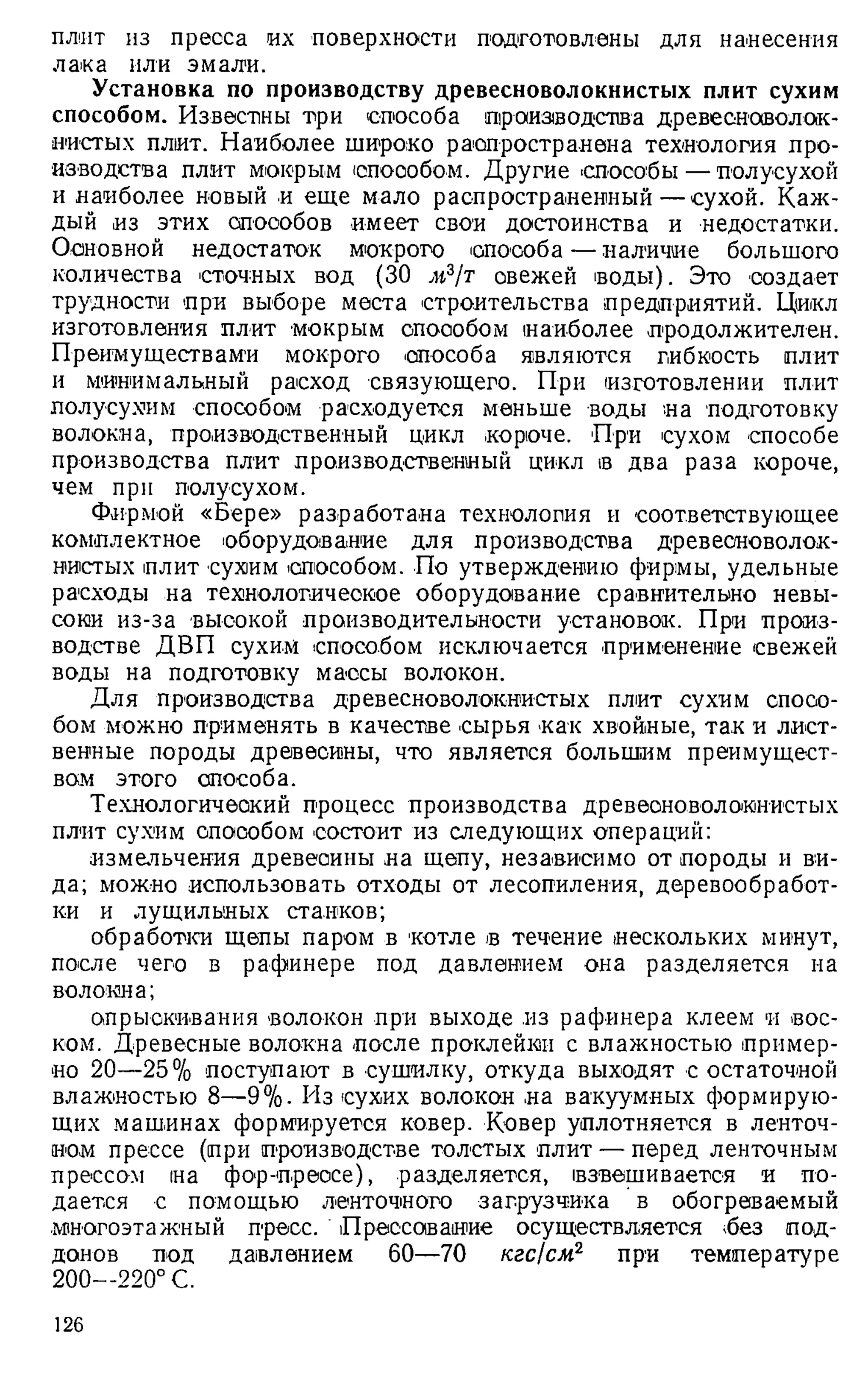 плит из пресса их поверхности подготовлены для нанесения
лака или эмали.
Установка по производству древесноволокнистых плит сухим
способом. Известны три способа производства древесноволок­
нистых плит. Наиболее широко распространена технология про­
изводства плит мокрым способом. Другие 'Способы — полусухой
и наиболее новый и еще мало распространенный—сухой. Каж­
дый из этих способов имеет свои достоинства и недостатки.
Основной недостаток мокрого способа — наличие большого
количества сточных вод (30 м3/т овежей воды). Это создает
трудности при выборе места строительства предприятий. Цикл
изготовления плит мокрым опоообом наиболее продолжителен.
Преимуществами мокрого способа являются гибкость плит
и минимальный расход связующего. При изготовлении плит
полусухим способом расходуется меньше воды на подготовку
волокна, производственный цикл короче. При сухом способе
производства плит производственный цикл в два раза короче,
чем при полусухом.
Фирмой «Бере» разработана технология и соответствующее
комплектное оборудование для производства древесноволок­
нистых плит сухим способом. По утверждению фирмы, удельные
расходы на технологическое оборудование сравнительно невы­
соки из-за высокой производительности установок. При произ­
водстве ДВП сухим способом исключается применение свежей
воды на подготовку массы волокон.
Для производства древесноволокнистых плит сухим спосо­
бом можно применять в качестве сырья как хвойные, так и лист­
венные породы древесины, что является большим преимущест­
вам этого способа.
Технологический процесс производства древесноволокнистых
плит сухим опоообом состоит из следующих операций:
измельчения древесины на щепу, независимо от породы и ви­
да; можно использовать отходы от лесопиления, деревообработ­
ки и лущильных станков;
обработки щепы паром в котле в течение нескольких минут,
после чего в рафинере под давлением она разделяется на
волокна;
опрыскивания волокон при выходе из рафинера клеем и вос­
ком. Древесные волокна после проклейки с влажностью пример­
но 20—25% поступают в сушилку, откуда выходят с остаточной
влажностью 8—9%. Из сухих волокон на вакуумных формирую­
щих машинах формируется ковер. Ковер уплотняется в ленточ­
ном прессе (при производстве толстых плит — перед ленточным
прессом на фор-преосе), разделяется, взвешивается и по­
дается с помощью ленточного загрузчика в обогреваемый
многоэтажный пресс. Прессование осуществляется 'без под­
донов под давлением 60—70 кгс/см2 при температуре
200—220° С.
126
 