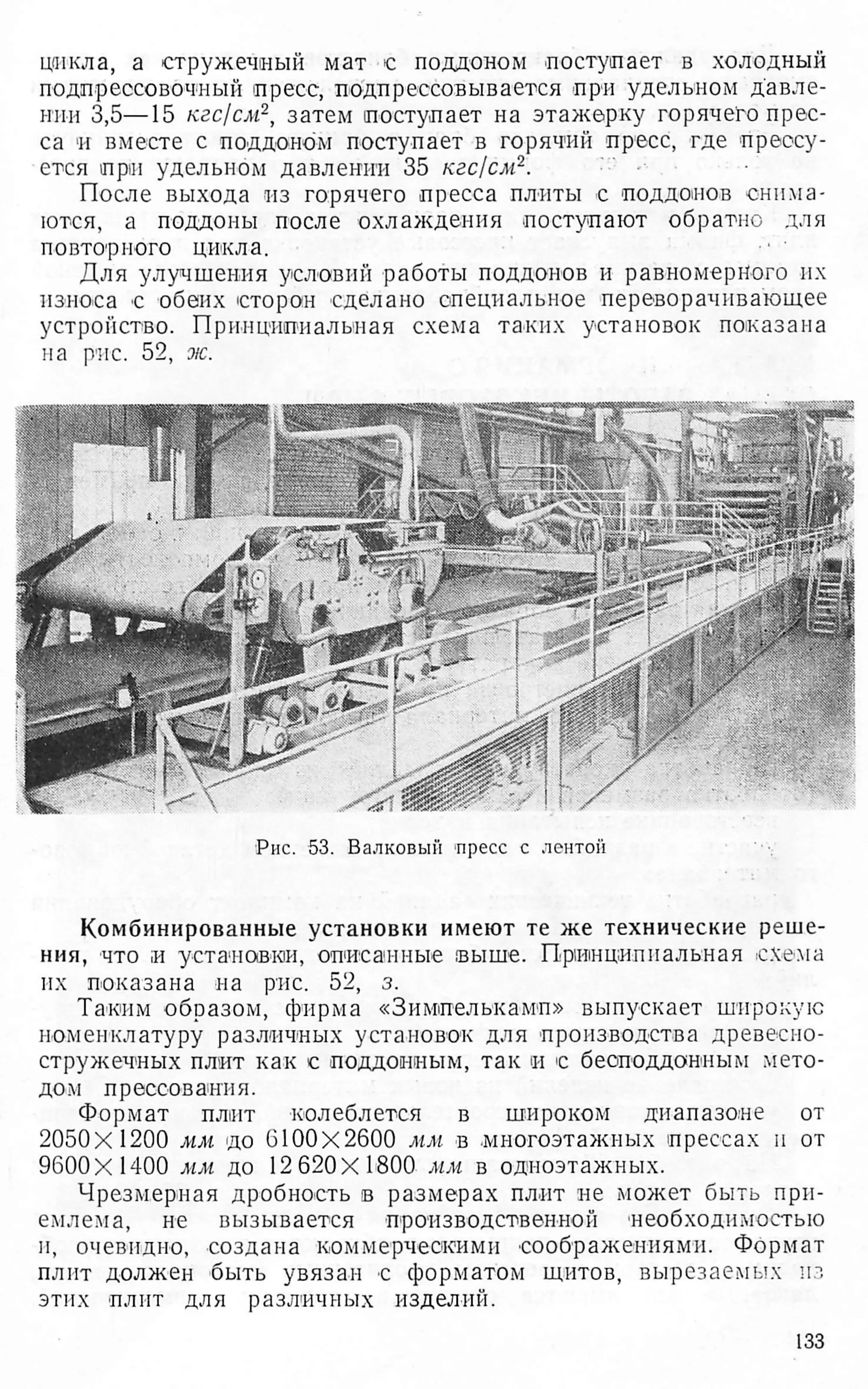 цикла, а стружечный мат с поддоном поступает в холодный
подпрессовочный пресс, подпрессовывается при удельном давле­
нии 3,5—15 кгс/см2, затем поступает на этажерку горячено прес­
са и вместе с поддоном поступает в горячий пресс, где прессу­
ется при удельном давлении 35 кгс/см2.
После выхода из горячего пресса плиты с поддонов снима­
ются, а поддоны после охлаждения поступают обратно для
повторного цикла.
Для улучшения условий работы поддонов и равномерного их
износа с обеих сторон сделано специальное переворачивающее
устройство. Принципиальная схема таких установок показана
на рис. 52, ж
.
Рис. 53. Валковый 'пресс с лентой
Комбинированные установки имеют те же технические реше­
ния, что и установки, описанные .выше. Принципиальная схема
их показана на рис. 52, з.
Таким образом, фирма «Зимпелькамп» выпускает широкую
номенклатуру различных установок для производства древесно­
стружечных плит как с поддонным, так и с беоподдонпым мето­
дом прессования.
Формат плит колеблется в широком диапазоне от
2050x1200 мм до 6100X2600 мм в многоэтажных прессах н от
9600X1400 мм до 12620X1800 мм в одноэтажных.
Чрезмерная дробность в размерах плит не может быть при­
емлема, не вызывается производственной необходимостью
и, очевидно, создана коммерческими соображениями. Формат
плит должен быть увязан с форматом щитов, вырезаемых из
этих плит для различных изделий.
133
 