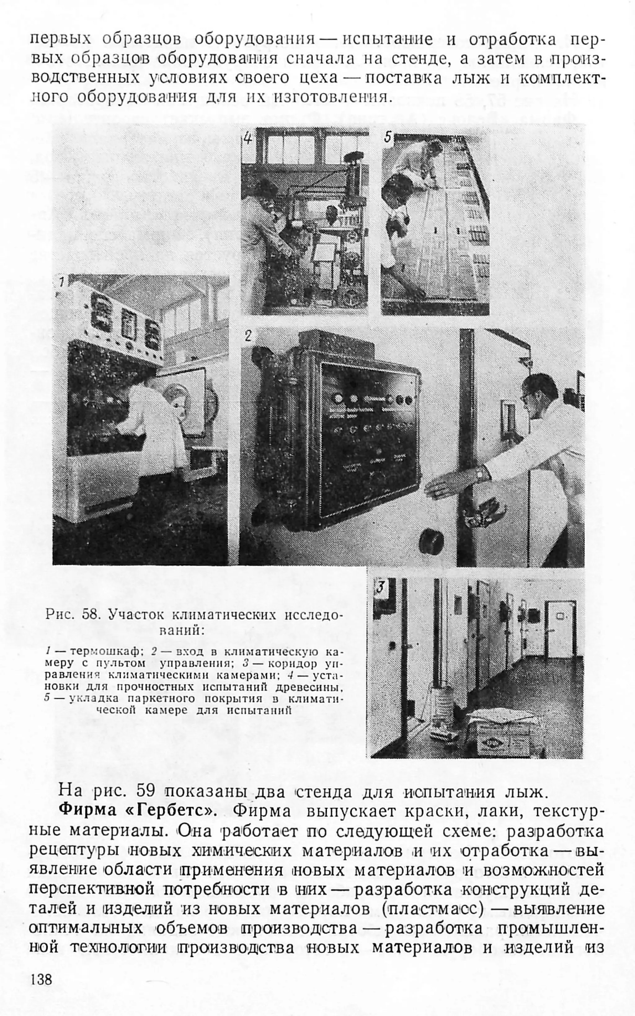 первых образцов оборудования — испытание и отработка пер­
вых образцов оборудования сначала на стенде, а затем в произ­
водственных условиях своего цеха — поставка лыж и комплект­
ного оборудования для их изготовления.
Рис. 58. Участок климатических исследо­
ваний:
1— термошкаф; 2 — вход в климатическую ка­
меру с пультом управления; 3 — коридор уп­
равления климатическими камерами; •/ — уста­
новки для прочностных испытаний древесины,
5 — укладка паркетного покрытия в климати­
ческой камере для испытаний
На рис. 59 показаны два стенда для испытания лыж.
Фирма «Гербетс». Фирма выпускает краски, лаки, текстур­
ные материалы. Она работает по следующей схеме: разработка
рецептуры новых химических материалов и их отработка —вы­
явление области применения новых материалов и возможностей
перспективной потребности в мих — разработка конструкций де­
талей и изделий из новых материалов (пластмасс) — выявление
оптимальных объемов производства —разработка промышлен­
ной технологии производства новых материалов и изделий из
138
 