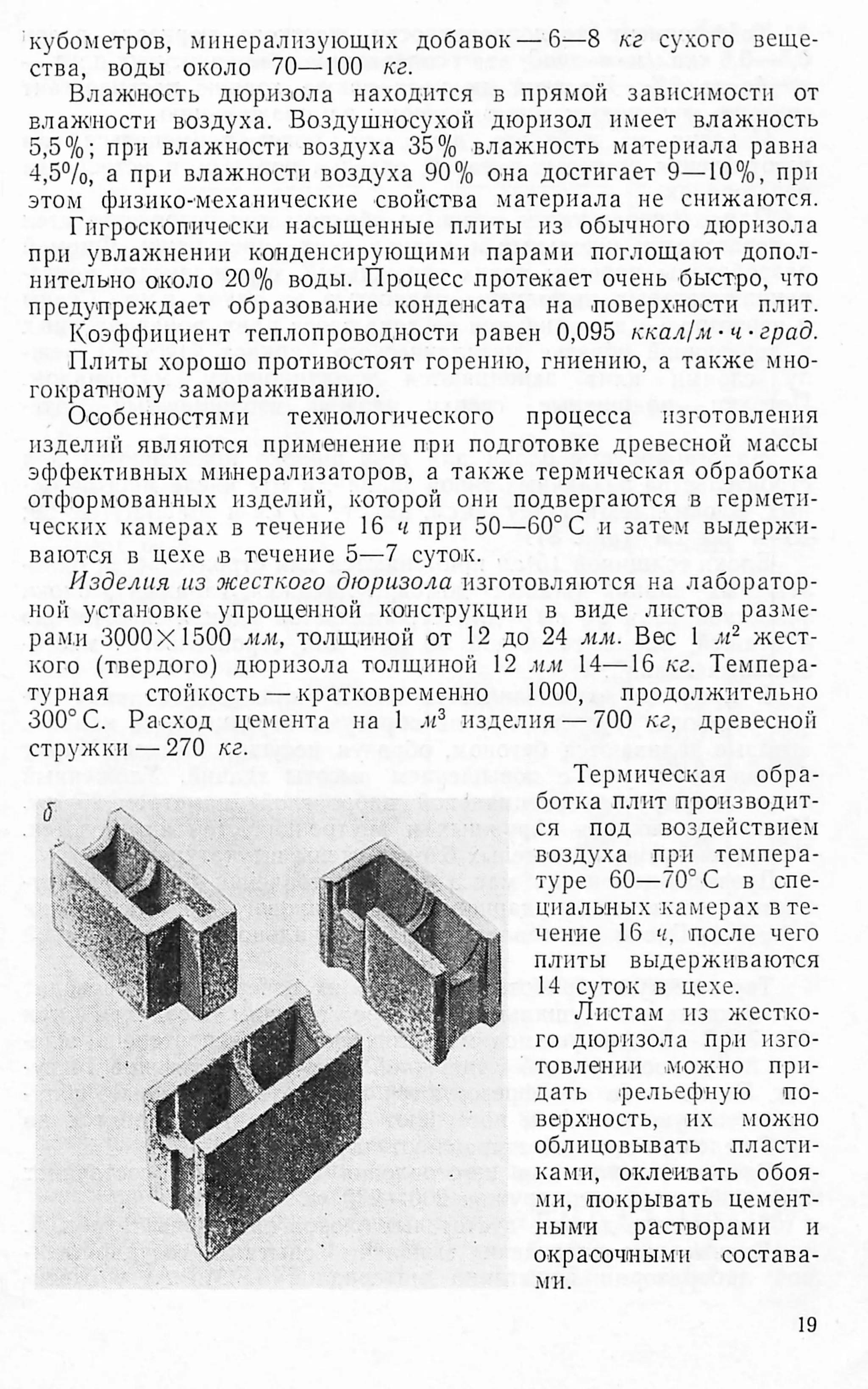 кубометров, минерализующих добавок — 6—8 кг сухого веще­
ства, воды около 70—100 кг.
Влажность дюризола находится в прямой зависимости от
влажности воздуха. Воздушносухой дюрнзол имеет влажность
5,5%; при влажности воздуха 35% влажность материала равна
4,5%, а при влажности воздуха 90% она достигает 9—10%, при
этом физико-механические свойства материала не снижаются.
Гигроскопически насыщенные плиты из обычного дюризола
при увлажнении конденсирующими парами поглощают допол­
нительно около 20% воды. Процесс протекает очень быстро, что
предупреждает образование конденсата на .поверхности плит.
Коэффициент теплопроводности равен 0,095 ккал/м- ч- град.
Плиты хорошо противостоят горению, гниению, а также мно­
гократному замораживанию.
Особенностями технологического процесса изготовления
изделий являются применение при подготовке древесной массы
эффективных минерализаторов, а также термическая обработка
отформованных изделий, которой они подвергаются в гермети­
ческих камерах в течение 16 ч при 50—60° С и затем выдержи­
ваются в цехе .в течение 5—7 суток.
Изделия из жесткого дюризола изготовляются на лаборатор­
ной установке упрощенной конструкции в виде листов разме­
рами 3000X1500 мм, толщиной от 12 до 24 мм. Вес 1 м2 жест­
кого (твердого) дюризола толщиной 12 мм 14—16 кг. Темпера­
турная стойкость — кратковременно 1000, продолжительно
300° С. Расход цемента на 1 м3 изделия — 700 кг, древесной
стружки —270 кг.
(Г А
Термическая обра­
ботка плит производит­
ся под воздействием
воздуха при темпера­
туре 60—70° С в спе­
циальных камерах в те­
чение 16 ч, после чего
плиты выдерживаются
14 суток в цехе.
Листам из жестко­
го дюризола при изго­
товлении .можно при­
дать рельефную по­
верхность, их можно
облицовывать пласти­
ками, оклеивать обоя­
ми, покрывать цемент­
ными растворами и
окрасочными состава­
ми.
19
 