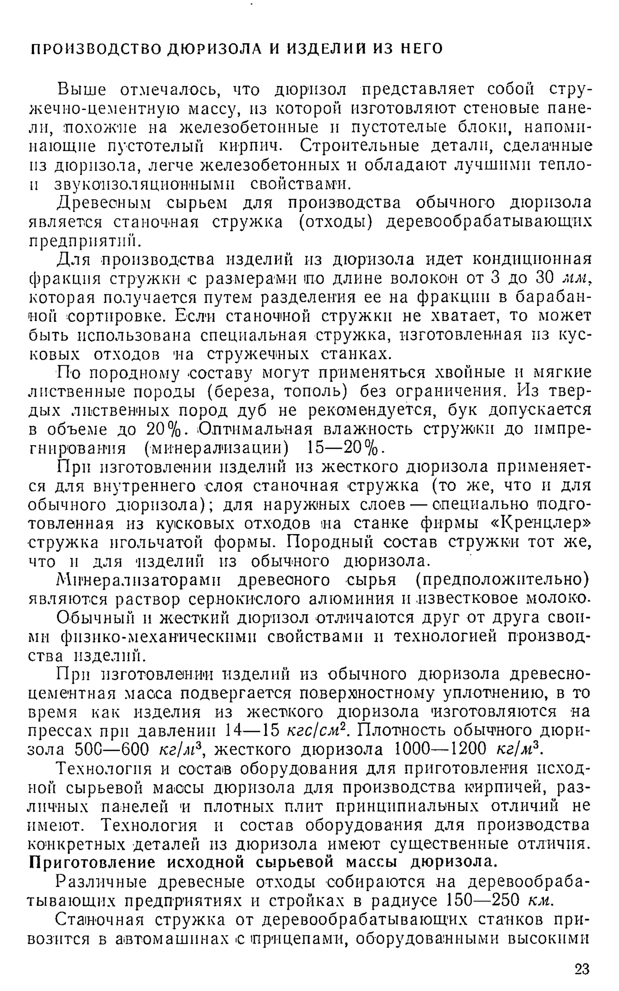ПРОИЗВОДСТВО ДЮРИЗОЛА И ИЗДЕЛИЙ ИЗ НЕГО
Выше отмечалось, что дюризол представляет собой стру­
жечно-цементную массу, из которой изготовляют стеновые пане­
ли, похожие на железобетонные и пустотелые блоки, напоми­
нающие пустотелый кирпич. Строительные детали, сделанные
пз дюрпзола, легче железобетонных и обладают лучшими тепло-
п звукоизоляционными свойствами.
Древесным сырьем для производства обычного дюрпзола
является станочная стружка (отходы) деревообрабатывающих
предприятий.
Для производства изделий из дюрпзола идет кондиционная
фракция стружки с размерами по длине волокон от 3 до 30 мм,
которая получается путем разделения ее на фракции в барабан­
ной сортировке. Если станочной стружки не хватает, то может
быть использована специальная стружка, изготовленная из кус­
ковых отходов на стружечных стайках.
По породному составу могут применяться хвойные и мягкие
лиственные породы (береза, тополь) без ограничения. Из твер­
дых лиственных пород дуб не рекомендуется, бук допускается
в объеме до 20%. Оптимальная влажность стружки до импре-
гнирования (минерализации) 15—20%.
При изготовлении изделий из жесткого дюрпзола применяет­
ся для внутреннего слоя станочная стружка (то же, что и для
обычного дюрпзола); для наружных слоев — специально подго­
товленная из кусковых отходов на станке фирмы «Кренцлер»
•стружка игольчатой формы. Породный состав стружки тот же,
что п для 'изделий из обычного дюризола.
Минерализаторами древесного сырья (предположительно)
являются раствор сернокислого алюминия и известковое молоко.
Обычный н жесткий дюризол отличаются друг от друга свои­
ми физико-механическими свойствами и технологией производ­
ства изделий.
При изготовлении изделий из обычного дюризола древесно­
цементная масса подвергается поверхностному уплотнению, в то
время как изделия из жесткого дюризола изготовляются на
прессах при давлении 14—15 кгс/см2. Плотность обычного дюри­
зола 50С—600 кг/м3, жесткого дюризола 1000—1200 кг/м3.
Технология и состав оборудования для приготовления исход­
ной сырьевой массы дюризола для производства кирпичей, раз­
личных панелей и плотных плит принципиальных отличий не
имеют. Технология и состав оборудования для производства
конкретных деталей из дюризола имеют существенные отличия.
Приготовление исходной сырьевой массы дюризола.
Различные древесные отходы собираются на деревообраба­
тывающих предприятиях и стройках в радиусе 150—250 км.
Станочная стружка от деревообрабатывающих станков при­
возится в автомашинах с прицепами, оборудованными высокими
23
 