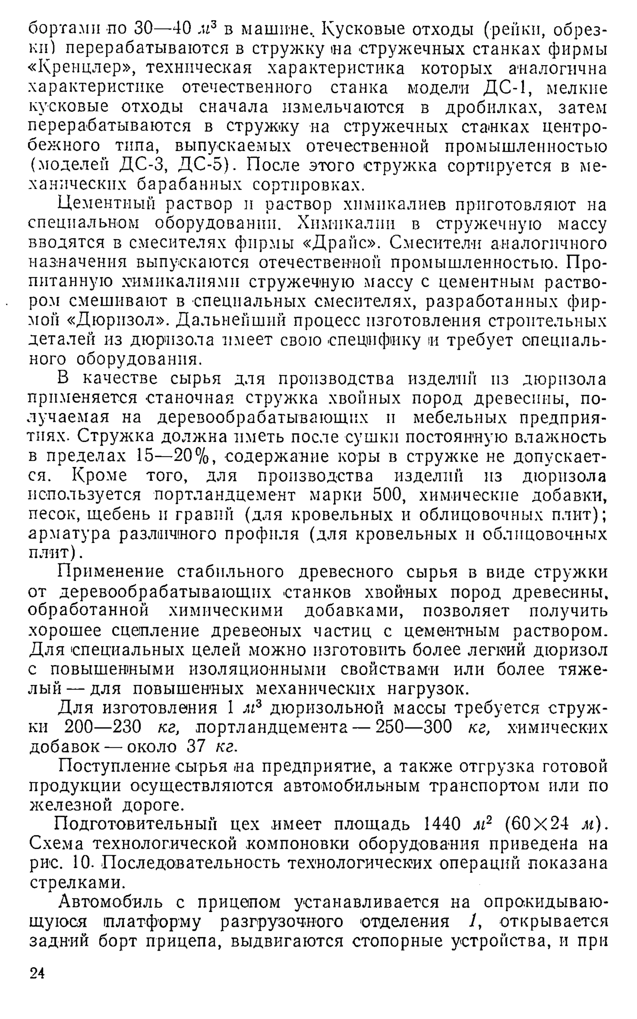 бортами по 30—40 м3 в машине. Кусковые отходы (рейки, обрез­
ки) перерабатываются в стружку иа стружечных станках фирмы
«Кренцлер», техническая характеристика которых аналогична
характеристике отечественного станка модели ДС-1, мелкие
кусковые отходы сначала измельчаются в дробилках, затем
перерабатываются в стружку на стружечных стайках центро­
бежного типа, выпускаемых отечественной промышленностью
(моделей ДС-3, ДС-5). После этого стружка сортируется в ме­
ханических барабанных сортировках.
Цементный раствор и раствор хнмнкалиев приготовляют на
специальном оборудовании. Химикалии в стружечную массу
вводятся в смесителях фирмы «Драйс». Смесители аналогичного
назначения выпускаются отечественной промышленностью. Про­
питанную .химикалиями стружечную массу с цементным раство­
ром смешивают в специальных смесителях, разработанных фир­
мой «Дюрнзол». Дальнейший процесс изготовления строительных
деталей из дюризола имеет свою специфику и требует специаль­
ного оборудования.
В качестве сырья для производства изделий из дюризола
применяется станочная стружка хвойных пород древесины, по­
лучаемая на деревообрабатывающих и мебельных предприя­
тиях. Стружка должна иметь после сушки постоянную влажность
в пределах 15—20%, содержание коры в стружке не допускает­
ся. Кроме того, для производства изделий из дюризола
используется портландцемент марки 500, химические добавки,
песок, щебень и гравий (для кровельных и облицовочных плит);
арматура различного профиля (для кровельных и облицовочных
плит).
Применение стабильного древесного сырья в виде стружки
от деревообрабатывающих станков хвойных пород древесины,
обработанной химическими добавками, позволяет получить
хорошее сцепление древеоных частиц с цементным раствором.
Для специальных целей можно изготовить более легкий дюризол
с повышенными изоляционными свойствами или более тяже­
лый — для повышенных механических нагрузок.
Для изготовления 1 м3 дюризольной массы требуется струж­
ки 200—230 кг, портландцемента — 250—300 кг, химических
добавок — около 37 кг.
Поступление сырья на предприятие, а также отгрузка готовой
продукции осуществляются автомобильным транспортом или по
железной дороге.
Подготовительный цех имеет площадь 1440 м2 (60X24 м).
Схема технологической компоновки оборудования приведена на
рис. 10. Последовательность технологических операций показана
стрелками.
Автомобиль с прицепом устанавливается на опрокидываю­
щуюся платформу разгрузочного отделения 1, открывается
задний борт прицепа, выдвигаются стопорные устройства, и при
24
 