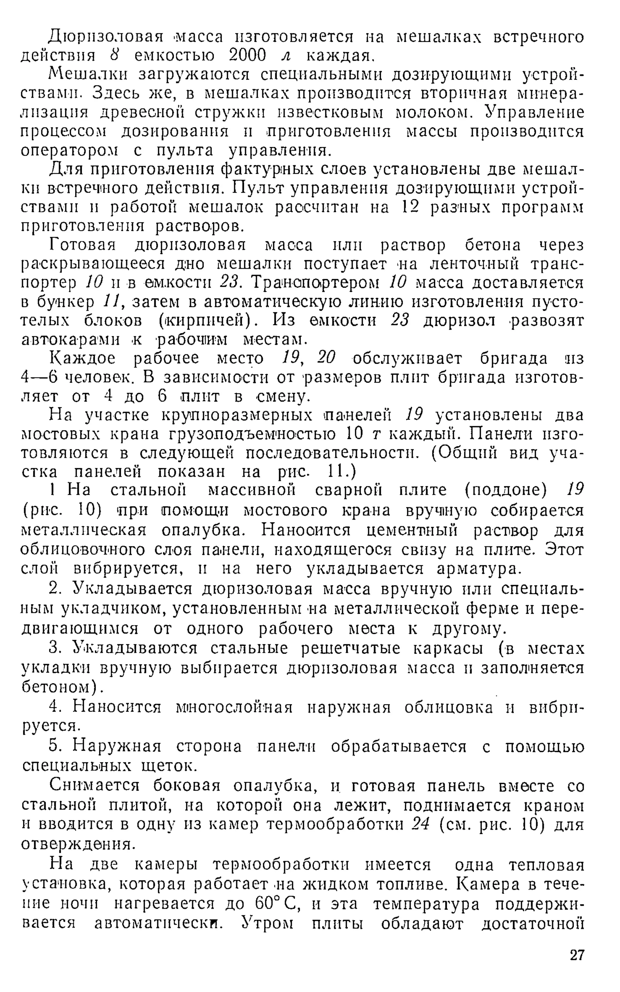 Дюризоловая масса изготовляется на мешалках встречного
действия 8 емкостью 2000 л каждая.
Мешалки загружаются специальными дозирующими устрой­
ствами. Здесь же, в мешалках производится вторичная минера­
лизация древесной стружки известковым молоком. Управление
процессом дозирования н приготовления массы производится
оператором с пульта управления.
Для приготовления фактурных слоев установлены две мешал­
ки встречного действия. Пульт управления дозирующими устрой­
ствами и работой мешалок рассчитан на 12 разных программ
приготовления растворов.
Готовая дюризоловая масса или раствор бетона через
раскрывающееся дно мешалки поступает на ленточный транс­
портер 10 и в емкости 23. Транспортером 10 масса доставляется
в бункер 11, затем в автоматическую лин-ию изготовления пусто­
телых блоков (кирпичей). Из емкости 23 дюризол развозят
автокарами к рабочим местам.
Каждое рабочее место 19, 20 обслуживает бригада из
4—6 человек. В зависимости от размеров плит бригада изготов­
ляет от 4 до 6 плит в смену.
На участке крупноразмерных панелей 19 установлены два
мостовых крана грузоподъемностью 10 т каждый. Панели изго­
товляются в следующей последовательности. (Общий вид уча­
стка панелей показан на рис. И.)
1 На стальной массивной сварной плите (поддоне) 19
(рис. 10) при помощи мостового крана вручную собирается
металлическая опалубка. Нанооится цементный раствор для
облицовочного слоя панели, находящегося свизу на плите. Этот
слой вибрируется, п на него укладывается арматура.
2. Укладывается дюризоловая масса вручную или специаль­
ным укладчиком, установленным на металлической ферме и пере­
двигающимся от одного рабочего места к другому.
3. Укладываются стальные решетчатые каркасы (в местах
укладки вручную выбирается дюризоловая масса п заполняется
бетоном).
4. Наносится многослойная наружная облицовка и вибри­
руется.
5. Наружная сторона панели обрабатывается с помощью
специальных щеток.
Снимается боковая опалубка, и готовая панель вместе со
стальной плитой, на которой она лежит, поднимается краном
и вводится в одну из камер термообработки 24 (см. рис. 10) для
отверждения.
На две камеры термообработки имеется одна тепловая
установка, которая работает на жидком топливе. Камера в тече­
ние ночи нагревается до 60° С, и эта температура поддержи­
вается автоматически. Утром плиты обладают достаточной
27
 