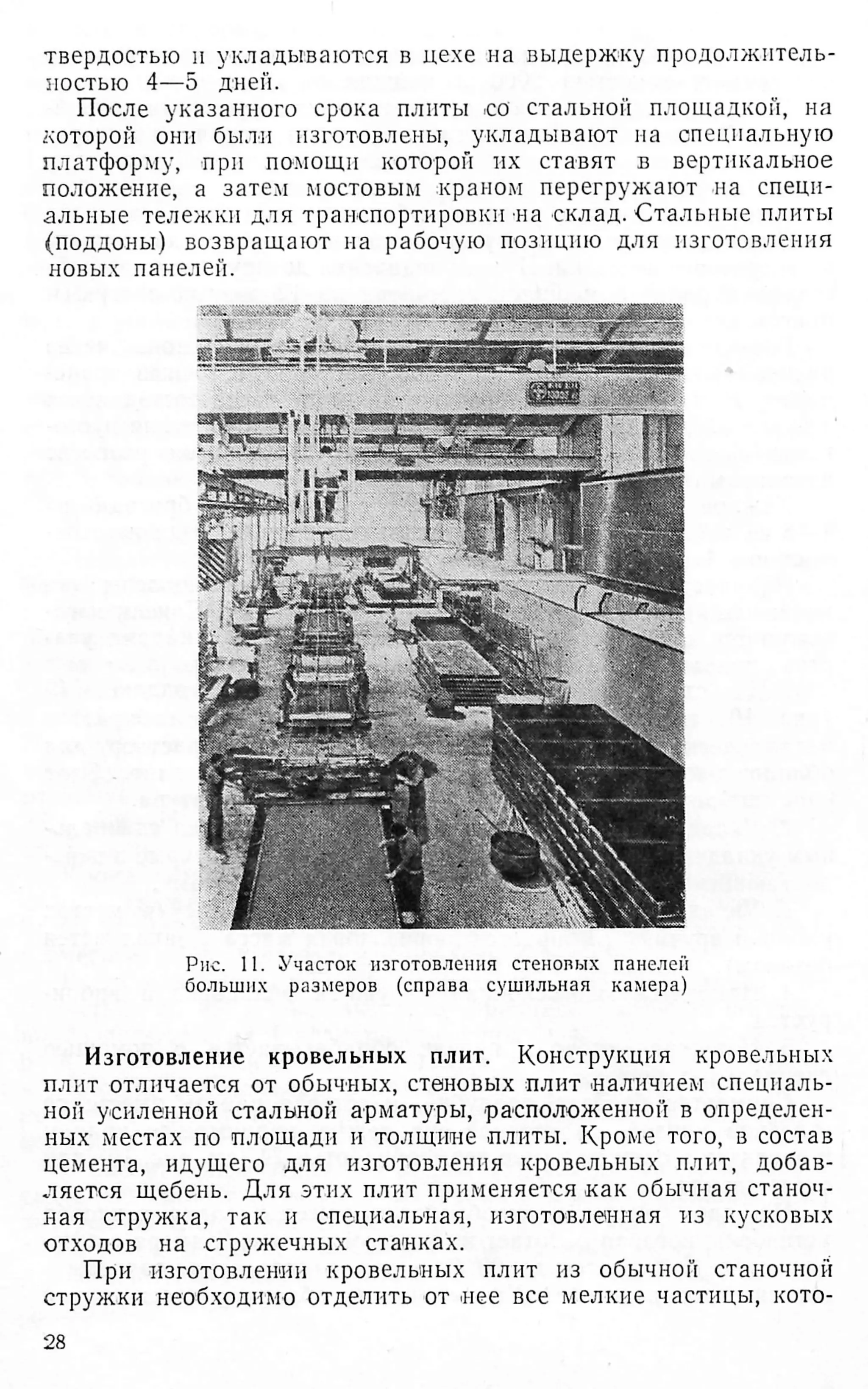 твердостью и укладываются в цехе на выдержку продолжитель­
ностью 4—5 дней.
После указанного срока плиты со стальной площадкой, на
которой они были изготовлены, укладывают на специальную
платформу, при помощи которой их ставят в вертикальное
положение, а затем мостовым краном перегружают на специ­
альные тележки для транспортировки на склад. Стальные плиты
(поддоны) возвращают на рабочую позицию для изготовления
новых панелей.
Рис. II. Участок изготовления стеновых панелей
больших размеров (справа сушильная камера)
Изготовление кровельных плит. Конструкция кровельных
плит отличается от обычных, стеновых плит наличием специаль­
ной усиленной стальной арматуры, расположенной в определен­
ных местах по площади и толщине плиты. Кроме того, в состав
цемента, идущего для изготовления кровельных плит, добав­
ляется щебень. Для этих плит применяется как обычная станоч­
ная стружка, так и специальная, изготовленная из кусковых
отходов на стружечных станках.
При изготовлении кровельных плит из обычной станочной
стружки необходимо отделить от нее все мелкие частицы, кото­
28
 
