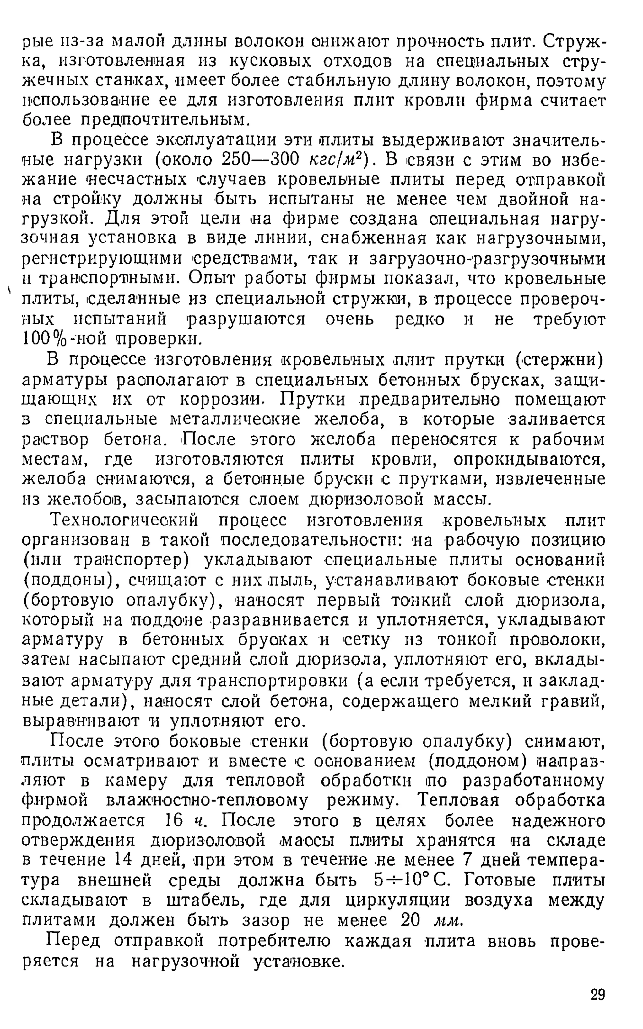 рые из-за малой длины волокон оннжают прочность плит. Струж­
ка, изготовленная из кусковых отходов на специальных стру­
жечных станках, имеет более стабильную длину волокон, поэтому
использование ее для изготовления плит кровли фирма считает
более предпочтительным.
В процессе эксплуатации эти плиты выдерживают значитель­
ные нагрузки (около 250—300 кгс/м2). В связи с этим во избе­
жание несчастных случаев кровельные плиты перед отправкой
на стройку должны быть испытаны не менее чем двойной на­
грузкой. Для этой цели на фирме создана специальная нагру­
зочная установка в виде линии, снабженная как нагрузочными,
регистрирующими средствами, так и загрузочно-разгрузочными
и транспортными. Опыт работы фирмы показал, что кровельные
плиты, сделанные из специальной стружки, в процессе провероч­
ных испытаний разрушаются очень редко и не требуют
100%-ной проверки.
В процессе изготовления кровельных плит прутки (стержни)
арматуры располагают в специальных бетонных брусках, защи­
щающих их от коррозии. Прутки предварительно помещают
в специальные металлические желоба, в которые заливается
раствор бетона. После этого желоба переносятся к рабочим
местам, где изготовляются плиты кровли, опрокидываются,
желоба снимаются, а бетонные бруски с прутками, извлеченные
из желобов, засыпаются слоем дюризоловой массы.
Технологический процесс изготовления кровельных плит
организован в такой последовательности: на рабочую позицию
(или транспортер) укладывают специальные плиты оснований
(поддоны), счищают с них пыль, устанавливают боковые стенки
(бортовую опалубку), наносят первый тонкий слой дюризола,
который на поддоне разравнивается и уплотняется, укладывают
арматуру в бетонных брусках и сетку из тонкой проволоки,
затем насыпают средний слой дюризола, уплотняют его, вклады­
вают арматуру для транспортировки (а если требуется, и заклад­
ные детали), наносят слой бетона, содержащего мелкий гравий,
выравнивают и уплотняют его.
После этого боковые стенки (бортовую опалубку) снимают,
плиты осматривают и вместе с основанием (поддоном) направ­
ляют в камеру для тепловой обработки по разработанному
фирмой влажностно-тепловому режиму. Тепловая обработка
продолжается 16 ч. После этого в целях более надежного
отверждения дюризоловой маосы плиты хранятся на складе
в течение 14 дней, при этом в течение не менее 7 дней темпера­
тура внешней среды должна быть 5-^10° С. Готовые плиты
складывают в штабель, где для циркуляции воздуха между
плитами должен быть зазор не менее 20 мм.
Перед отправкой потребителю каждая плита вновь прове­
ряется на нагрузочной установке.
29
 