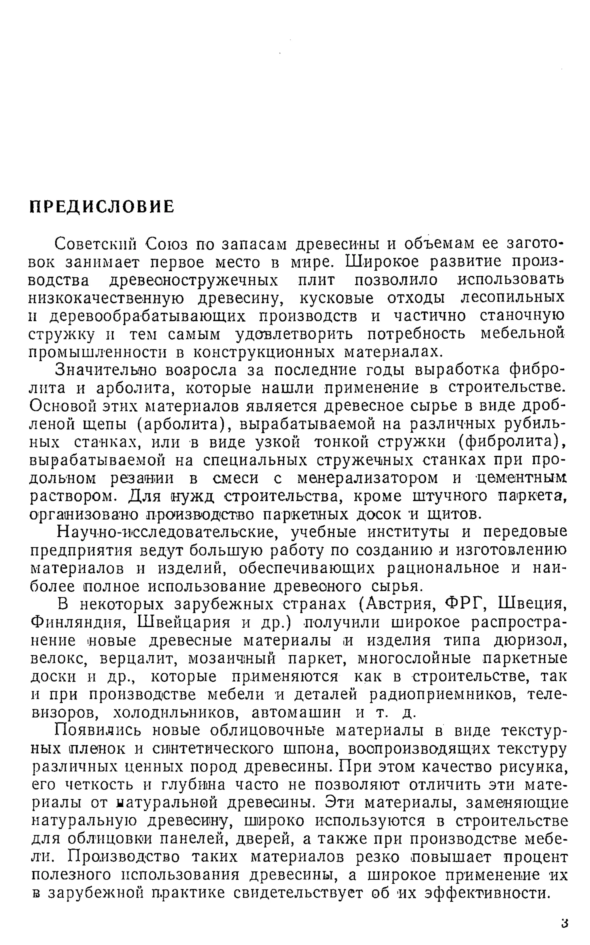 ПРЕДИСЛОВИЕ
Советский Союз по запасам древесины и объемам ее загото­
вок занимает первое место в мире. Широкое развитие произ­
водства древесностружечных плит позволило использовать
низкокачественную древесину, кусковые отходы лесопильных
и деревообрабатывающих производств и частично станочную
стружку и тем самым удовлетворить потребность мебельной
промышленности в конструкционных материалах.
Значительно возросла за последние годы выработка фибро­
лита и арболита, которые нашли применение в строительстве.
Основой этих материалов является древесное сырье в виде дроб­
леной щепы (арболита), вырабатываемой на различных рубиль­
ных станках, или в виде узкой тонкой стружки (фибролита),
вырабатываемой на специальных стружечных станках при про­
дольном резании в смеси с менерализатором и цементным
раствором. Для нужд строительства, кроме штучного паркета,
организовано производство паркетных досок и щитов.
Научно-исследовательские, учебные институты и передовые
предприятия ведут большую работу по созданию и изготовлению
материалов и изделий, обеспечивающих рациональное и наи­
более полное использование древеоного сырья.
В некоторых зарубежных странах (Австрия, ФРГ, Швеция,
Финляндия, Швейцария и др.) получили широкое распростра­
нение новые древесные материалы и изделия типа дюризол,
велокс, верцалит, мозаичный паркет, многослойные паркетные
доски и др., которые применяются как в строительстве, так
и при производстве мебели и деталей радиоприемников, теле­
визоров, холодильников, автомашин и т. д.
Появились новые облицовочные материалы в виде текстур­
ных пленок и синтетического шпона, воспроизводящих текстуру
различных ценных пород древесины. При этом качество рисунка,
его четкость и глубина часто не позволяют отличить эти мате­
риалы от натуральной древесины. Эти материалы, заменяющие
натуральную древесину, широко используются в строительстве
для облицовки панелей, дверей, а также при производстве мебе­
ли. Производство таких материалов резко повышает процент
полезного использования древесины, а широкое применение их
в зарубежной практике свидетельствует об их эффективности.
з
 