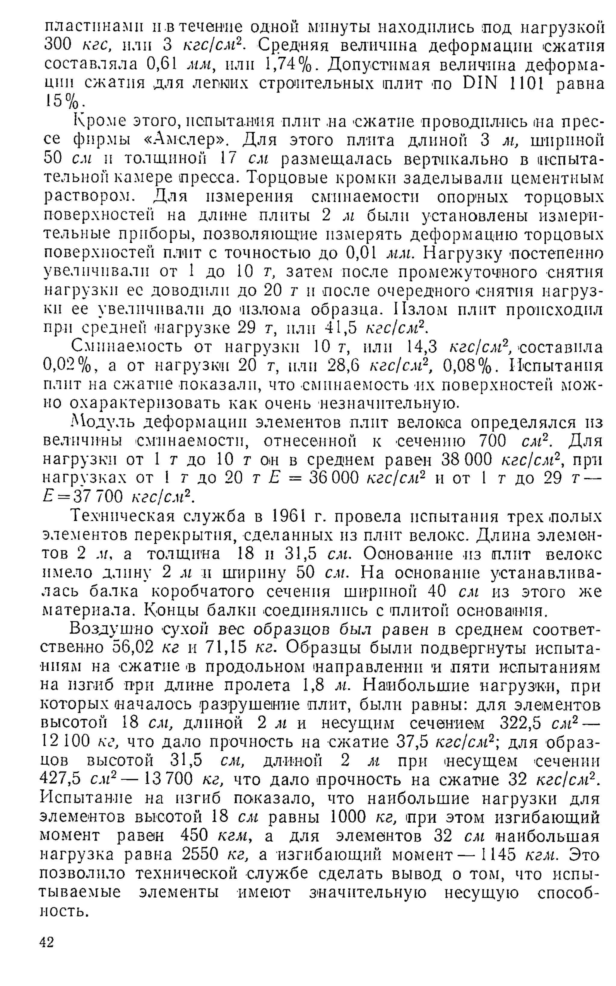 пластинами и.втечение одной минуты находились под нагрузкой
300 кгс, или 3 кгс/см2. Средняя величина деформации сжатия
составляла 0,61 мм, или 1,74%. Допустимая величина деформа­
ции сжатия для легких строительных плит по DIN 1101 равна
15%.
Кроме этого, испытания плит на сжатие проводились иа прес­
се фирмы «Амслер». Для этого плита длиной 3 м, шириной
50 см и толщиной 17 см размещалась вертикально в испыта­
тельной камере пресса. Торцовые кромки заделывали цементным
раствором. Для измерения сминаемостн опорных торцовых
поверхностей на длине плиты 2 м были установлены измери­
тельные приборы, позволяющие измерять деформацию торцовых
поверхностей плит с точностью до 0,01 мм. Нагрузку постепенно
увеличивали от 1 до 10 т
, затем после промежуточного снятия
нагрузки ее доводили до 20 ти после очередного снятия нагруз­
ки ее увеличивали до 'излома образца. Излом плит происходил
при средней нагрузке 29 т, пли 41,5 кгс!см2.
Смпнаемость от нагрузки 10 г, или 14,3 кгс/см2
, составила
0,02%, а от нагрузки 20 т, пли 28,6 кгс/см2, 0,08%. Испытания
плит на сжатие показали, что смпнаемость их поверхностен мож­
но охарактеризовать как очень незначительную.
Модуль деформации элементов плит велокса определялся из
величины сминаемостн, отнесенной к сечению 700 см2. Для
нагрузки от 1 т до 10 т он в среднем равен 38 000 кгс/см2, при
нагрузках от 1 г до 20 тЕ = 36 000 кгс/см2 и от 1 г до 29 т—
£ = 37 700 кгс/см2.
Техническая служба в 1961 г. провела испытания трех полых
элементов перекрытия, сделанных из плит велокс. Длина элемен­
тов 2 м. а толщина 18 и 31,5 см. Основание из плит велокс
имело длину 2 м и ширину 50 см. На основание устанавлива­
лась балка коробчатого сечения шириной 40 сиг из этого же
материала. Концы балки соединялись с плитой основания.
Воздушно сухой вес образцов был равен в среднем соответ­
ственно 56,02 кг и 71,15 кг. Образцы были подвергнуты испыта­
ниям на сжатие в продольном направлении и пяти испытаниям
на изгиб при длине пролета 1,8 м. Наибольшие нагрузки, при
которых началось разрушение плит, были равны: для элементов
высотой 18 сиг, длиной 2 иг и несущим сечением 322,5 сиг2—
12 100 кг, что дало прочность на сжатие 37,5 кгс/см2-
, для образ­
цов высотой 31,5 сиг, длиной 2 иг при несущем сечении
427,5 сиг2— 13 700 кг, что дало прочность на сжатие 32 кгс/см2.
Испытание на изгиб показало, что наибольшие нагрузки для
элементов высотой 18 сиг равны 1000 кг, при этом изгибающий
момент равен 450 кгм, а для элементов 32 сиг наибольшая
нагрузка равна 2550 кг, а изгибающий момент— 1145 кгм. Это
позволило технической службе сделать вывод о том, что испы­
тываемые элементы имеют значительную несущую способ­
ность.
42
 