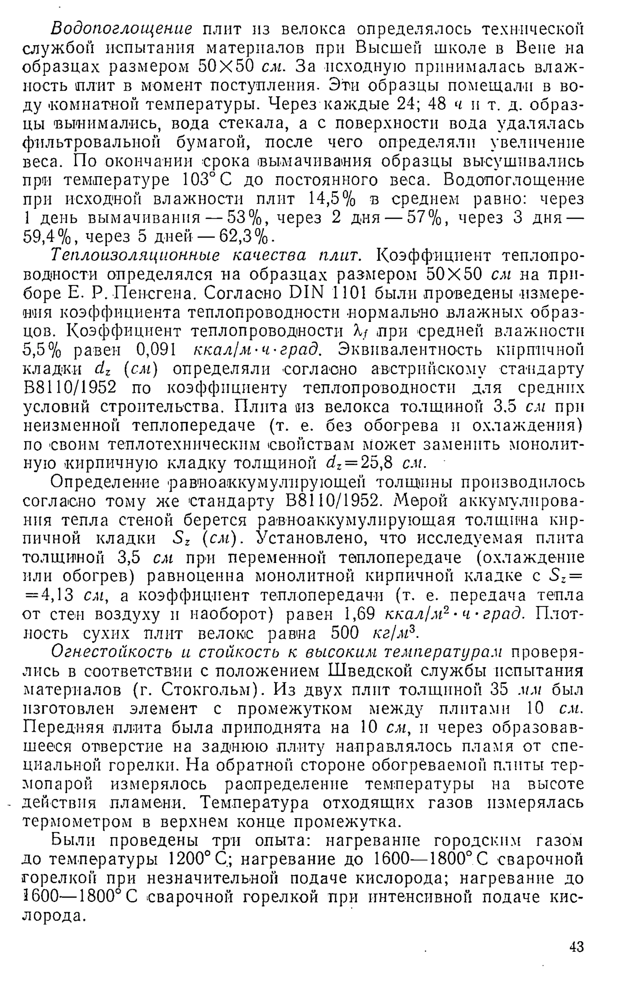 Водопоглощение плит из велокса определялось технической
службой испытания материалов при Высшей школе в Вене на
образцах размером 50X50 см. За исходную принималась влаж­
ность плит в момент поступления. Эти образцы помещали в во­
ду помнатной температуры. Через каждые 24; 48 ч и т. д. образ­
цы вынимались, вода стекала, а с поверхности вода удалялась
фильтровальной бумагой, после чего определяли увеличение
веса. По окончании срока вымачивания образцы высушивались
при температуре 103° С до постоянного веса. Водопоглощение
при исходной влажности плит 14,5% в среднем равно: через
1 день вымачивания — 53%, через 2 дня — 57%, через 3 дня —
59,4%, через 5 дней — 62,3%.
Теплоизоляционные качества плит. Коэффициент теплопро­
водности определялся на образцах размером 50X50 см на при­
боре Е. Р. Пенсгена. Согласно DIN 1101 были проведены измере­
ния коэффициента теплопроводности нормально влажных образ­
цов. Коэффициент теплопроводности Я/ .при средней влажности
5,5% равен 0,091 ккал/м-ч-град. Эквивалентность кирпичной
кладки clz {см) определяли согласно австрийскому стандарту
В8110/1952 по коэффициенту теплопроводности для средних
условий строительства. Плита из велокса толщиной 3.5 см при
неизменной теплопередаче (т. е. без обогрева и охлаждения)
по своим теплотехническим свойствам Может заменить монолит­
ную кирпичную кладку толщиной dz= 25,8 см.
Определение равиоаккумулпрующей толщины производилось
согласно тому же стандарту В8110/1952. Мерой аккумулирова­
ния тепла стеной берется равноаккумулирующая толщина кир­
пичной кладки (см). Установлено, что исследуемая плита
толщиной 3,5 см при переменной теплопередаче (охлаждение
или обогрев) равноценна монолитной кирпичной кладке с S2=
= 4,13 см, а коэффициент теплопередачи (т. е. передача тепла
от стен воздуху и наоборот) равен 1,69 ккал/м2•ч ■град. Плот­
ность сухих плит велоке равна 500 кг/м3.
Огнестойкость и стойкость к высоким температурам проверя­
лись в соответствии с положением Шведской службы испытания
материалов (г. Стокгольм). Из двух плит толщиной 35 мм был
изготовлен элемент с промежутком между плитами 10 см.
Передняя плита была приподнята на 10 см, и через образовав­
шееся отверстие на заднюю плиту направлялось пламя от спе­
циальной горелки. На обратной стороне обогреваемой плиты тер­
мопарой измерялось распределение температуры на высоте
действия пламени. Температура отходящих газов измерялась
термометром в верхнем конце промежутка.
Были проведены три опыта: нагревание городским газом
до температуры 1200° С; нагревание до 1600—1800°С сварочной
горелкой при незначительной подаче кислорода; нагревание до
1600—1800°С сварочной горелкой при интенсивной подаче кис­
лорода.
43
 