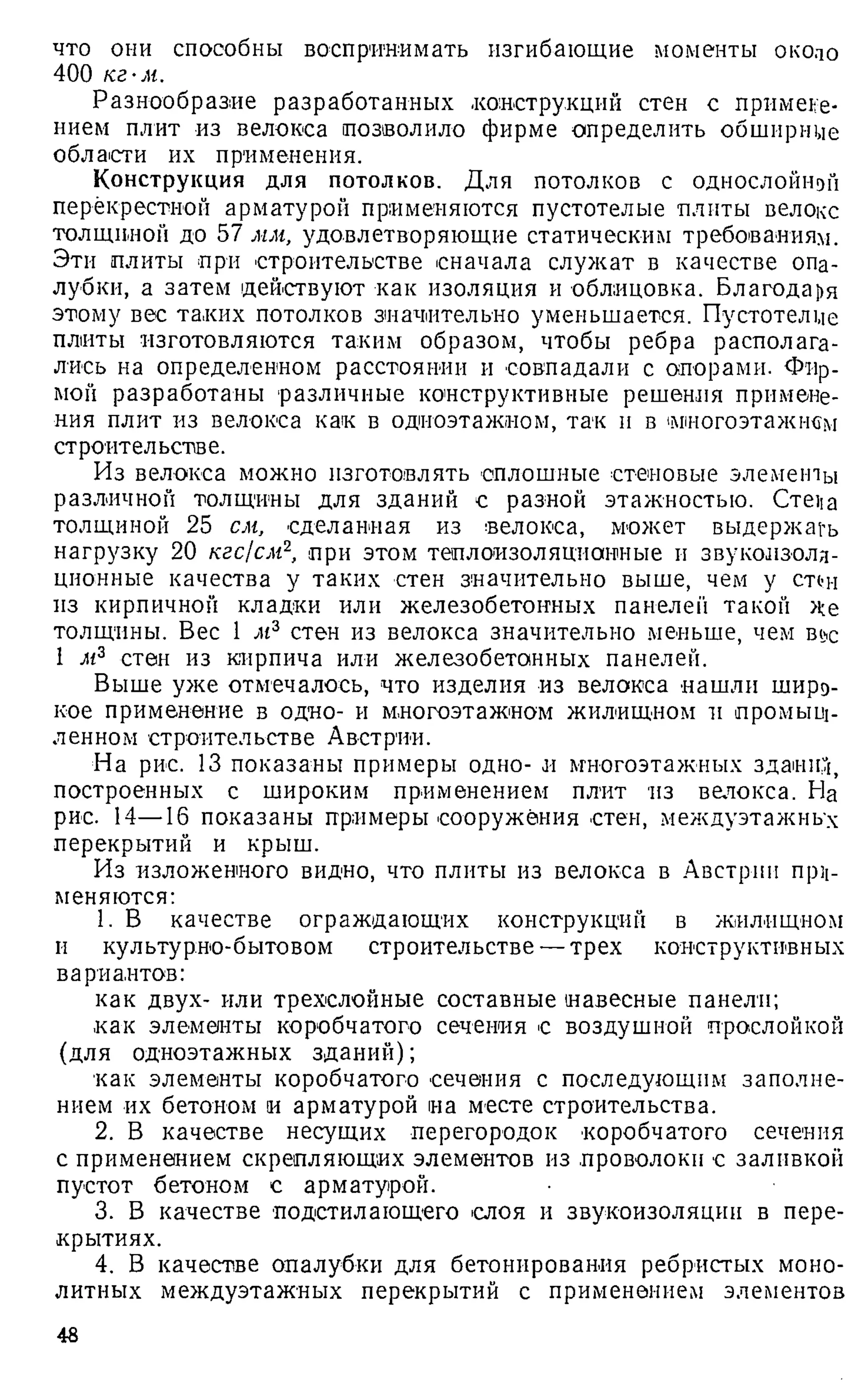 что они способны воспринимать изгибающие моменты около
400 кг-м.
Разнообразие разработанных .конструкций стен с примене­
нием плит из велокса позволило фирме определить обширные
области их применения.
Конструкция для потолков. Для ПОТОЛКОВ С ОДНОСЛОЙНОЙ
перекрестной арматурой применяются пустотелые плиты велокс
толщиной до 57 мм, удовлетворяющие статическим требованиям.
Эти плиты при строительстве сначала служат в качестве опа­
лубки, а затем действуют как изоляция и облицовка. Благодаря
этому вес таких потолков значительно уменьшается. Пустотелые
плиты изготовляются таким образом, чтобы ребра располага­
лись на определенном расстоянии и совпадали с опорами. Фир­
мой разработаны различные конструктивные решения примене­
ния плит из велокса как в одноэтажном, так и в ‘
многоэтажном
строительстве.
Из велокса можно изготовлять сплошные стеновые элементы
различной толщины для зданий с разной этажностью. Creiia
толщиной 25 см, сделанная из велокса, может выдержать
нагрузку 20 кгс/см2
, при этом теплоизоляционные и звукоизоля­
ционные качества у таких стен значительно выше, чем у стон
из кирпичной кладки или железобетонных панелей такой де
толщины. Вес 1 м3 стен из велокса значительно меньше, чем вое
1 м3 стен из кирпича или железобетонных панелей.
Выше уже отмечалось, что изделия из велокса нашли широ­
кое применение в одно- и многоэтажном жилищном и промыш­
ленном строительстве Австрии.
На рис. 13 показаны примеры одно- и многоэтажных зданий,
построенных с широким применением плит из велокса. На
рис. 14—16 показаны примеры сооружения стен, междуэтажных
перекрытий и крыш.
Из изложенного видно, что плиты из велокса в Австрии при­
меняются:
1. В качестве ограждающих конструкций в жилищном
и культурно-бытовом строительстве —трех конструктивных
вариантов:
как двух- или трехслойные составные навесные панели;
как элементы коробчатого сечения с воздушной прослойкой
(для одноэтажных зданий);
как элементы коробчатого сечения с последующим заполне­
нием их бетоном и арматурой на месте строительства.
2. В качестве несущих перегородок коробчатого сечения
с применением скрепляющих элементов из .проволоки с заливкой
пустот бетоном с арматурой.
3. В качестве подстилающего слоя и звукоизоляции в пере­
крытиях.
4. В качестве опалубки для бетонирования ребристых моно­
литных междуэтажных перекрытий с применением элементов
48
 