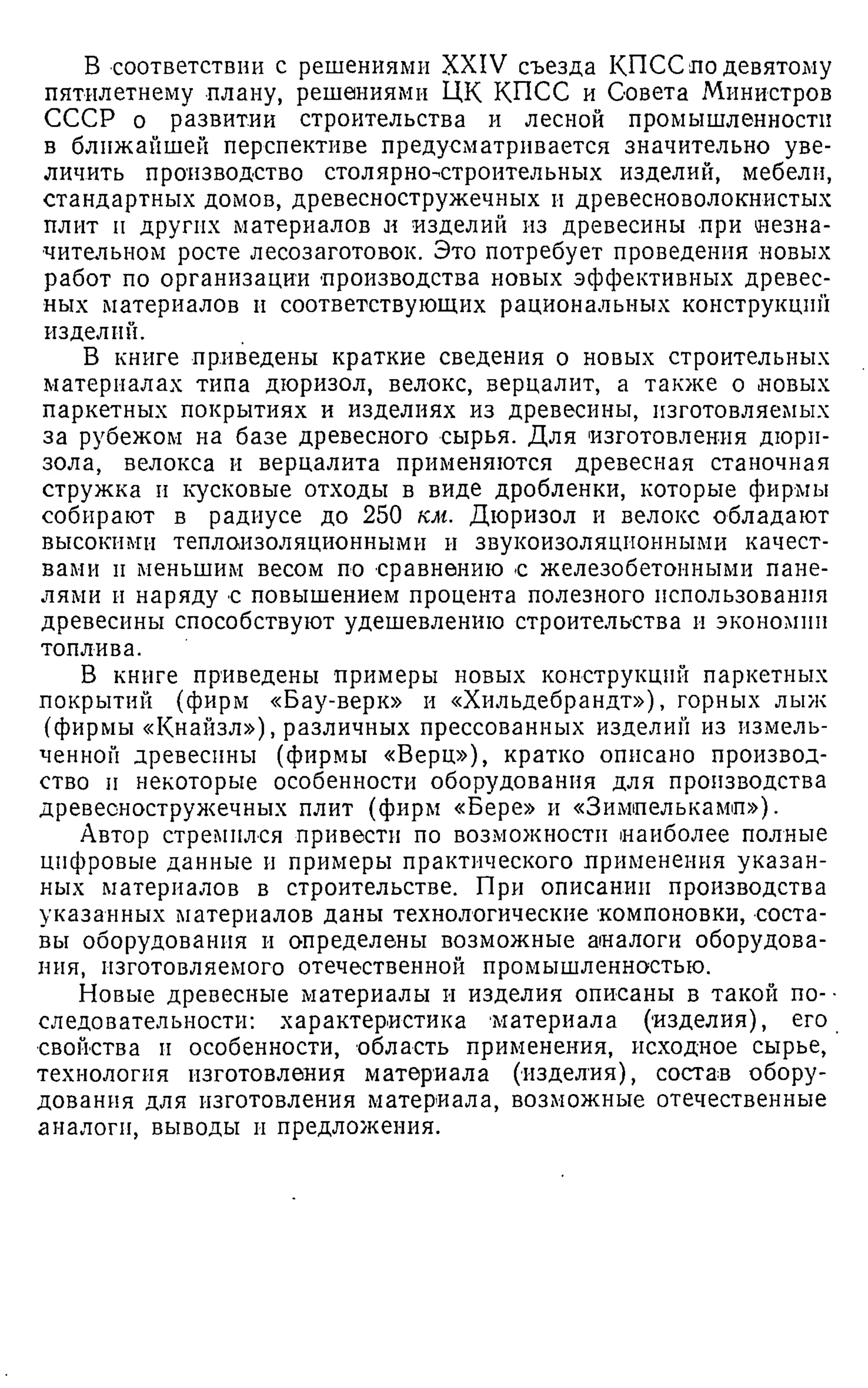 В соответствии с решениями XXIV съезда КПСС по девятому
пятилетнему плану, решениями ЦК КПСС и Совета Министров
СССР о развитии строительства и лесной промышленности
в ближайшей перспективе предусматривается значительно уве­
личить производство столярно-строительных изделий, мебели,
стандартных домов, древесностружечных и древесноволокнистых
плит и других материалов и изделий из древесины при незна­
чительном росте лесозаготовок. Это потребует проведения новых
работ по организации производства новых эффективных древес­
ных материалов и соответствующих рациональных конструкций
изделий.
В книге приведены краткие сведения о новых строительных
материалах типа дюризол, велокс, верцалит, а также о новых
паркетных покрытиях и изделиях из древесины, изготовляемых
за рубежом на базе древесного сырья. Для изготовления дюрп-
зола, велокса и верцалита применяются древесная станочная
стружка и кусковые отходы в виде дроблении, которые фирмы
собирают в радиусе до 250 км. Дюризол и велокс обладают
высокими теплоизоляционными и звукоизоляционными качест­
вами и меньшим весом по сравнению с железобетонными пане­
лями и наряду с повышением процента полезного использования
древесины способствуют удешевлению строительства и экономии
топлива.
В книге приведены примеры новых конструкций паркетных
покрытий (фирм «Бау-верк» и «Хильдебрандт»), горных лыж
(фирмы «Кнайзл»), различных прессованных изделий из измель­
ченной древесины (фирмы «Верц»), кратко описано производ­
ство и некоторые особенности оборудования для производства
древесностружечных плит (фирм «Вере» и «Зимпелькамп»).
Автор стремился привести по возможности наиболее полные
цифровые данные и примеры практического применения указан­
ных материалов в строительстве. При описании производства
указанных материалов даны технологические компоновки, соста­
вы оборудования и определены возможные аналоги оборудова­
ния, изготовляемого отечественной промышленностью.
Новые древесные материалы и изделия описаны в такой по- ■
следовательности: характеристика материала (изделия), его
свойства и особенности, область применения, исходное сырье,
технология изготовления материала (изделия), состав обору­
дования для изготовления материала, возможные отечественные
аналоги, выводы и предложения.
 